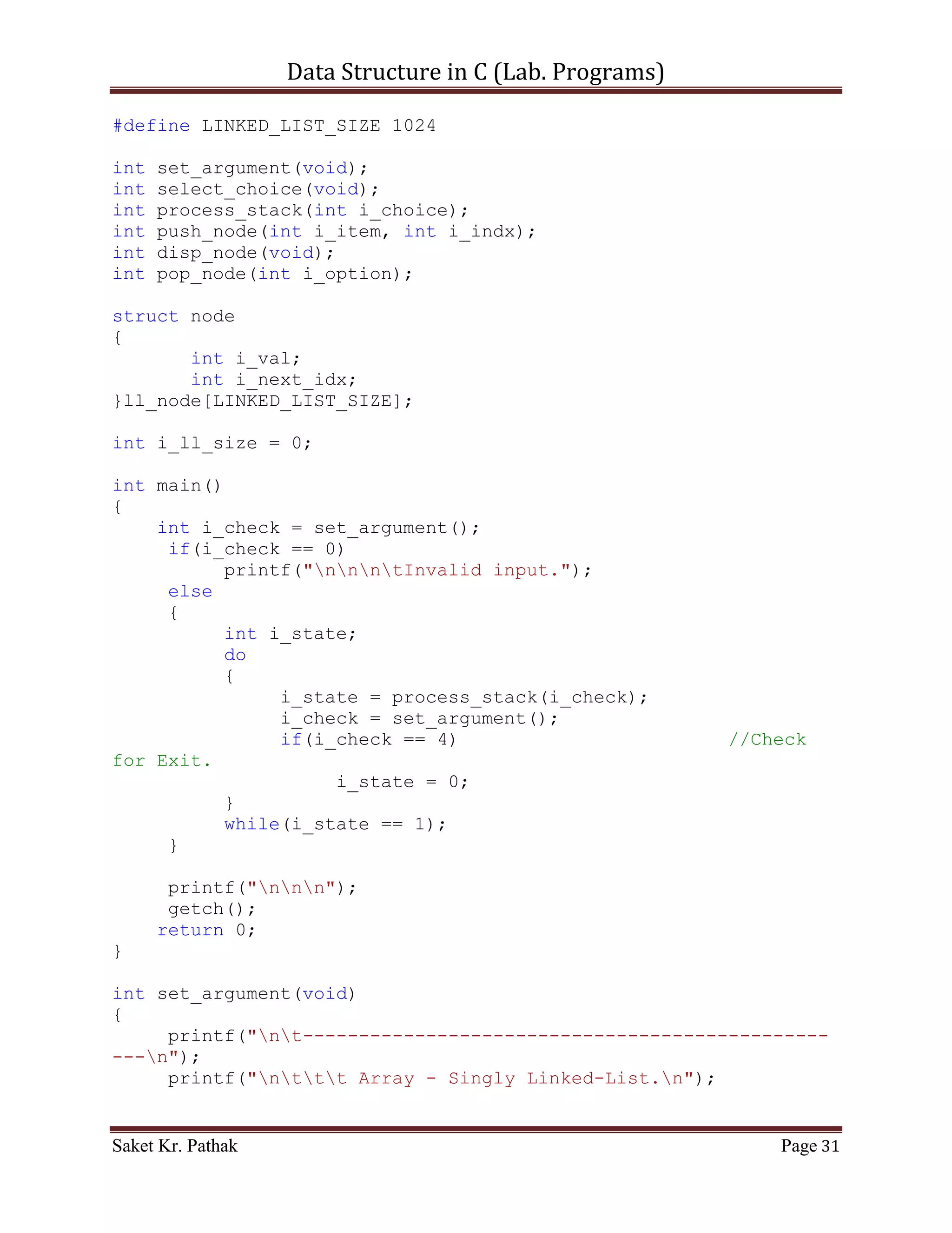 Data Structure in C (Lab. Programs)

               if((circular_queue[i_count] ==
i_item)&&(!b_flag))
               {
                    circular_queue[i_count] =
circular_queue[i_count+1];
                    b_flag = true;
               }
               else if(b_flag)
               {
                    circular_queue[i_count] =
circular_queue[i_count+1];
               }
          }
          i_rear = (i_count - 2);
     //Substracting: 2 = (additional loop increment + 1 deleted
item)
          return 1;
     }
}

int disp_item(void)
{
     if((i_front == -1) || (i_front == i_rear + 1))
     {
          printf("ntQueue is Empty.");
          return 0;
     }
     else
     {
          printf("ntElements of Queue are:");
          int i_count;
          for(i_count = i_front; i_count <= i_rear; ++i_count)
          {
               printf("ntIndex: %d | Item: %d", i_count,
circular_queue[i_count]);
          }
          return 1;
     }
}

int process_stack(int i_choice)
{
     switch(i_choice)
     {
          case 1:
          {
               printf("ntTo Push Item into Queue.");

Saket Kr. Pathak                                           Page 31
 