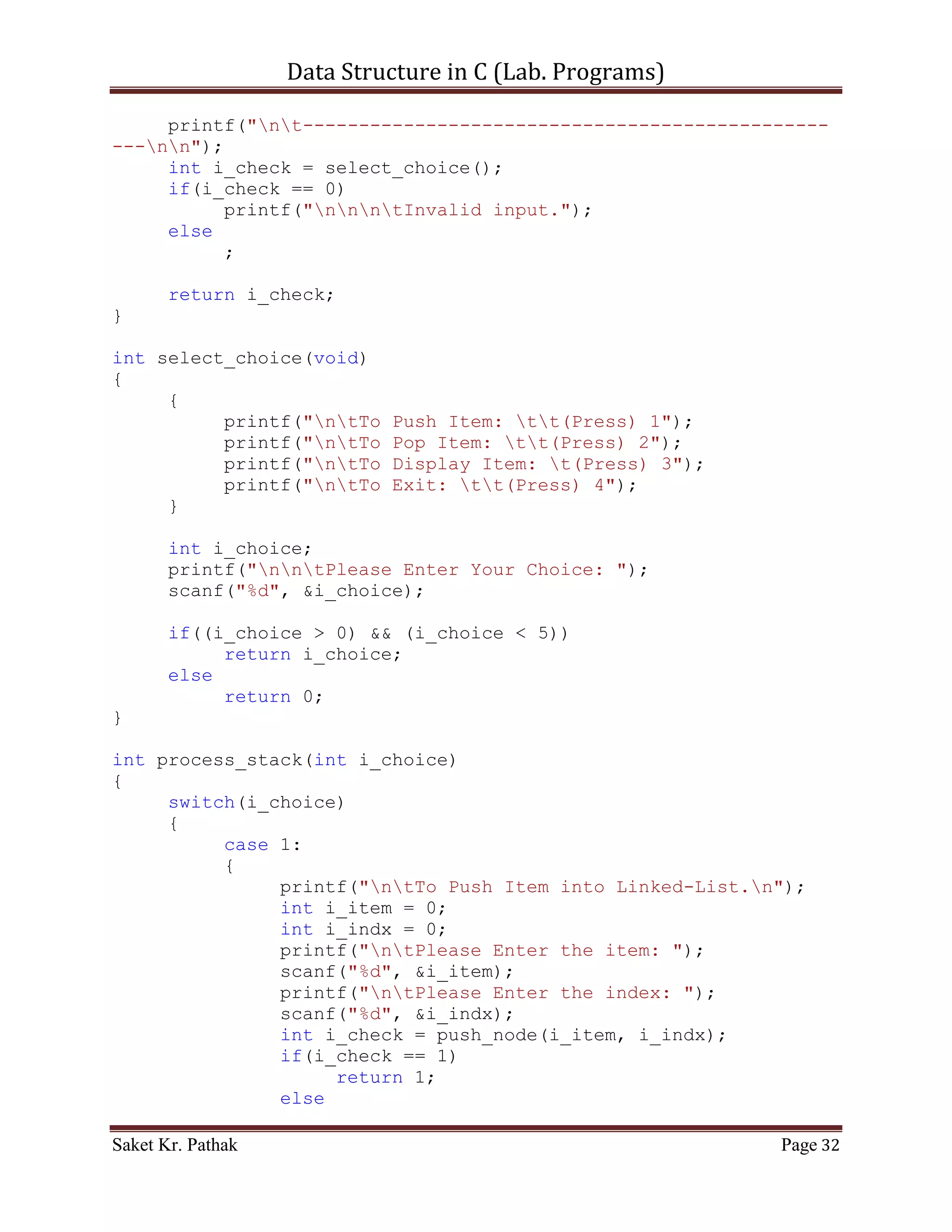 Data Structure in C (Lab. Programs)

                   int i_item = 0;
                   printf("ntPlease Enter the item: ");
                   scanf("%d", &i_item);
                   int i_check = push_item(i_item);
                   if(i_check == 1)
                        return 1;
                   else
                        return 0;
                   break;
              }
              case 2:
              {
                   printf("ntTo Pop Item from Queue.");
                   int i_item = 0;
                   printf("ntPlease Enter the item: ");
                   scanf("%d", &i_item);
                   int i_check = pop_item(i_item);
                   if(i_check == 1)
                        return 1;
                   else
                        return 0;
                   break;
              }
              case 3:
              {
                   printf("ntTo Display Item of Queue.");
                   int i_check = disp_item();
                   if(i_check == 1)
                        return 1;
                   else
                        return 0;
                   break;
              }
              case 4:
              {
                   printf("ntTo Exit.");
                   return 0;
                   break;
              }
              default:
              {
                   return 0;
                   break;
              }
       }
}


Saket Kr. Pathak                                              Page 32
 