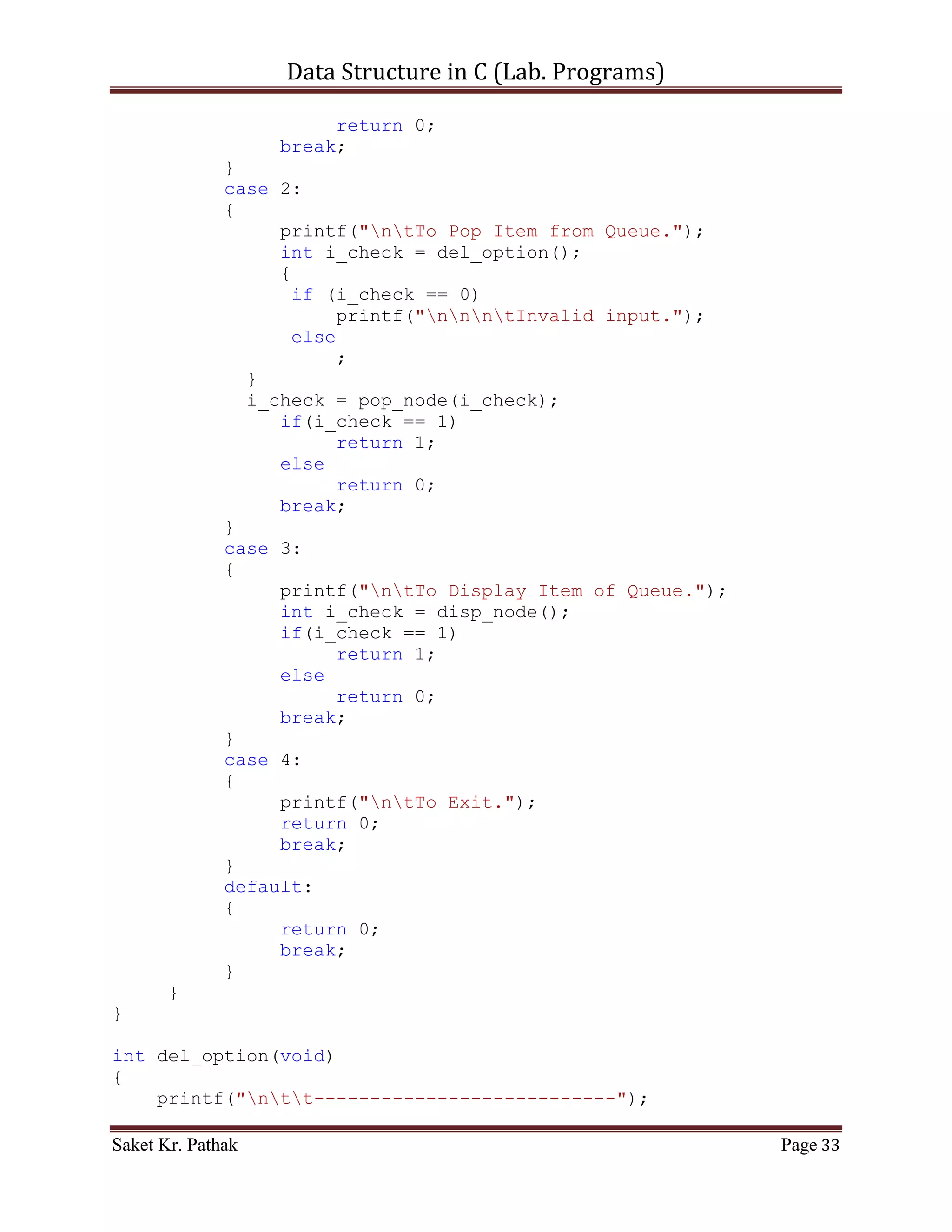 Data Structure in C (Lab. Programs)

int set_Argument(void)
{
     printf("nt-----------------------------------------------
---n");
     printf("nttt Array - Container.n");
     printf("nt-----------------------------------------------
---nn");
     int i_check = select_choice();
     if(i_check == 0)
           printf("nnntInvalid input.");
     else
           ;

       return i_check;
}

int main()
{
     int i_check = set_Argument();
     if(i_check == 0)
           printf("nnntInvalid input.");
     else
     {
           int i_state;
           do
           {
                i_state = process_stack(i_check);
                i_check = set_Argument();
                if(i_check == 4)              //Check for Exit.
                     i_state = 0;
           }
           while(i_state == 1);
     }

       printf("nnn");
       getch();
       return 0;
}


    ~~~~~~~~~~~~~~~~~~~~~************~~~~~~~~~~~~~~~~~~~~~


       Linked List:

       Code – Snippet: (Singly Linked List)


Saket Kr. Pathak                                            Page 33
 