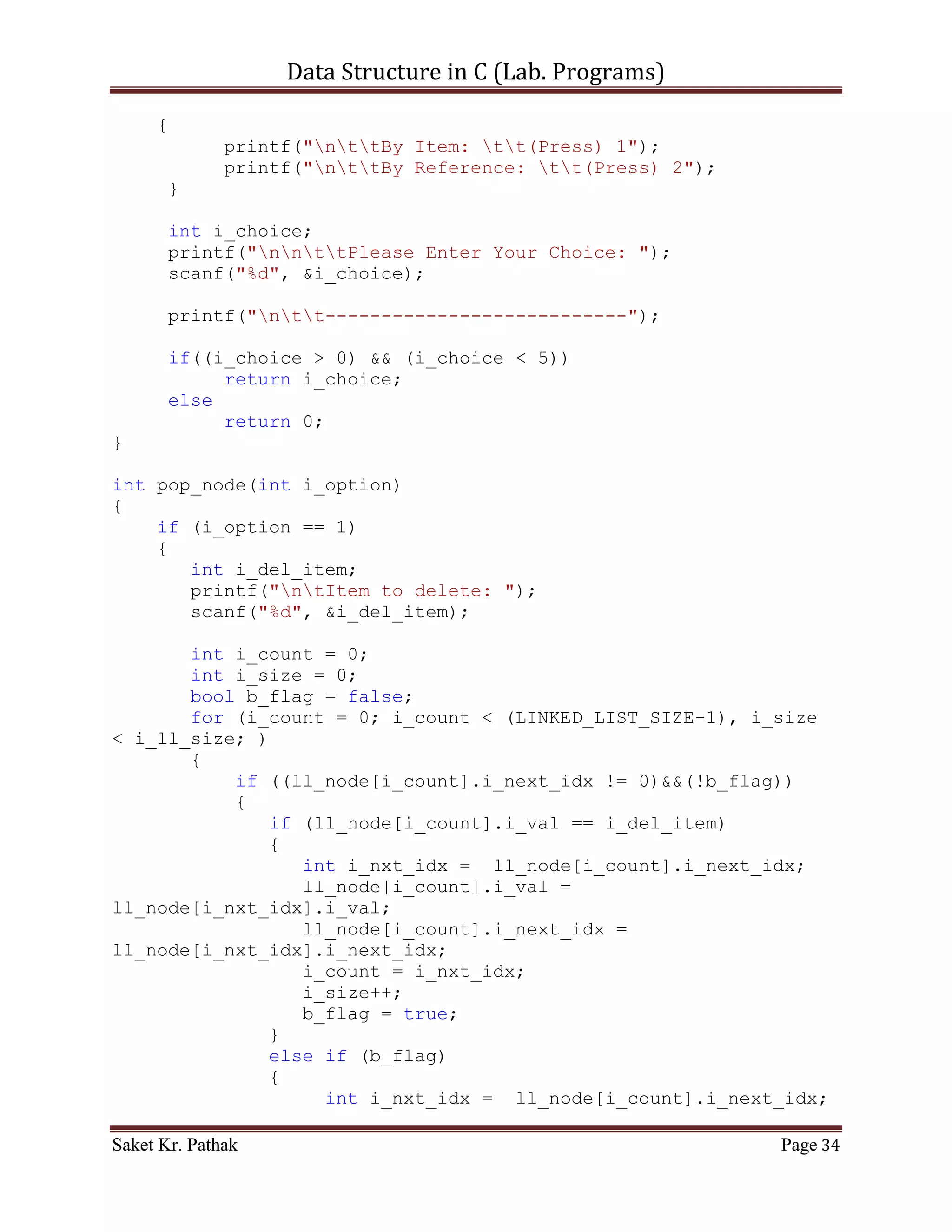 Data Structure in C (Lab. Programs)

#include <stdio.h>
#include <stdbool.h>

#define LINKED_LIST_SIZE 1024

int   set_argument(void);
int   select_choice(void);
int   process_stack(int i_choice);
int   push_node(int i_item, int i_indx);
int   disp_node(void);
int   pop_node(int i_option);

struct node
{
       int i_val;
       int i_next_idx;
}ll_node[LINKED_LIST_SIZE];

int i_ll_size = 0;

int main()
{
    int i_check = set_argument();
     if(i_check == 0)
           printf("nnntInvalid input.");
     else
     {
           int i_state;
           do
           {
                i_state = process_stack(i_check);
                i_check = set_argument();
                if(i_check == 4)              //Check for Exit.
                     i_state = 0;
           }
           while(i_state == 1);
     }

       printf("nnn");
       getch();
      return 0;
}

int set_argument(void)
{
     printf("nt-----------------------------------------------
---n");

Saket Kr. Pathak                                            Page 34
 