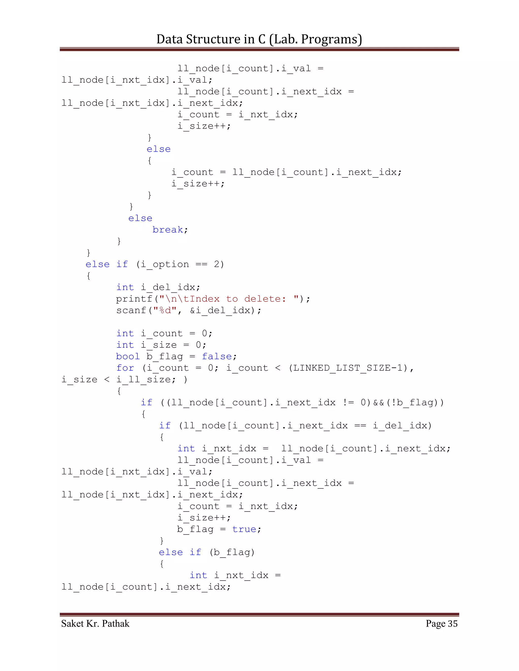 Data Structure in C (Lab. Programs)

     printf("nttt Array - Singly Linked-List.n");
     printf("nt-----------------------------------------------
---nn");
     int i_check = select_choice();
     if(i_check == 0)
           printf("nnntInvalid input.");
     else
           ;

       return i_check;
}

int select_choice(void)
{
     {
          printf("ntTo    Push Item: tt(Press) 1");
          printf("ntTo    Pop Item: tt(Press) 2");
          printf("ntTo    Display Item: t(Press) 3");
          printf("ntTo    Exit: tt(Press) 4");
     }

       int i_choice;
       printf("nntPlease Enter Your Choice: ");
       scanf("%d", &i_choice);

       if((i_choice > 0) && (i_choice < 5))
            return i_choice;
       else
            return 0;
}

int process_stack(int i_choice)
{
     switch(i_choice)
     {
          case 1:
          {
               printf("ntTo Push Item into Linked-List.n");
               int i_item = 0;
               int i_indx = 0;
               printf("ntPlease Enter the item: ");
               scanf("%d", &i_item);
               printf("ntPlease Enter the index: ");
               scanf("%d", &i_indx);
               int i_check = push_node(i_item, i_indx);
               if(i_check == 1)
                    return 1;

Saket Kr. Pathak                                           Page 35
 