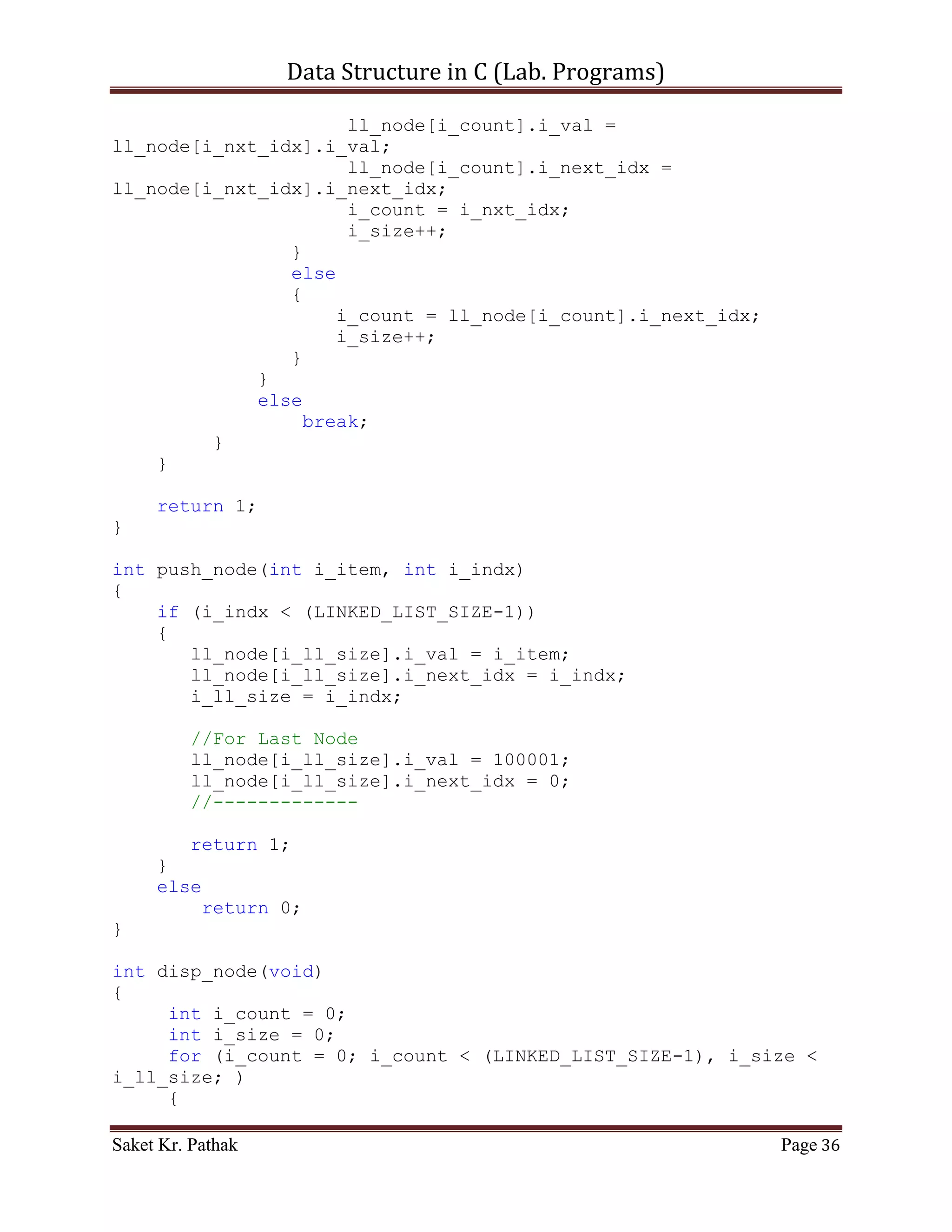 Data Structure in C (Lab. Programs)

                   else
                        return 0;
                   break;
              }
              case 2:
              {
                   printf("ntTo Pop Item from Queue.");
                   int i_check = del_option();
                   {
                     if (i_check == 0)
                          printf("nnntInvalid input.");
                     else
                          ;
                }
                i_check = pop_node(i_check);
                   if(i_check == 1)
                          return 1;
                   else
                          return 0;
                   break;
              }
              case 3:
              {
                   printf("ntTo Display Item of Queue.");
                   int i_check = disp_node();
                   if(i_check == 1)
                          return 1;
                   else
                          return 0;
                   break;
              }
              case 4:
              {
                   printf("ntTo Exit.");
                   return 0;
                   break;
              }
              default:
              {
                   return 0;
                   break;
              }
       }
}

int del_option(void)
{

Saket Kr. Pathak                                              Page 36
 