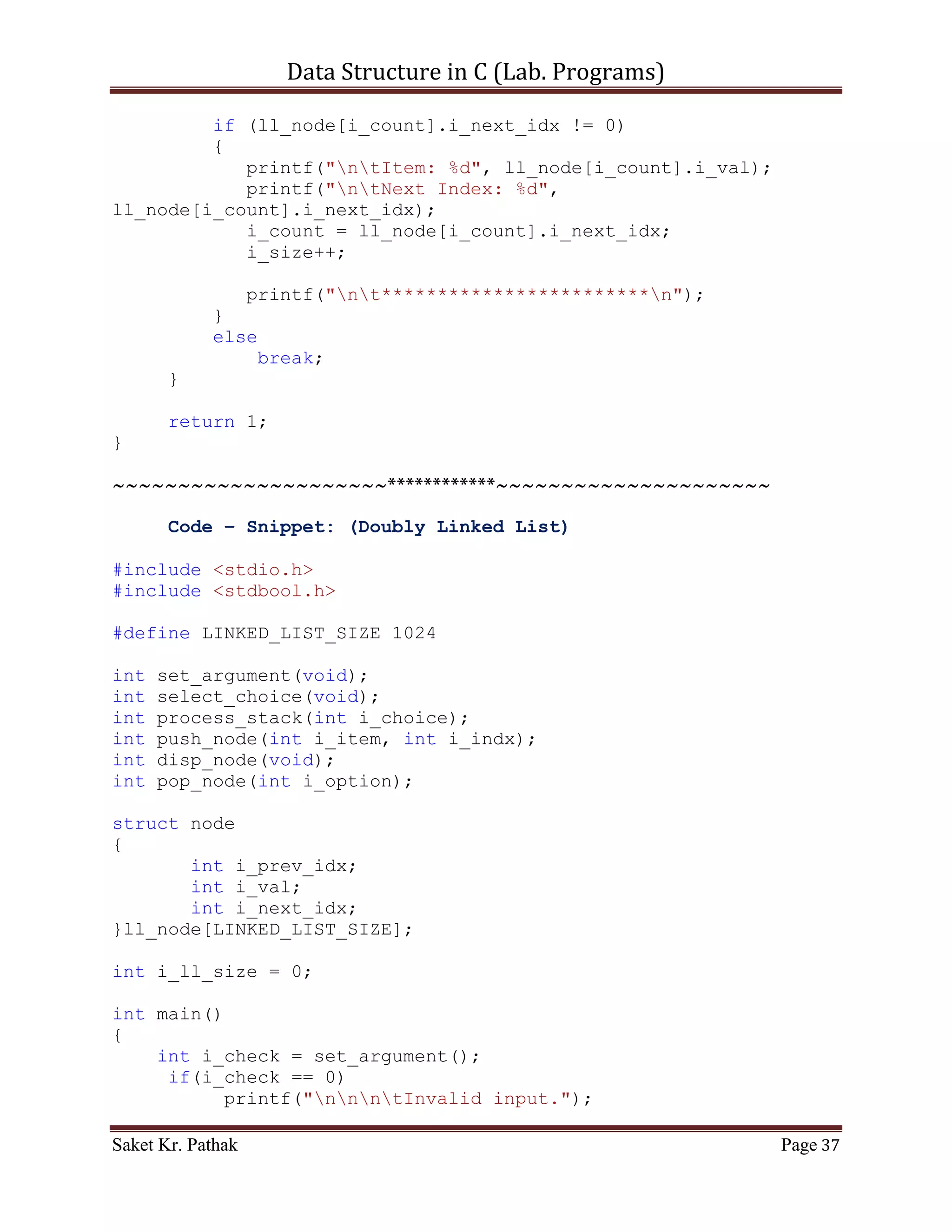 Data Structure in C (Lab. Programs)

     printf("ntt---------------------------");
     {
           printf("nttBy Item: tt(Press) 1");
           printf("nttBy Reference: tt(Press) 2");
       }

       int i_choice;
       printf("nnttPlease Enter Your Choice: ");
       scanf("%d", &i_choice);

       printf("ntt---------------------------");

       if((i_choice > 0) && (i_choice < 5))
            return i_choice;
       else
            return 0;
}

int pop_node(int i_option)
{
    if (i_option == 1)
    {
       int i_del_item;
       printf("ntItem to delete: ");
       scanf("%d", &i_del_item);

       int i_count = 0;
       int i_size = 0;
       bool b_flag = false;
       for (i_count = 0; i_count < (LINKED_LIST_SIZE-1), i_size
< i_ll_size; )
       {
           if ((ll_node[i_count].i_next_idx != 0)&&(!b_flag))
           {
              if (ll_node[i_count].i_val == i_del_item)
              {
                 int i_nxt_idx = ll_node[i_count].i_next_idx;
                 ll_node[i_count].i_val =
ll_node[i_nxt_idx].i_val;
                 ll_node[i_count].i_next_idx =
ll_node[i_nxt_idx].i_next_idx;
                 i_count = i_nxt_idx;
                 i_size++;
                 b_flag = true;
              }
              else if (b_flag)
              {

Saket Kr. Pathak                                           Page 37
 