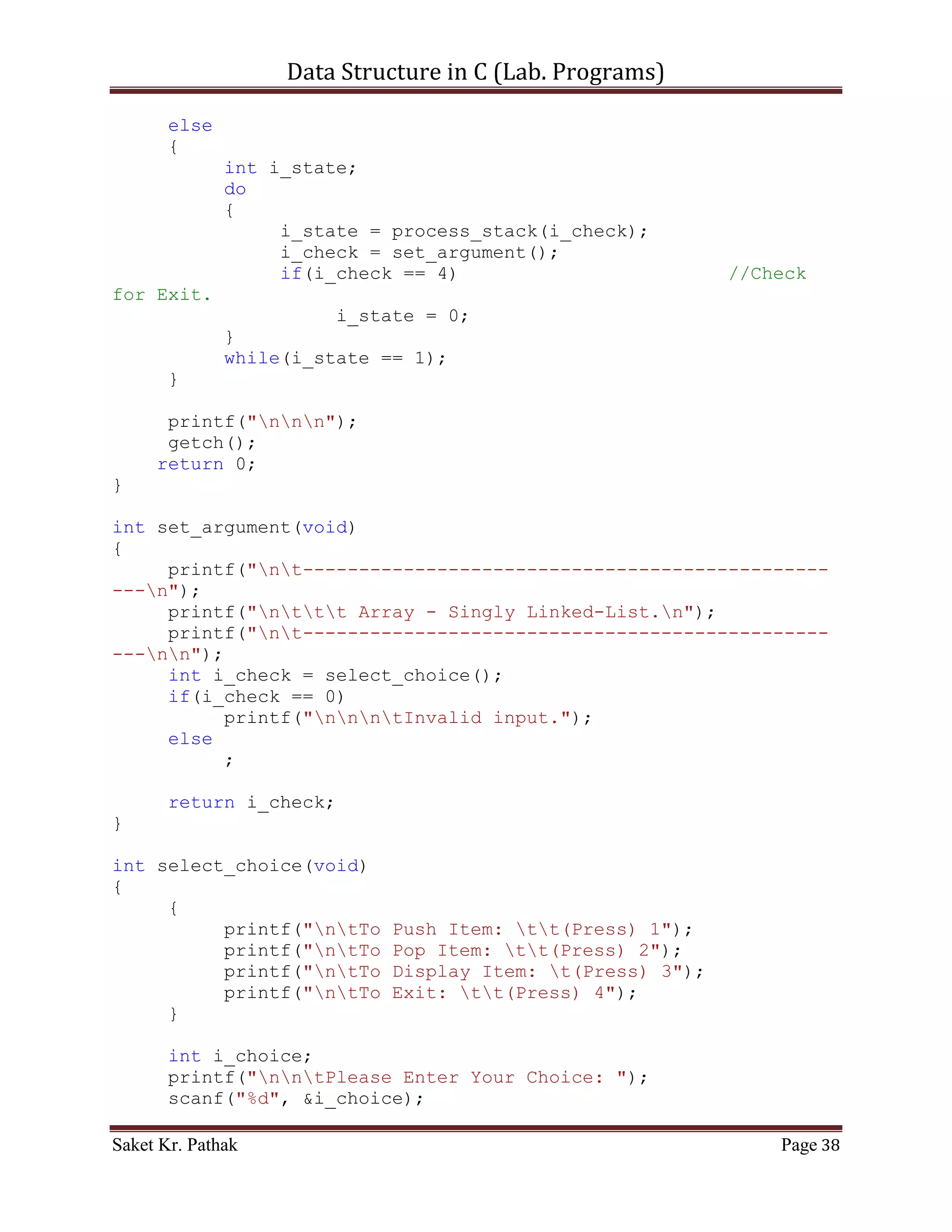 Data Structure in C (Lab. Programs)

                    int i_nxt_idx = ll_node[i_count].i_next_idx;
                    ll_node[i_count].i_val =
ll_node[i_nxt_idx].i_val;
                    ll_node[i_count].i_next_idx =
ll_node[i_nxt_idx].i_next_idx;
                    i_count = i_nxt_idx;
                    i_size++;
              }
              else
              {
                   i_count = ll_node[i_count].i_next_idx;
                   i_size++;
              }
           }
           else
                break;
         }
    }
    else if (i_option == 2)
    {
         int i_del_idx;
         printf("ntIndex to delete: ");
         scanf("%d", &i_del_idx);

         int i_count = 0;
         int i_size = 0;
         bool b_flag = false;
         for (i_count = 0; i_count < (LINKED_LIST_SIZE-1),
i_size < i_ll_size; )
         {
             if ((ll_node[i_count].i_next_idx != 0)&&(!b_flag))
             {
                if (ll_node[i_count].i_next_idx == i_del_idx)
                {
                   int i_nxt_idx = ll_node[i_count].i_next_idx;
                   ll_node[i_count].i_val =
ll_node[i_nxt_idx].i_val;
                   ll_node[i_count].i_next_idx =
ll_node[i_nxt_idx].i_next_idx;
                   i_count = i_nxt_idx;
                   i_size++;
                   b_flag = true;
                }
                else if (b_flag)
                {
                      int i_nxt_idx =
ll_node[i_count].i_next_idx;

Saket Kr. Pathak                                           Page 38
 