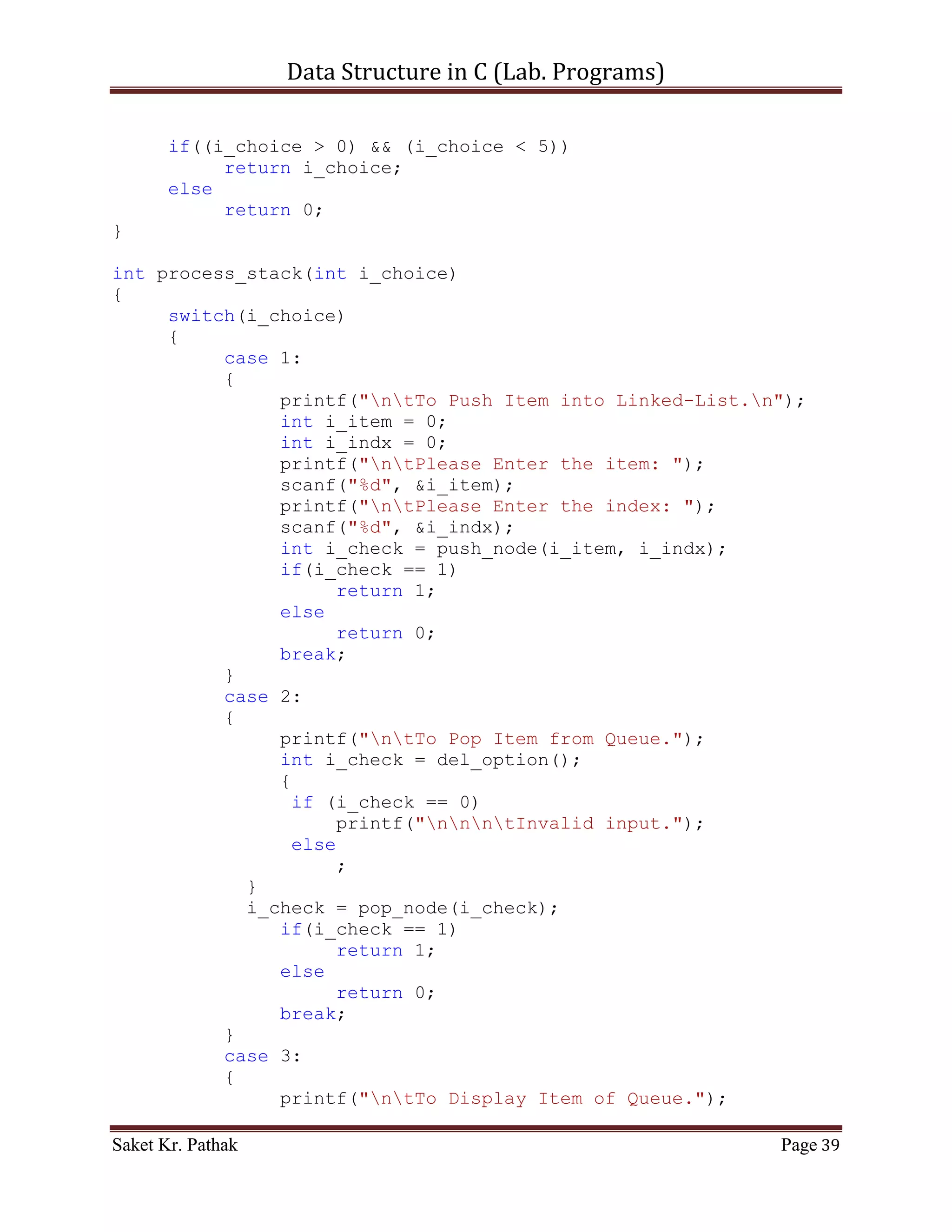 Data Structure in C (Lab. Programs)

                      ll_node[i_count].i_val =
ll_node[i_nxt_idx].i_val;
                      ll_node[i_count].i_next_idx =
ll_node[i_nxt_idx].i_next_idx;
                      i_count = i_nxt_idx;
                      i_size++;
                }
                else
                {
                     i_count = ll_node[i_count].i_next_idx;
                     i_size++;
                }
             }
             else
                  break;
         }
    }

     return 1;
}

int push_node(int i_item, int i_indx)
{
    if (i_indx < (LINKED_LIST_SIZE-1))
    {
       ll_node[i_ll_size].i_val = i_item;
       ll_node[i_ll_size].i_next_idx = i_indx;
       i_ll_size = i_indx;

         //For Last Node
         ll_node[i_ll_size].i_val = 100001;
         ll_node[i_ll_size].i_next_idx = 0;
         //-------------

        return 1;
     }
     else
          return 0;
}

int disp_node(void)
{
     int i_count = 0;
     int i_size = 0;
     for (i_count = 0; i_count < (LINKED_LIST_SIZE-1), i_size <
i_ll_size; )
     {

Saket Kr. Pathak                                              Page 39
 