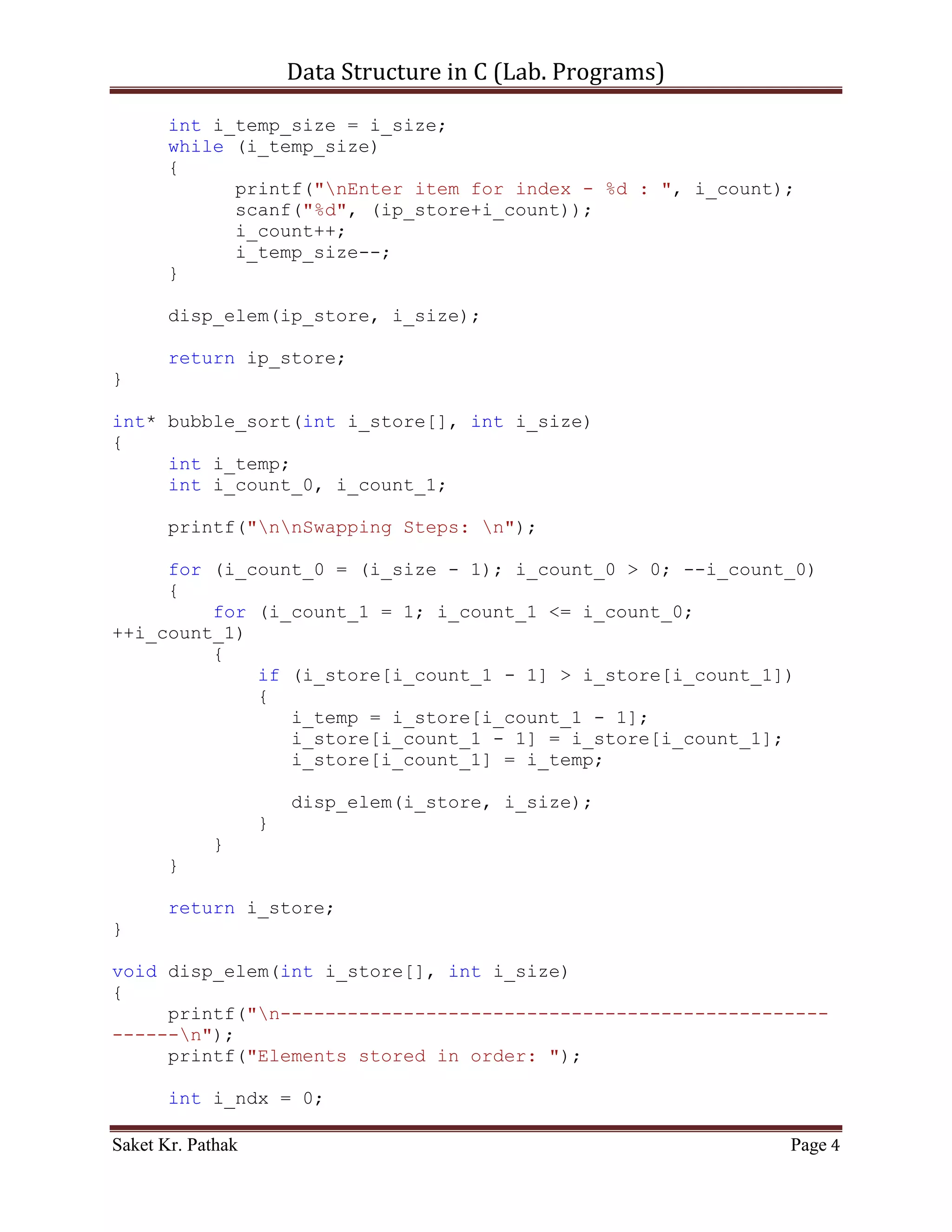 Data Structure in C (Lab. Programs)

     printf("nnResult: n");
     disp_elem(ip_store, i_store_size);

     printf("nnn");
     system("pause");
     return 0;
}

int* get_elem(int i_size)
{
     int* ip_store = malloc(sizeof(int) * i_size);
     int i_count = 0;
     int i_temp_size = i_size;
     while (i_temp_size)
     {
           printf("nEnter item for index - %d : ", i_count);
           scanf("%d", (ip_store+i_count));
           i_count++;
           i_temp_size--;
     }

       disp_elem(ip_store, i_size);

       return ip_store;
}

int* bubble_sort(int i_store[], int i_size)
{
     int i_temp;
     int i_count_0, i_count_1;

       printf("nnSwapping Steps: n");

     for (i_count_0 = (i_size - 1); i_count_0 > 0; --i_count_0)
     {
         for (i_count_1 = 1; i_count_1 <= i_count_0;
++i_count_1)
         {
             if (i_store[i_count_1 - 1] > i_store[i_count_1])
             {
                i_temp = i_store[i_count_1 - 1];
                i_store[i_count_1 - 1] = i_store[i_count_1];
                i_store[i_count_1] = i_temp;

                       disp_elem(i_store, i_size);
                   }
            }

Saket Kr. Pathak                                             Page 4
 