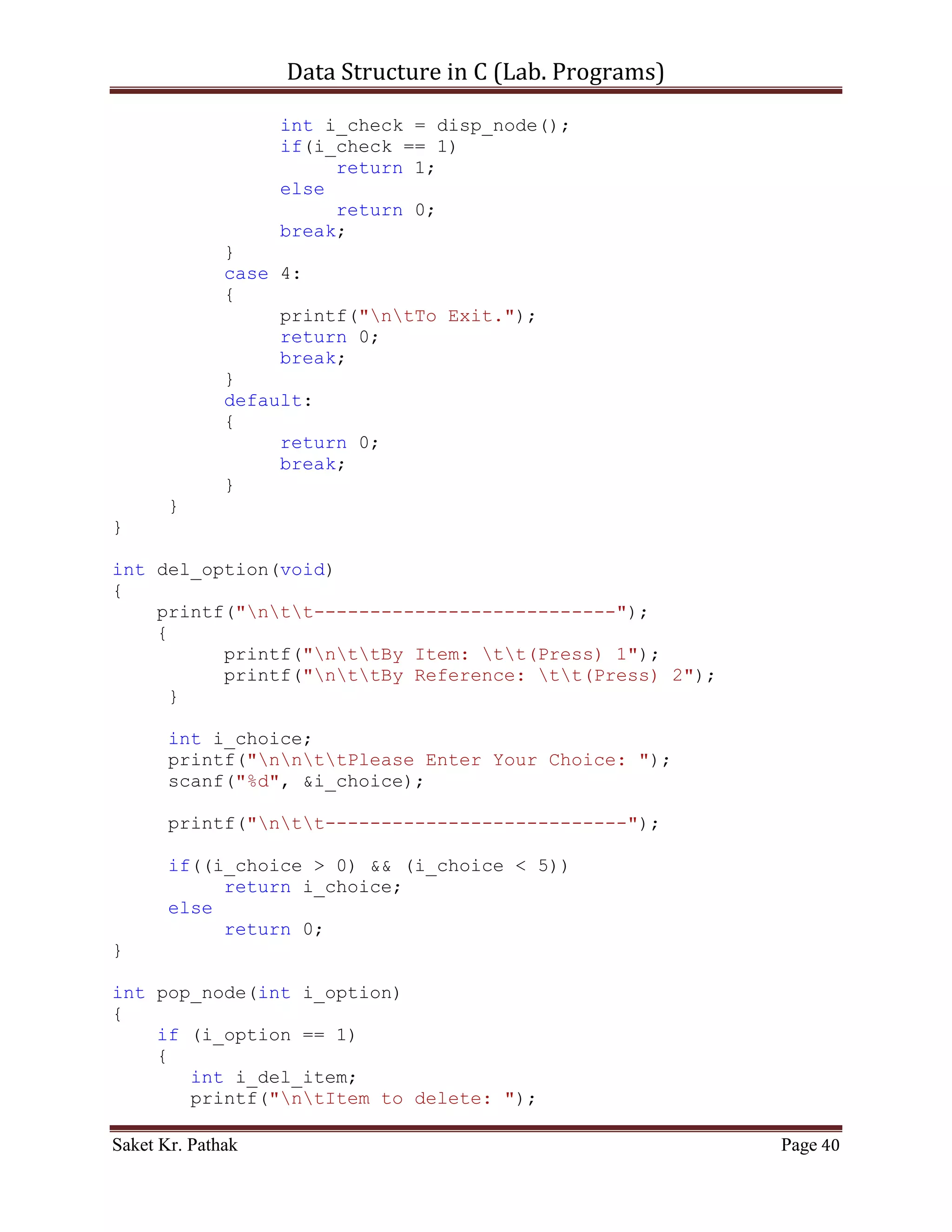 Data Structure in C (Lab. Programs)

         if (ll_node[i_count].i_next_idx != 0)
         {
            printf("ntItem: %d", ll_node[i_count].i_val);
            printf("ntNext Index: %d",
ll_node[i_count].i_next_idx);
            i_count = ll_node[i_count].i_next_idx;
            i_size++;

               printf("nt************************n");
            }
            else
                 break;
       }

       return 1;
}


      ~~~~~~~~~~~~~~~~~~~~~************~~~~~~~~~~~~~~~~~~~~~


       Code – Snippet: (Doubly Linked List)

#include <stdio.h>
#include <stdbool.h>

#define LINKED_LIST_SIZE 1024

int   set_argument(void);
int   select_choice(void);
int   process_stack(int i_choice);
int   push_node(int i_item, int i_indx);
int   disp_node(void);
int   pop_node(int i_option);

struct node
{
       int i_prev_idx;
       int i_val;
       int i_next_idx;
}ll_node[LINKED_LIST_SIZE];

int i_ll_size = 0;

int main()
{
    int i_check = set_argument();

Saket Kr. Pathak                                              Page 40
 