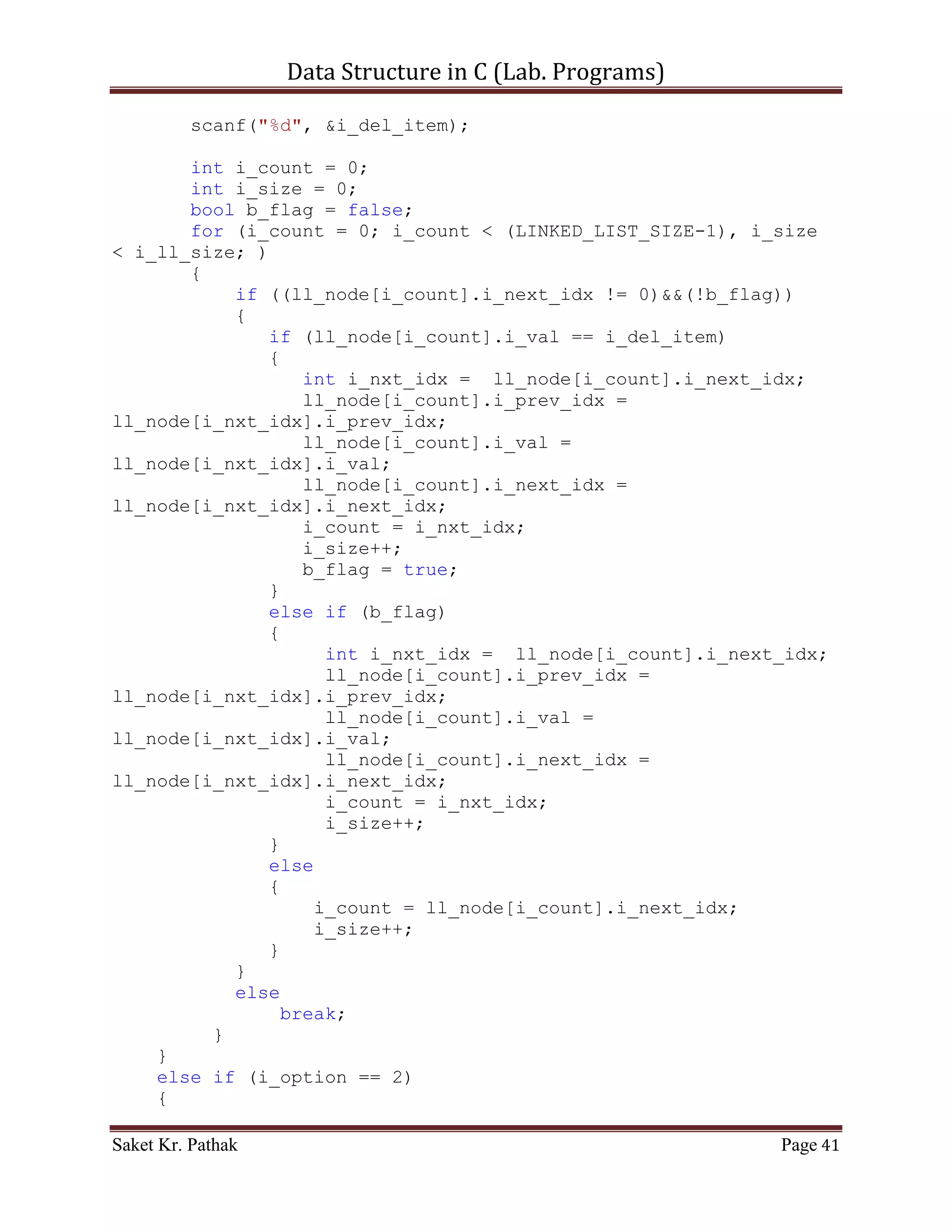 Data Structure in C (Lab. Programs)

       if(i_check == 0)
            printf("nnntInvalid input.");
       else
       {
            int i_state;
            do
            {
                 i_state = process_stack(i_check);
                 i_check = set_argument();
                 if(i_check == 4)              //Check for Exit.
                      i_state = 0;
            }
            while(i_state == 1);
       }

      printf("nnn");
      getch();
     return 0;
}

int set_argument(void)
{
     printf("nt-----------------------------------------------
---n");
     printf("nttt Array - Singly Linked-List.n");
     printf("nt-----------------------------------------------
---nn");
     int i_check = select_choice();
     if(i_check == 0)
           printf("nnntInvalid input.");
     else
           ;

       return i_check;
}

int select_choice(void)
{
     {
          printf("ntTo    Push Item: tt(Press) 1");
          printf("ntTo    Pop Item: tt(Press) 2");
          printf("ntTo    Display Item: t(Press) 3");
          printf("ntTo    Exit: tt(Press) 4");
     }

       int i_choice;
       printf("nntPlease Enter Your Choice: ");

Saket Kr. Pathak                                             Page 41
 