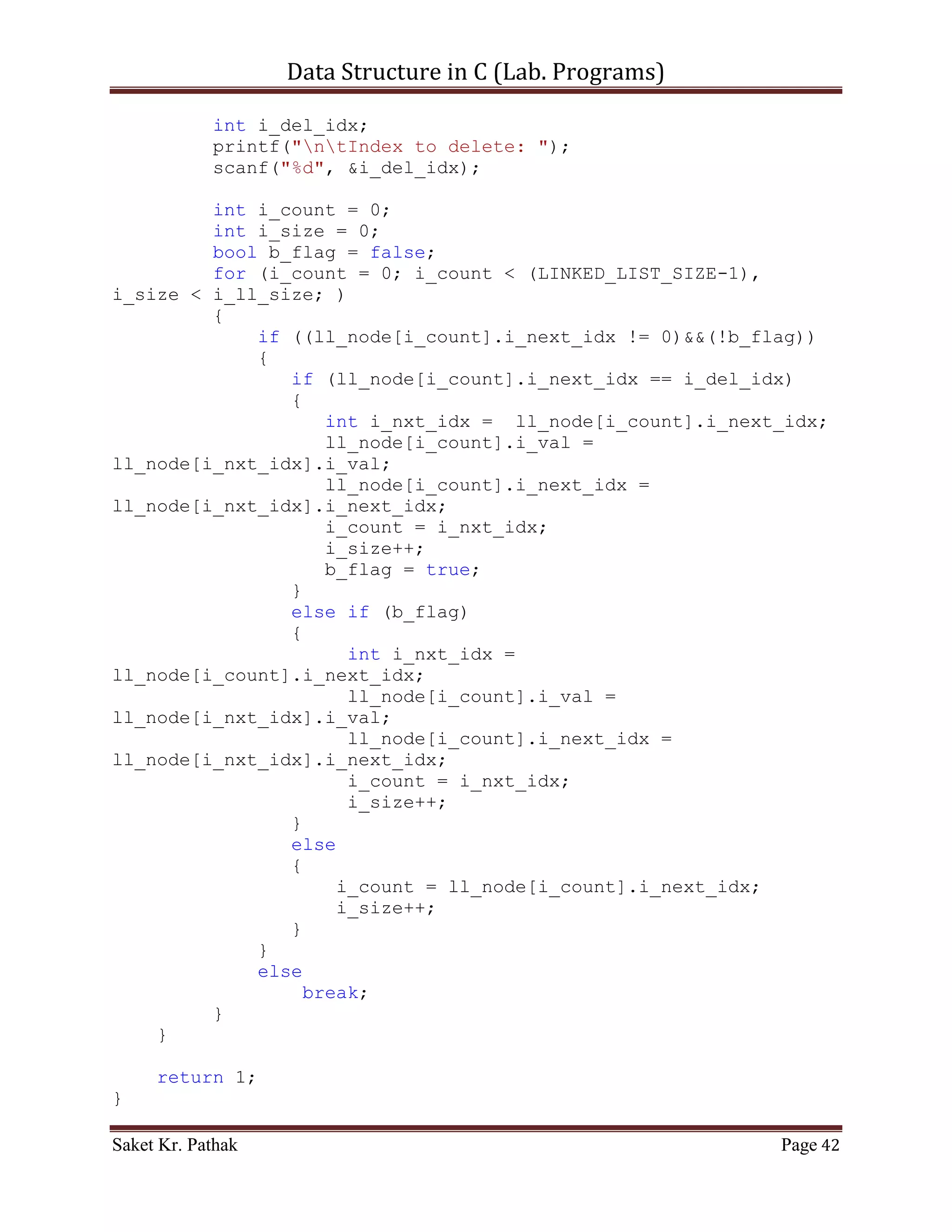 Data Structure in C (Lab. Programs)

       scanf("%d", &i_choice);

       if((i_choice > 0) && (i_choice < 5))
            return i_choice;
       else
            return 0;
}

int process_stack(int i_choice)
{
     switch(i_choice)
     {
          case 1:
          {
               printf("ntTo Push Item into Linked-List.n");
               int i_item = 0;
               int i_indx = 0;
               printf("ntPlease Enter the item: ");
               scanf("%d", &i_item);
               printf("ntPlease Enter the index: ");
               scanf("%d", &i_indx);
               int i_check = push_node(i_item, i_indx);
               if(i_check == 1)
                      return 1;
               else
                      return 0;
               break;
          }
          case 2:
          {
               printf("ntTo Pop Item from Queue.");
               int i_check = del_option();
               {
                 if (i_check == 0)
                      printf("nnntInvalid input.");
                 else
                      ;
            }
            i_check = pop_node(i_check);
               if(i_check == 1)
                      return 1;
               else
                      return 0;
               break;
          }
          case 3:
          {

Saket Kr. Pathak                                           Page 42
 