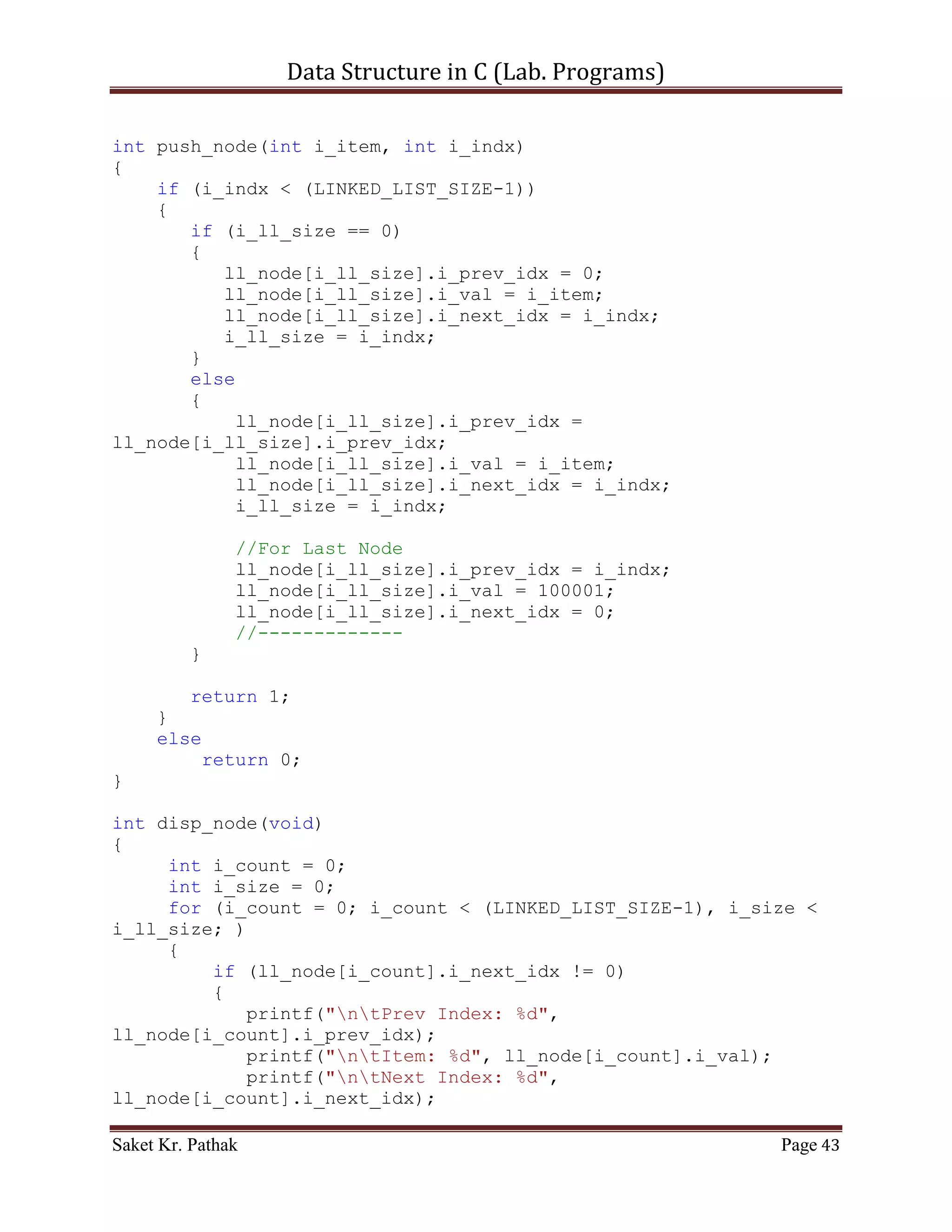 Data Structure in C (Lab. Programs)

                   printf("ntTo Display Item of Queue.");
                   int i_check = disp_node();
                   if(i_check == 1)
                        return 1;
                   else
                        return 0;
                   break;
              }
              case 4:
              {
                   printf("ntTo Exit.");
                   return 0;
                   break;
              }
              default:
              {
                   return 0;
                   break;
              }
       }
}

int del_option(void)
{
    printf("ntt---------------------------");
    {
          printf("nttBy Item: tt(Press) 1");
          printf("nttBy Reference: tt(Press) 2");
      }

       int i_choice;
       printf("nnttPlease Enter Your Choice: ");
       scanf("%d", &i_choice);

       printf("ntt---------------------------");

       if((i_choice > 0) && (i_choice < 5))
            return i_choice;
       else
            return 0;
}

int pop_node(int i_option)
{
    if (i_option == 1)
    {
       int i_del_item;

Saket Kr. Pathak                                              Page 43
 