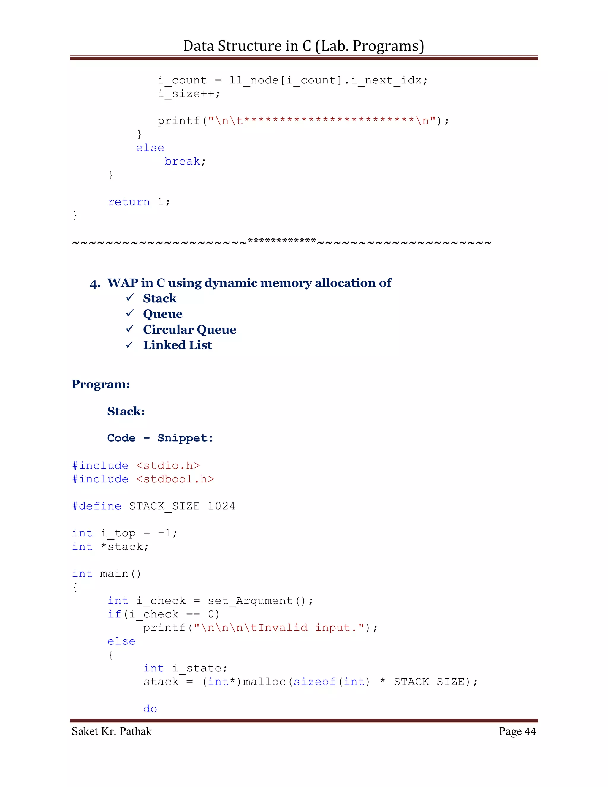 Data Structure in C (Lab. Programs)

         printf("ntItem to delete: ");
         scanf("%d", &i_del_item);

       int i_count = 0;
       int i_size = 0;
       bool b_flag = false;
       for (i_count = 0; i_count < (LINKED_LIST_SIZE-1), i_size
< i_ll_size; )
       {
           if ((ll_node[i_count].i_next_idx != 0)&&(!b_flag))
           {
              if (ll_node[i_count].i_val == i_del_item)
              {
                  int i_nxt_idx = ll_node[i_count].i_next_idx;
                  ll_node[i_count].i_prev_idx =
ll_node[i_nxt_idx].i_prev_idx;
                  ll_node[i_count].i_val =
ll_node[i_nxt_idx].i_val;
                  ll_node[i_count].i_next_idx =
ll_node[i_nxt_idx].i_next_idx;
                  i_count = i_nxt_idx;
                  i_size++;
                  b_flag = true;
              }
              else if (b_flag)
              {
                    int i_nxt_idx = ll_node[i_count].i_next_idx;
                    ll_node[i_count].i_prev_idx =
ll_node[i_nxt_idx].i_prev_idx;
                    ll_node[i_count].i_val =
ll_node[i_nxt_idx].i_val;
                    ll_node[i_count].i_next_idx =
ll_node[i_nxt_idx].i_next_idx;
                    i_count = i_nxt_idx;
                    i_size++;
              }
              else
              {
                   i_count = ll_node[i_count].i_next_idx;
                   i_size++;
              }
           }
           else
                break;
         }
    }
    else if (i_option == 2)

Saket Kr. Pathak                                           Page 44
 