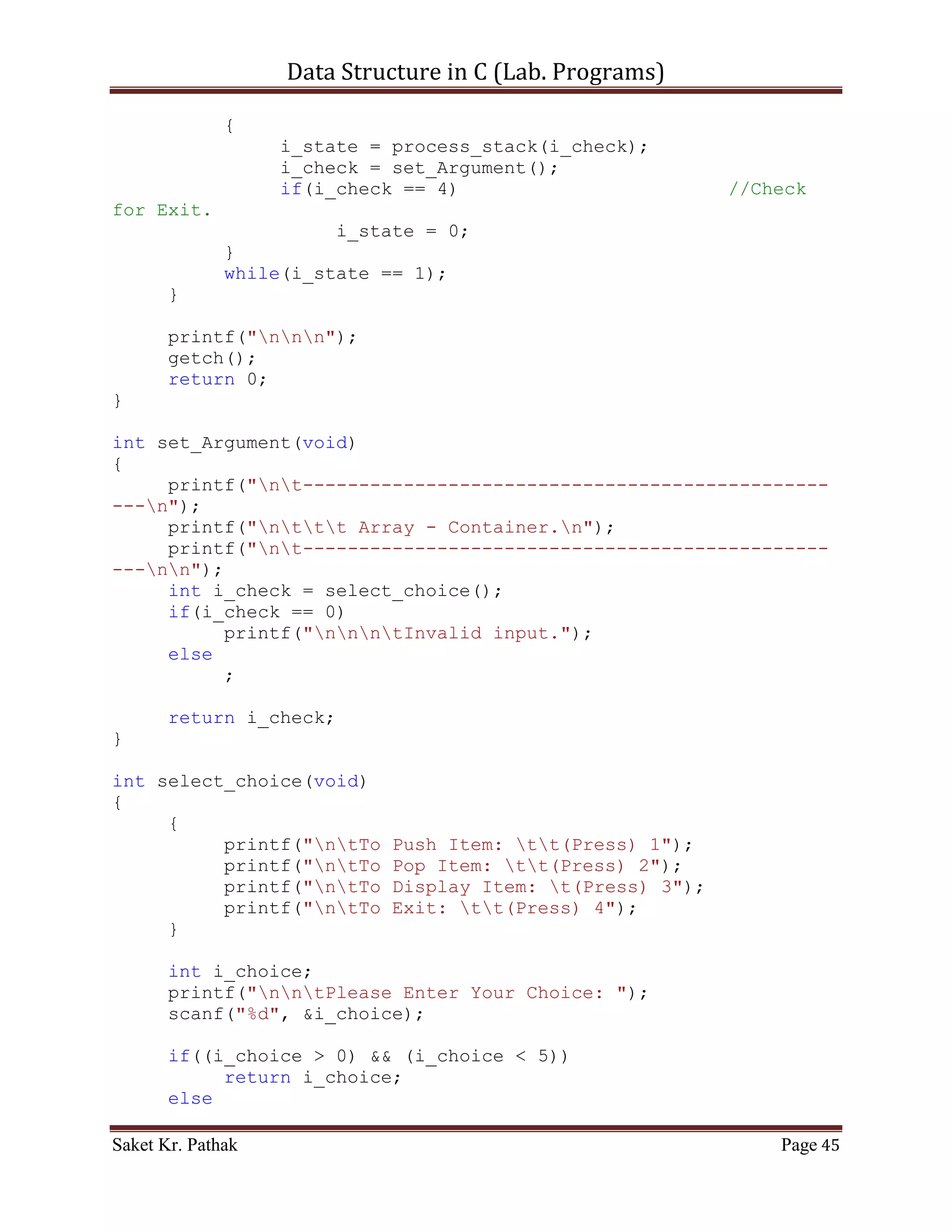 Data Structure in C (Lab. Programs)

     {
            int i_del_idx;
            printf("ntIndex to delete: ");
            scanf("%d", &i_del_idx);

         int i_count = 0;
         int i_size = 0;
         bool b_flag = false;
         for (i_count = 0; i_count < (LINKED_LIST_SIZE-1),
i_size < i_ll_size; )
         {
             if ((ll_node[i_count].i_next_idx != 0)&&(!b_flag))
             {
                if (ll_node[i_count].i_next_idx == i_del_idx)
                {
                    int i_nxt_idx = ll_node[i_count].i_next_idx;
                    ll_node[i_count].i_val =
ll_node[i_nxt_idx].i_val;
                    ll_node[i_count].i_next_idx =
ll_node[i_nxt_idx].i_next_idx;
                    i_count = i_nxt_idx;
                    i_size++;
                    b_flag = true;
                }
                else if (b_flag)
                {
                      int i_nxt_idx =
ll_node[i_count].i_next_idx;
                      ll_node[i_count].i_val =
ll_node[i_nxt_idx].i_val;
                      ll_node[i_count].i_next_idx =
ll_node[i_nxt_idx].i_next_idx;
                      i_count = i_nxt_idx;
                      i_size++;
                }
                else
                {
                     i_count = ll_node[i_count].i_next_idx;
                     i_size++;
                }
             }
             else
                  break;
         }
    }

     return 1;

Saket Kr. Pathak                                           Page 45
 