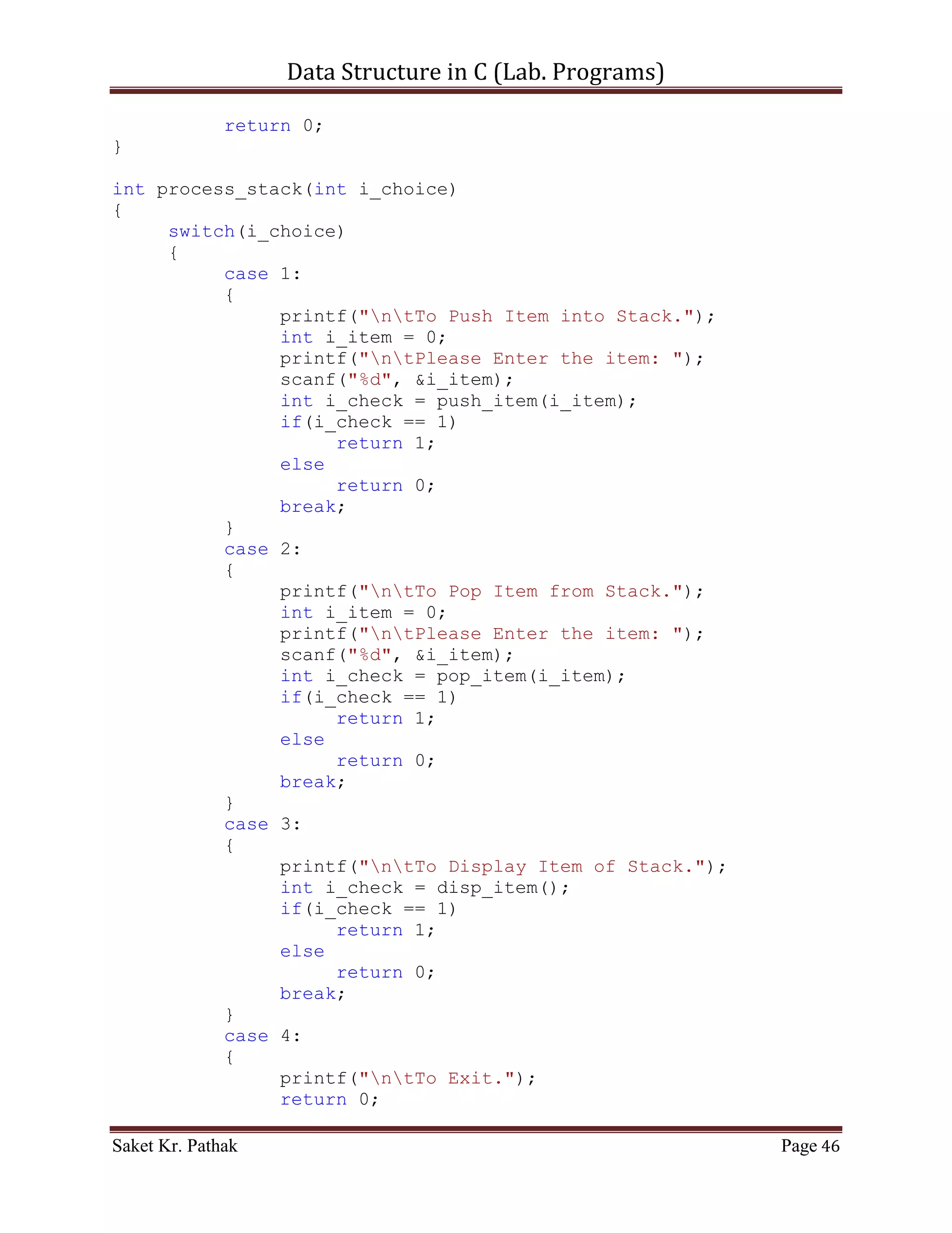 Data Structure in C (Lab. Programs)

}

int push_node(int i_item, int i_indx)
{
    if (i_indx < (LINKED_LIST_SIZE-1))
    {
       if (i_ll_size == 0)
       {
          ll_node[i_ll_size].i_prev_idx = 0;
          ll_node[i_ll_size].i_val = i_item;
          ll_node[i_ll_size].i_next_idx = i_indx;
          i_ll_size = i_indx;
       }
       else
       {
            ll_node[i_ll_size].i_prev_idx =
ll_node[i_ll_size].i_prev_idx;
            ll_node[i_ll_size].i_val = i_item;
            ll_node[i_ll_size].i_next_idx = i_indx;
            i_ll_size = i_indx;

               //For Last Node
               ll_node[i_ll_size].i_prev_idx = i_indx;
               ll_node[i_ll_size].i_val = 100001;
               ll_node[i_ll_size].i_next_idx = 0;
               //-------------
         }

        return 1;
     }
     else
          return 0;
}

int disp_node(void)
{
     int i_count = 0;
     int i_size = 0;
     for (i_count = 0; i_count < (LINKED_LIST_SIZE-1), i_size <
i_ll_size; )
     {
         if (ll_node[i_count].i_next_idx != 0)
         {
            printf("ntPrev Index: %d",
ll_node[i_count].i_prev_idx);
            printf("ntItem: %d", ll_node[i_count].i_val);


Saket Kr. Pathak                                           Page 46
 