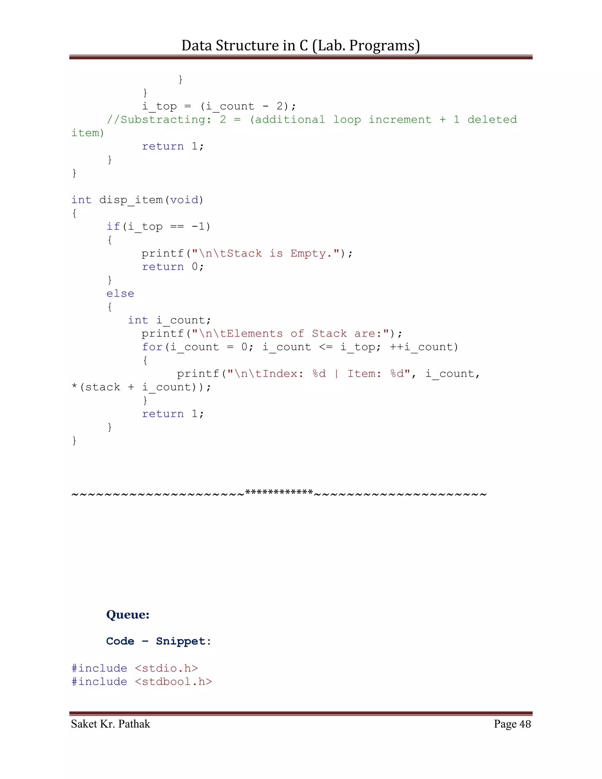 Data Structure in C (Lab. Programs)

    4. WAP in C using dynamic memory allocation of
         Stack
         Queue
         Circular Queue
         Linked List


Program:

       Stack:

       Code – Snippet:

#include <stdio.h>
#include <stdbool.h>

#define STACK_SIZE 1024

int i_top = -1;
int *stack;

int main()
{
     int i_check = set_Argument();
     if(i_check == 0)
           printf("nnntInvalid input.");
     else
     {
           int i_state;
           stack = (int*)malloc(sizeof(int) * STACK_SIZE);

              do
              {
                   i_state = process_stack(i_check);
                   i_check = set_Argument();
                   if(i_check == 4)                      //Check
for Exit.
                        i_state = 0;
              }
              while(i_state == 1);
       }

       printf("nnn");
       getch();
       return 0;
}


Saket Kr. Pathak                                             Page 48
 