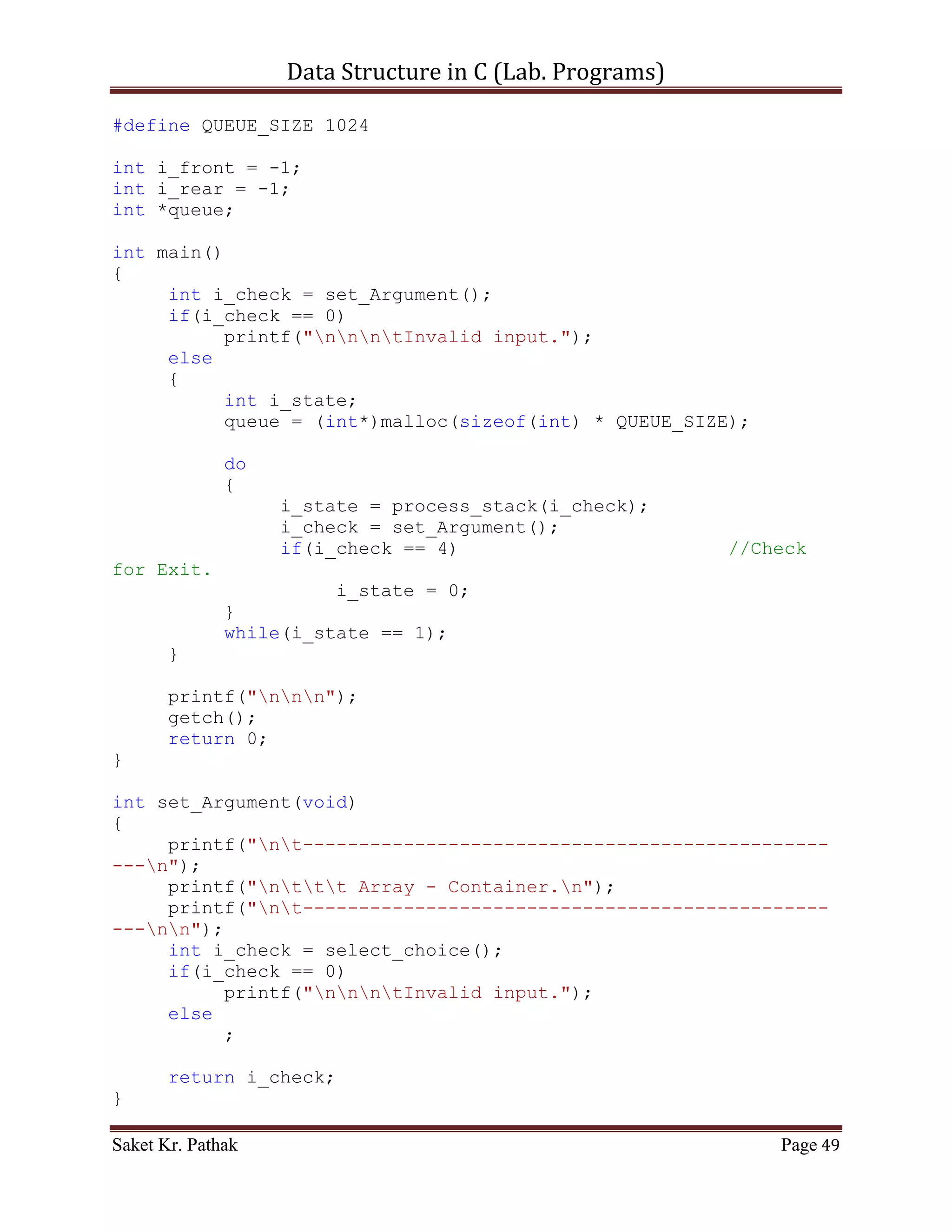 Data Structure in C (Lab. Programs)

int set_Argument(void)
{
     printf("nt-----------------------------------------------
---n");
     printf("nttt Array - Container.n");
     printf("nt-----------------------------------------------
---nn");
     int i_check = select_choice();
     if(i_check == 0)
           printf("nnntInvalid input.");
     else
           ;

       return i_check;
}

int select_choice(void)
{
     {
          printf("ntTo    Push Item: tt(Press) 1");
          printf("ntTo    Pop Item: tt(Press) 2");
          printf("ntTo    Display Item: t(Press) 3");
          printf("ntTo    Exit: tt(Press) 4");
     }

       int i_choice;
       printf("nntPlease Enter Your Choice: ");
       scanf("%d", &i_choice);

       if((i_choice > 0) && (i_choice < 5))
            return i_choice;
       else
            return 0;
}

int process_stack(int i_choice)
{
     switch(i_choice)
     {
          case 1:
          {
               printf("ntTo Push Item into Stack.");
               int i_item = 0;
               printf("ntPlease Enter the item: ");
               scanf("%d", &i_item);
               int i_check = push_item(i_item);
               if(i_check == 1)

Saket Kr. Pathak                                           Page 49
 