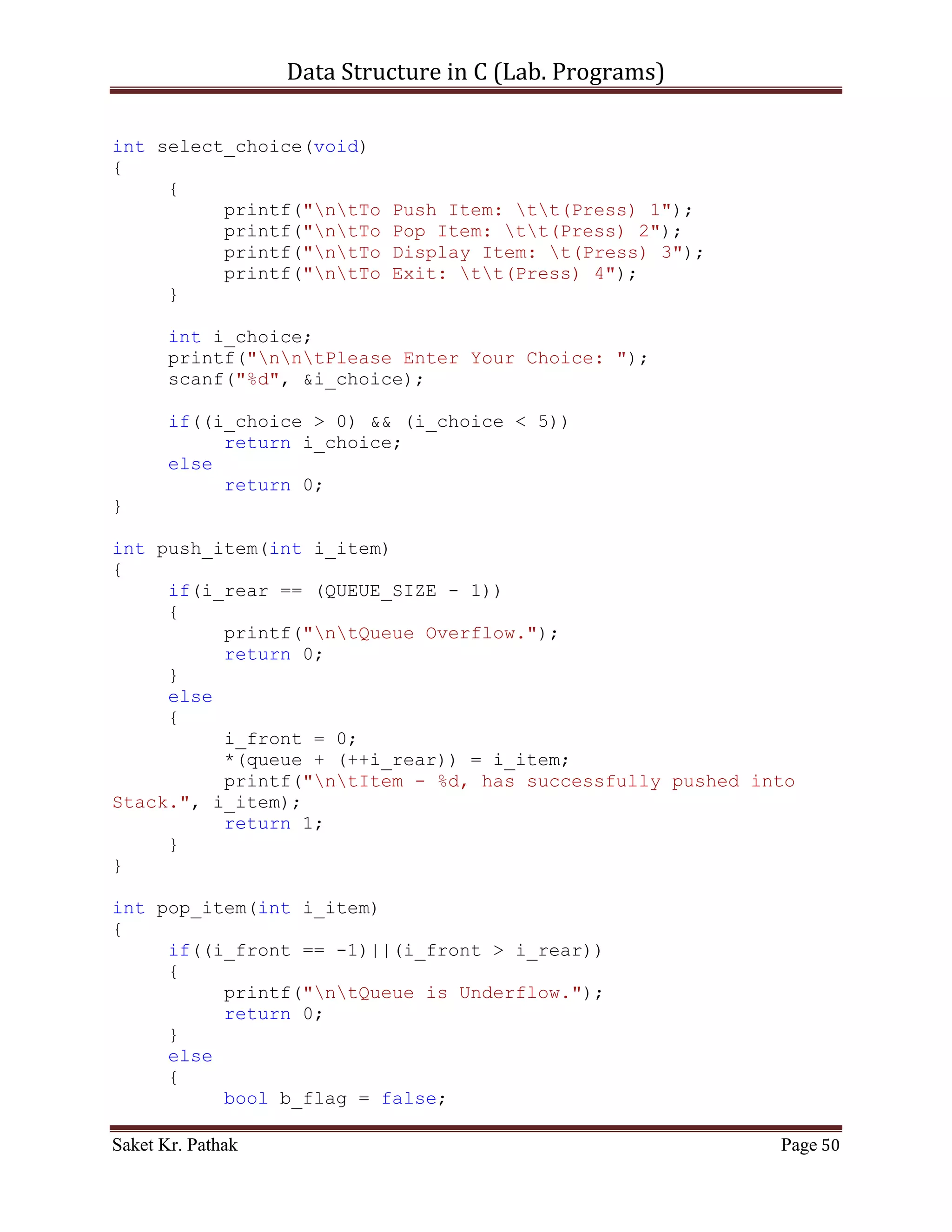 Data Structure in C (Lab. Programs)

                          return 1;
                   else
                        return 0;
                   break;
              }
              case 2:
              {
                   printf("ntTo Pop Item from Stack.");
                   int i_item = 0;
                   printf("ntPlease Enter the item: ");
                   scanf("%d", &i_item);
                   int i_check = pop_item(i_item);
                   if(i_check == 1)
                        return 1;
                   else
                        return 0;
                   break;
              }
              case 3:
              {
                   printf("ntTo Display Item of Stack.");
                   int i_check = disp_item();
                   if(i_check == 1)
                        return 1;
                   else
                        return 0;
                   break;
              }
              case 4:
              {
                   printf("ntTo Exit.");
                   return 0;
                   break;
              }
              default:
              {
                   return 0;
                   break;
              }
       }
}

int push_item(int i_item)
{
     if(i_top == (STACK_SIZE - 1))
     {
          printf("ntStack Overflow.");

Saket Kr. Pathak                                              Page 50
 