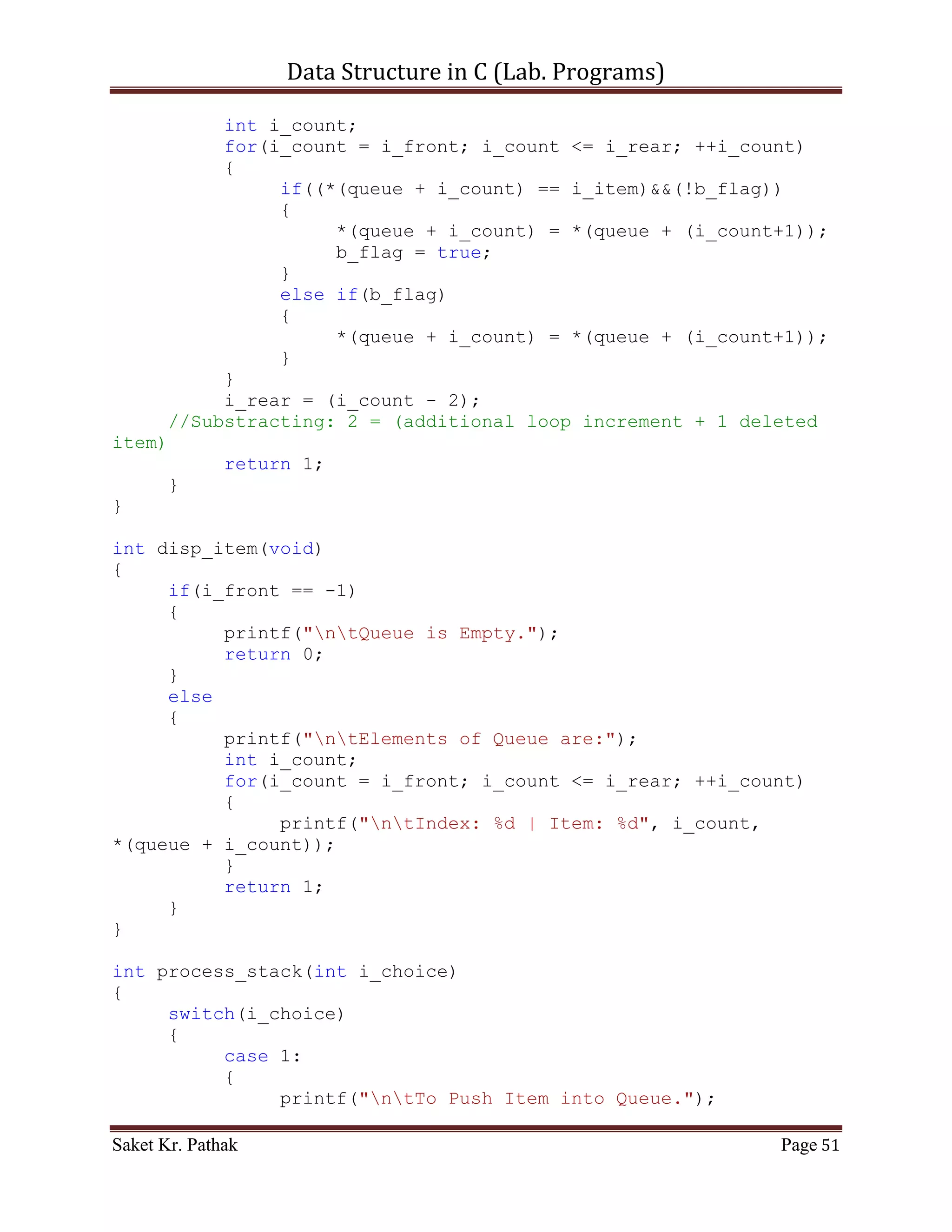 Data Structure in C (Lab. Programs)

              return 0;
       }
       else
       {
          *(stack + (++i_top)) = i_item;
          printf("ntItem - %d, has successfully pushed into
Stack.", i_item);
          return 1;
     }
}

int pop_item(int i_item)
{
     if(i_top == -1)
     {
          printf("ntStack is Underflow.");
          return 0;
     }
     else
     {
          bool b_flag = false;
          int i_count;
          for(i_count = 0; i_count <= i_top; ++i_count)
          {
               if((*(stack + i_count) == i_item)&&(!b_flag))
               {
                     *(stack + i_count) = *(stack + (i_count+1));
                     b_flag = true;
               }
               else if(b_flag)
               {
                     *(stack + i_count) = *(stack + (i_count+1));
               }
          }
          i_top = (i_count - 2);
     //Substracting: 2 = (additional loop increment + 1 deleted
item)
          return 1;
     }
}

int disp_item(void)
{
     if(i_top == -1)
     {
          printf("ntStack is Empty.");
          return 0;

Saket Kr. Pathak                                            Page 51
 