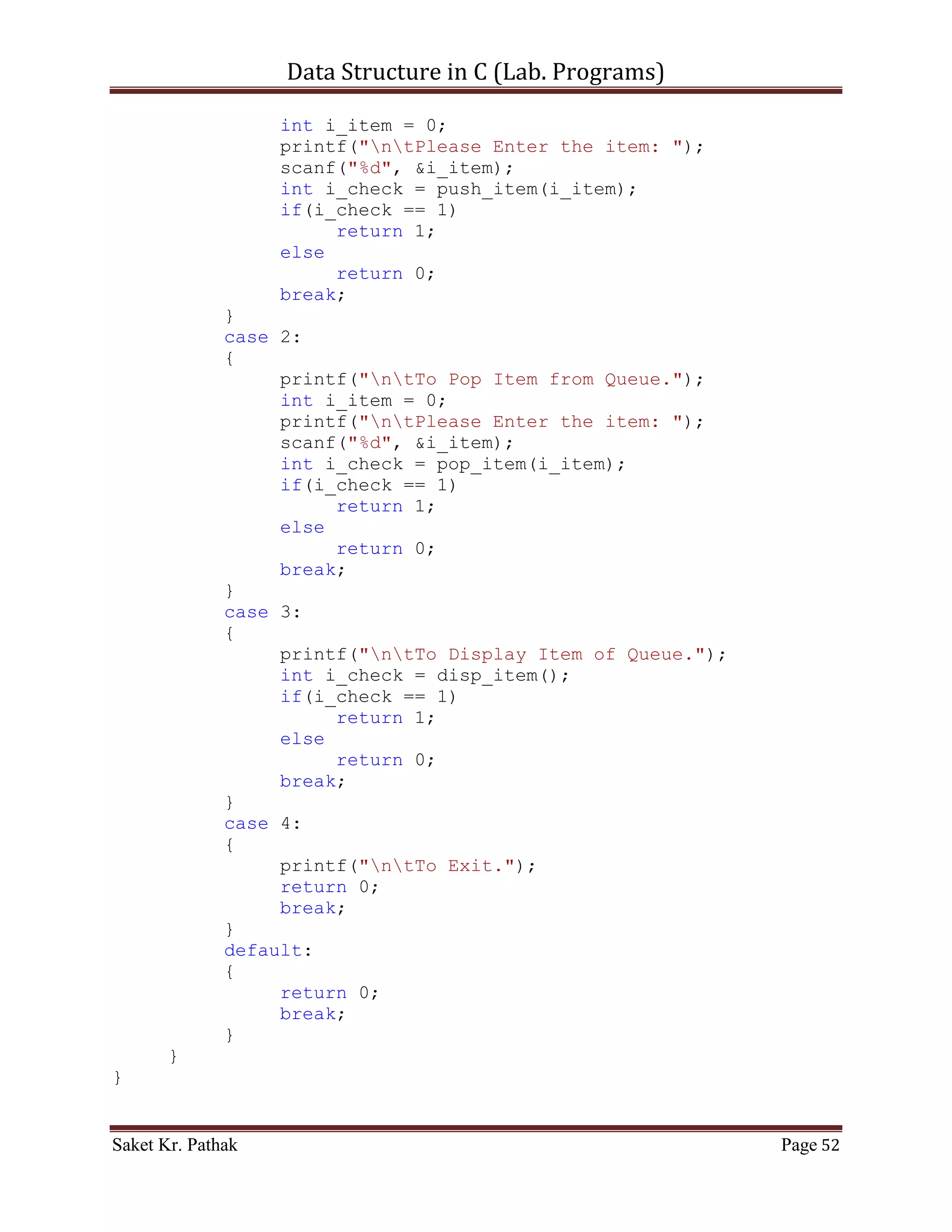 Data Structure in C (Lab. Programs)

     }
     else
     {
        int i_count;
          printf("ntElements of Stack are:");
          for(i_count = 0; i_count <= i_top; ++i_count)
          {
               printf("ntIndex: %d | Item: %d", i_count,
*(stack + i_count));
          }
          return 1;
     }
}



    ~~~~~~~~~~~~~~~~~~~~~************~~~~~~~~~~~~~~~~~~~~~


       Queue:

       Code – Snippet:

#include <stdio.h>
#include <stdbool.h>

#define QUEUE_SIZE 1024

int i_front = -1;
int i_rear = -1;
int *queue;

int main()
{
     int i_check = set_Argument();
     if(i_check == 0)
           printf("nnntInvalid input.");
     else
     {
           int i_state;
           queue = (int*)malloc(sizeof(int) * QUEUE_SIZE);

              do
              {
                   i_state = process_stack(i_check);
                   i_check = set_Argument();
                   if(i_check == 4)              //Check for Exit.

Saket Kr. Pathak                                               Page 52
 
