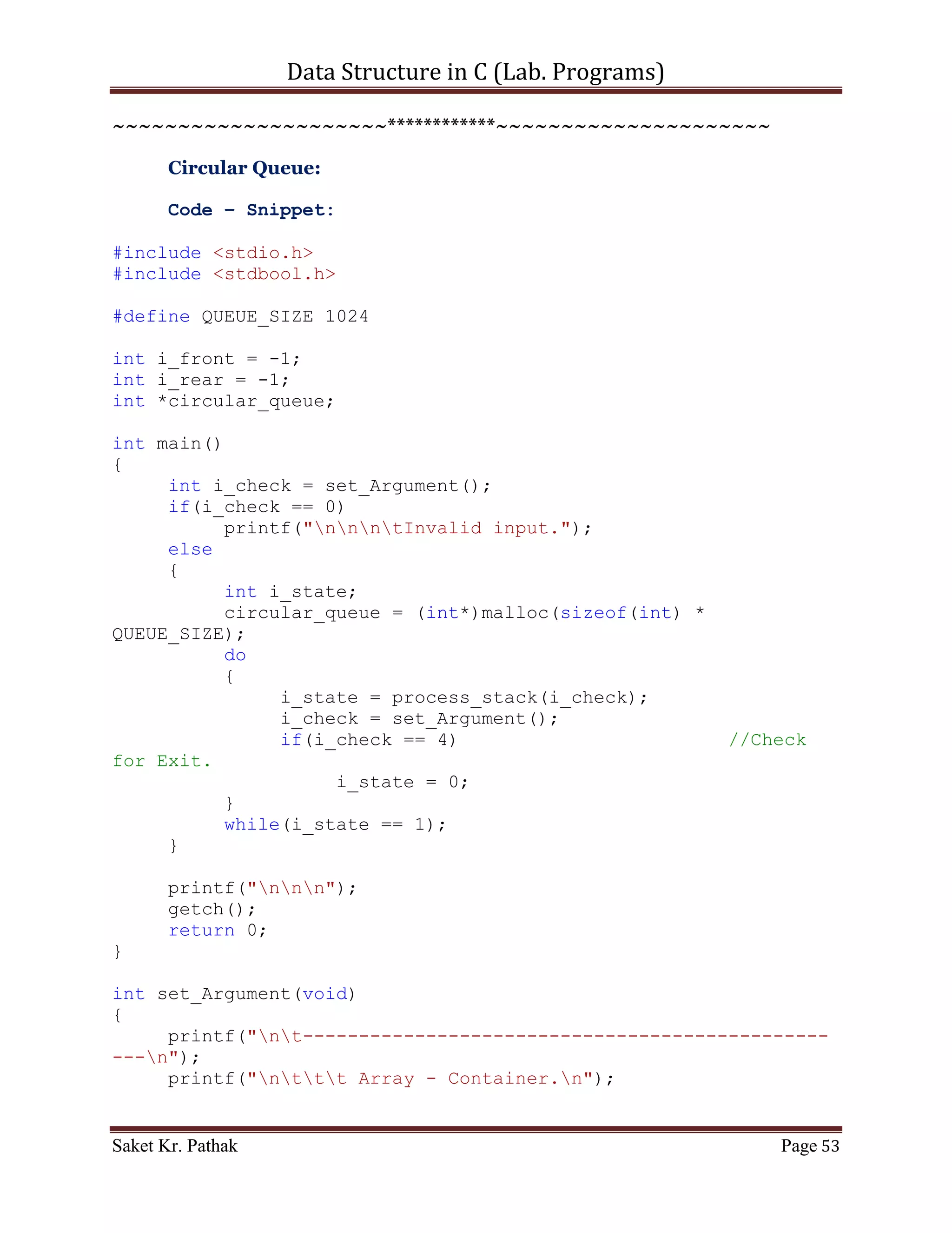 Data Structure in C (Lab. Programs)

                        i_state = 0;
              }
              while(i_state == 1);
       }

       printf("nnn");
       getch();
       return 0;
}

int set_Argument(void)
{
     printf("nt-----------------------------------------------
---n");
     printf("nttt Array - Container.n");
     printf("nt-----------------------------------------------
---nn");
     int i_check = select_choice();
     if(i_check == 0)
           printf("nnntInvalid input.");
     else
           ;

       return i_check;
}

int select_choice(void)
{
     {
          printf("ntTo     Push Item: tt(Press) 1");
          printf("ntTo     Pop Item: tt(Press) 2");
          printf("ntTo     Display Item: t(Press) 3");
          printf("ntTo     Exit: tt(Press) 4");
     }

       int i_choice;
       printf("nntPlease Enter Your Choice: ");
       scanf("%d", &i_choice);

       if((i_choice > 0) && (i_choice < 5))
            return i_choice;
       else
            return 0;
}

int push_item(int i_item)
{

Saket Kr. Pathak                                            Page 53
 