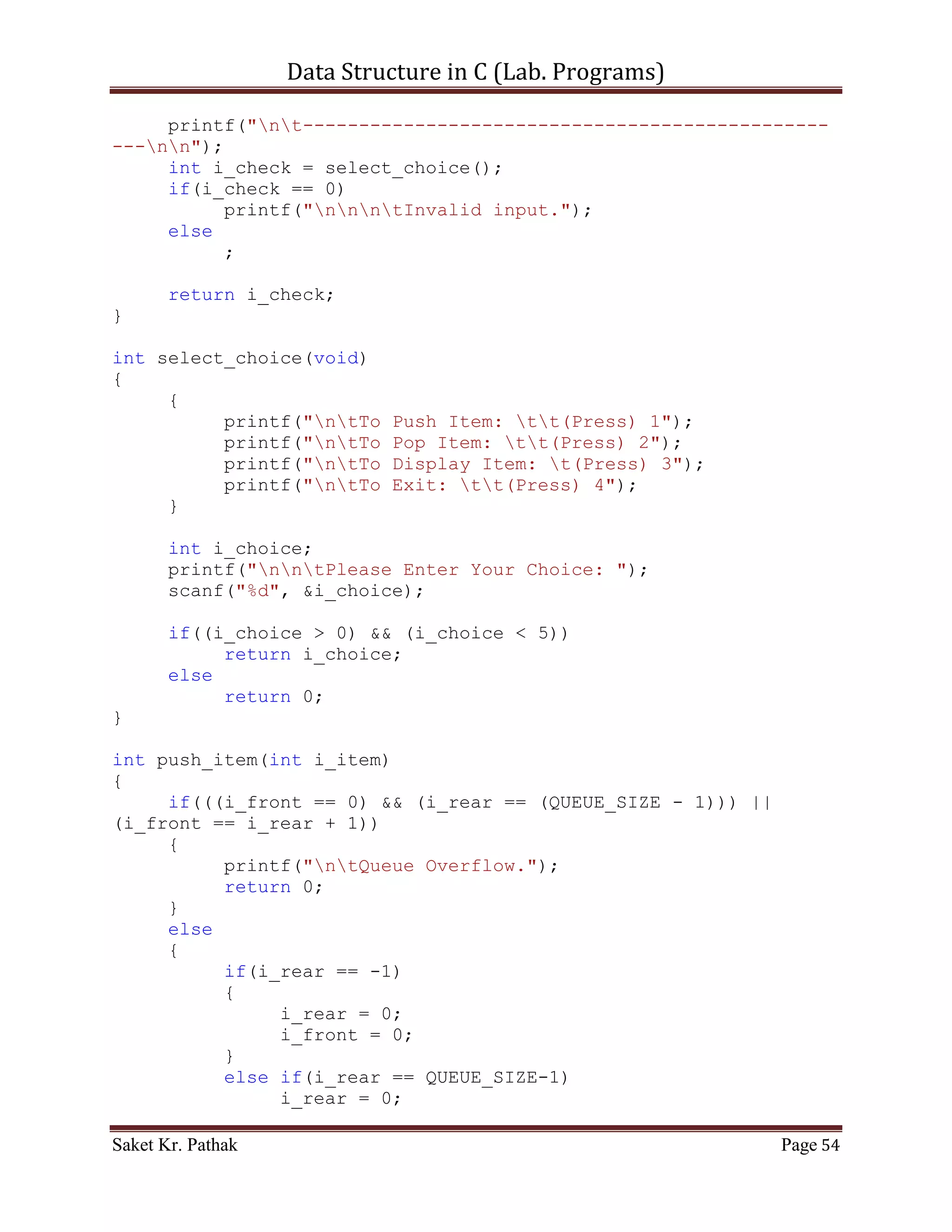 Data Structure in C (Lab. Programs)

     if(i_rear == (QUEUE_SIZE - 1))
     {
          printf("ntQueue Overflow.");
          return 0;
     }
     else
     {
          i_front = 0;
          *(queue + (++i_rear)) = i_item;
          printf("ntItem - %d, has successfully pushed into
Stack.", i_item);
          return 1;
     }
}

int pop_item(int i_item)
{
     if((i_front == -1)||(i_front > i_rear))
     {
          printf("ntQueue is Underflow.");
          return 0;
     }
     else
     {
          bool b_flag = false;
          int i_count;
          for(i_count = i_front; i_count <= i_rear; ++i_count)
          {
               if((*(queue + i_count) == i_item)&&(!b_flag))
               {
                    *(queue + i_count) = *(queue + (i_count+1));
                    b_flag = true;
               }
               else if(b_flag)
               {
                    *(queue + i_count) = *(queue + (i_count+1));
               }
          }
          i_rear = (i_count - 2);
     //Substracting: 2 = (additional loop increment + 1 deleted
item)
          return 1;
     }
}

int disp_item(void)
{

Saket Kr. Pathak                                           Page 54
 