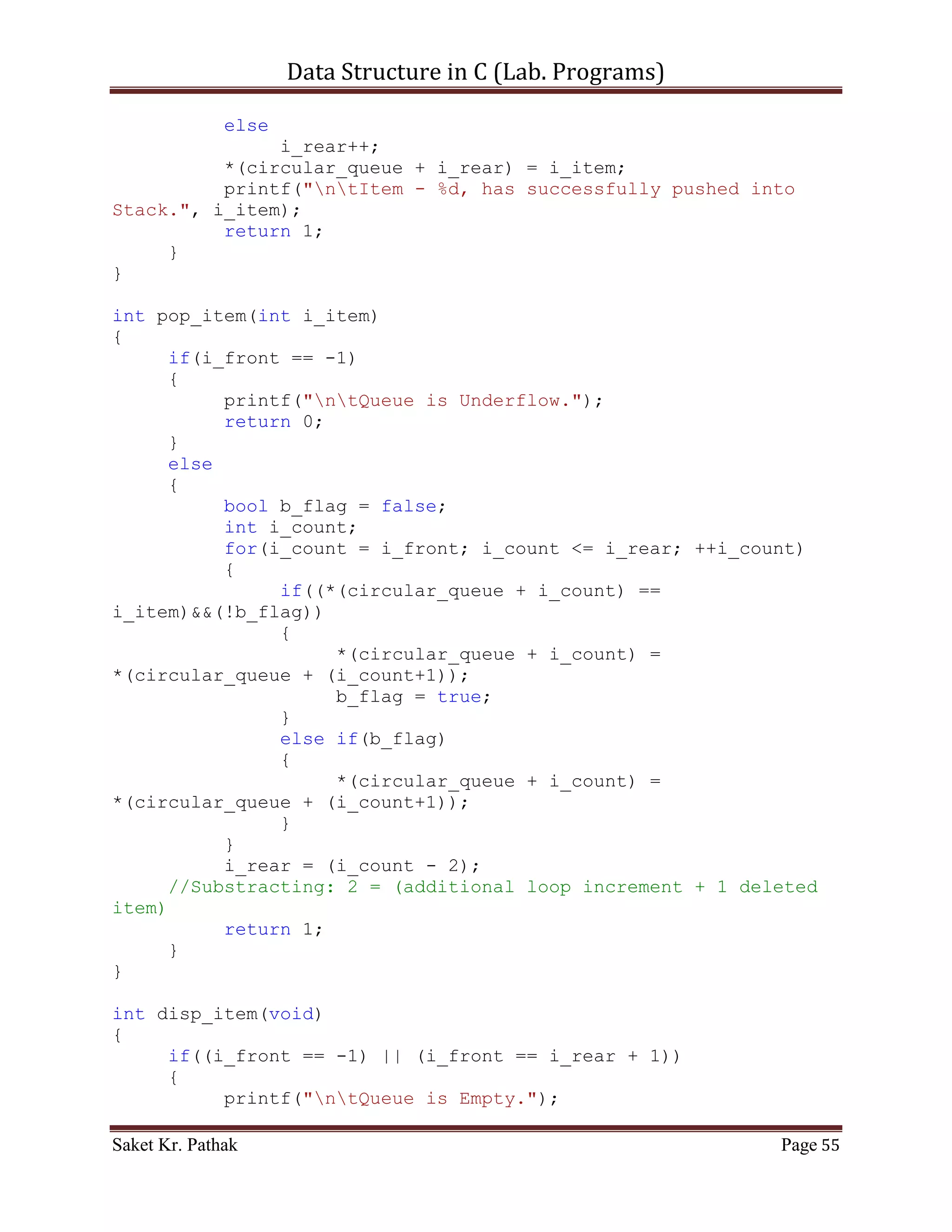 Data Structure in C (Lab. Programs)

     if(i_front == -1)
     {
          printf("ntQueue is Empty.");
          return 0;
     }
     else
     {
          printf("ntElements of Queue are:");
          int i_count;
          for(i_count = i_front; i_count <= i_rear; ++i_count)
          {
               printf("ntIndex: %d | Item: %d", i_count,
*(queue + i_count));
          }
          return 1;
     }
}

int process_stack(int i_choice)
{
     switch(i_choice)
     {
          case 1:
          {
               printf("ntTo Push Item into Queue.");
               int i_item = 0;
               printf("ntPlease Enter the item: ");
               scanf("%d", &i_item);
               int i_check = push_item(i_item);
               if(i_check == 1)
                    return 1;
               else
                    return 0;
               break;
          }
          case 2:
          {
               printf("ntTo Pop Item from Queue.");
               int i_item = 0;
               printf("ntPlease Enter the item: ");
               scanf("%d", &i_item);
               int i_check = pop_item(i_item);
               if(i_check == 1)
                    return 1;
               else
                    return 0;
               break;

Saket Kr. Pathak                                           Page 55
 