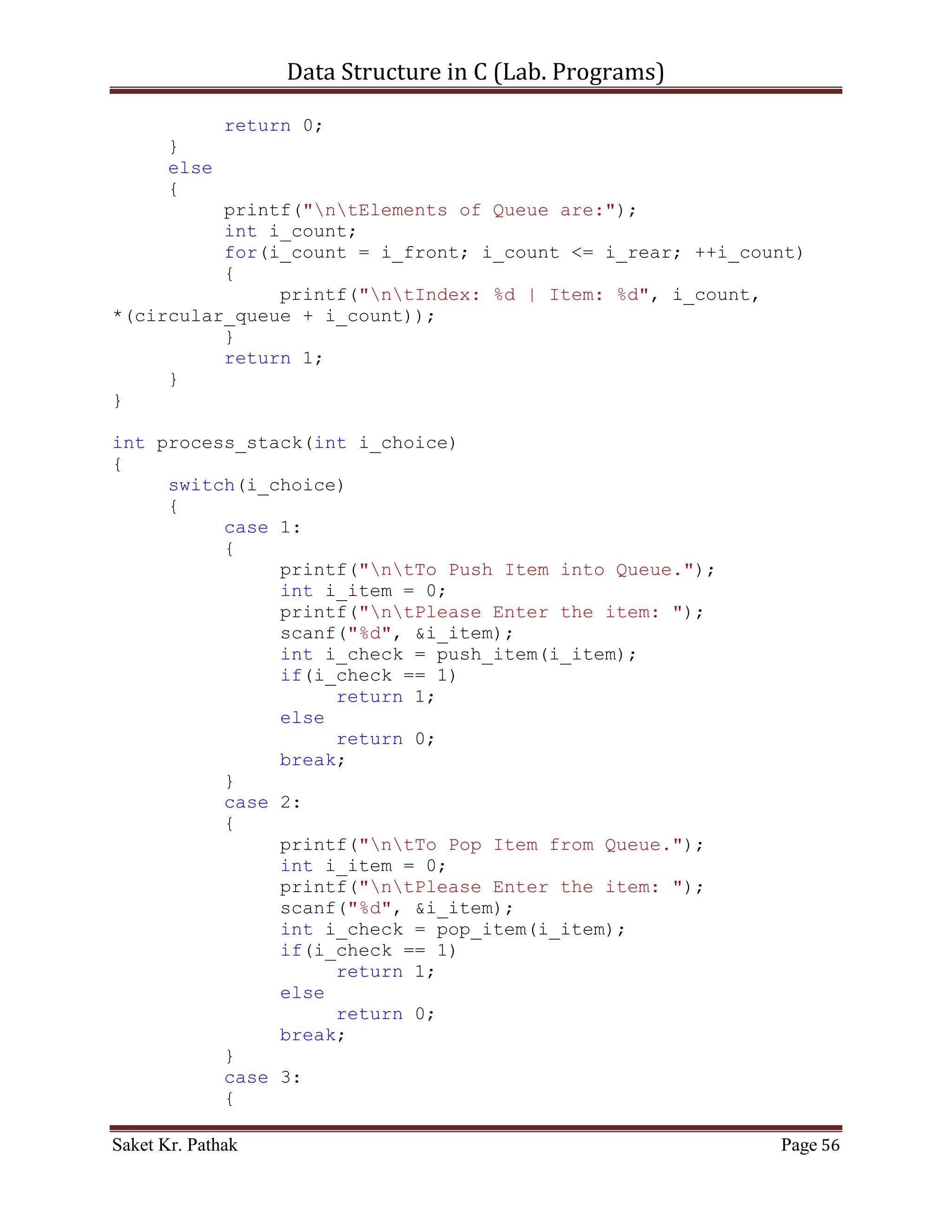Data Structure in C (Lab. Programs)

              }
              case 3:
              {
                   printf("ntTo Display Item of Queue.");
                   int i_check = disp_item();
                   if(i_check == 1)
                        return 1;
                   else
                        return 0;
                   break;
              }
              case 4:
              {
                   printf("ntTo Exit.");
                   return 0;
                   break;
              }
              default:
              {
                   return 0;
                   break;
              }
       }
}


    ~~~~~~~~~~~~~~~~~~~~~************~~~~~~~~~~~~~~~~~~~~~


       Circular Queue:

       Code – Snippet:

#include <stdio.h>
#include <stdbool.h>

#define QUEUE_SIZE 1024

int i_front = -1;
int i_rear = -1;
int *circular_queue;

int main()
{
     int i_check = set_Argument();
     if(i_check == 0)
           printf("nnntInvalid input.");

Saket Kr. Pathak                                              Page 56
 