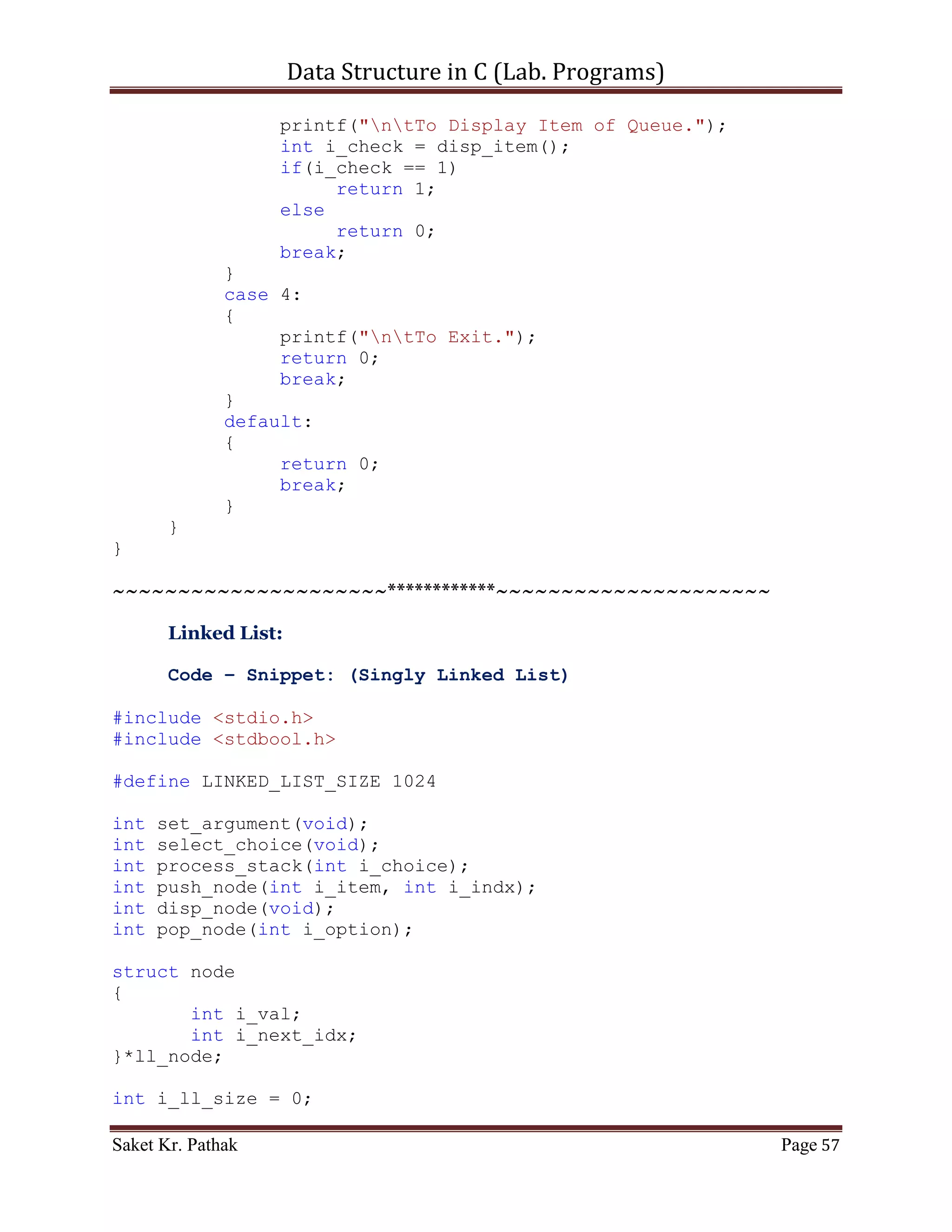 Data Structure in C (Lab. Programs)

       else
       {
          int i_state;
          circular_queue = (int*)malloc(sizeof(int) *
QUEUE_SIZE);
          do
          {
               i_state = process_stack(i_check);
               i_check = set_Argument();
               if(i_check == 4)              //Check for Exit.
                    i_state = 0;
          }
          while(i_state == 1);
     }

       printf("nnn");
       getch();
       return 0;
}

int set_Argument(void)
{
     printf("nt-----------------------------------------------
---n");
     printf("nttt Array - Container.n");
     printf("nt-----------------------------------------------
---nn");
     int i_check = select_choice();
     if(i_check == 0)
           printf("nnntInvalid input.");
     else
           ;

       return i_check;
}

int select_choice(void)
{
     {
          printf("ntTo    Push Item: tt(Press) 1");
          printf("ntTo    Pop Item: tt(Press) 2");
          printf("ntTo    Display Item: t(Press) 3");
          printf("ntTo    Exit: tt(Press) 4");
     }

       int i_choice;
       printf("nntPlease Enter Your Choice: ");

Saket Kr. Pathak                                           Page 57
 