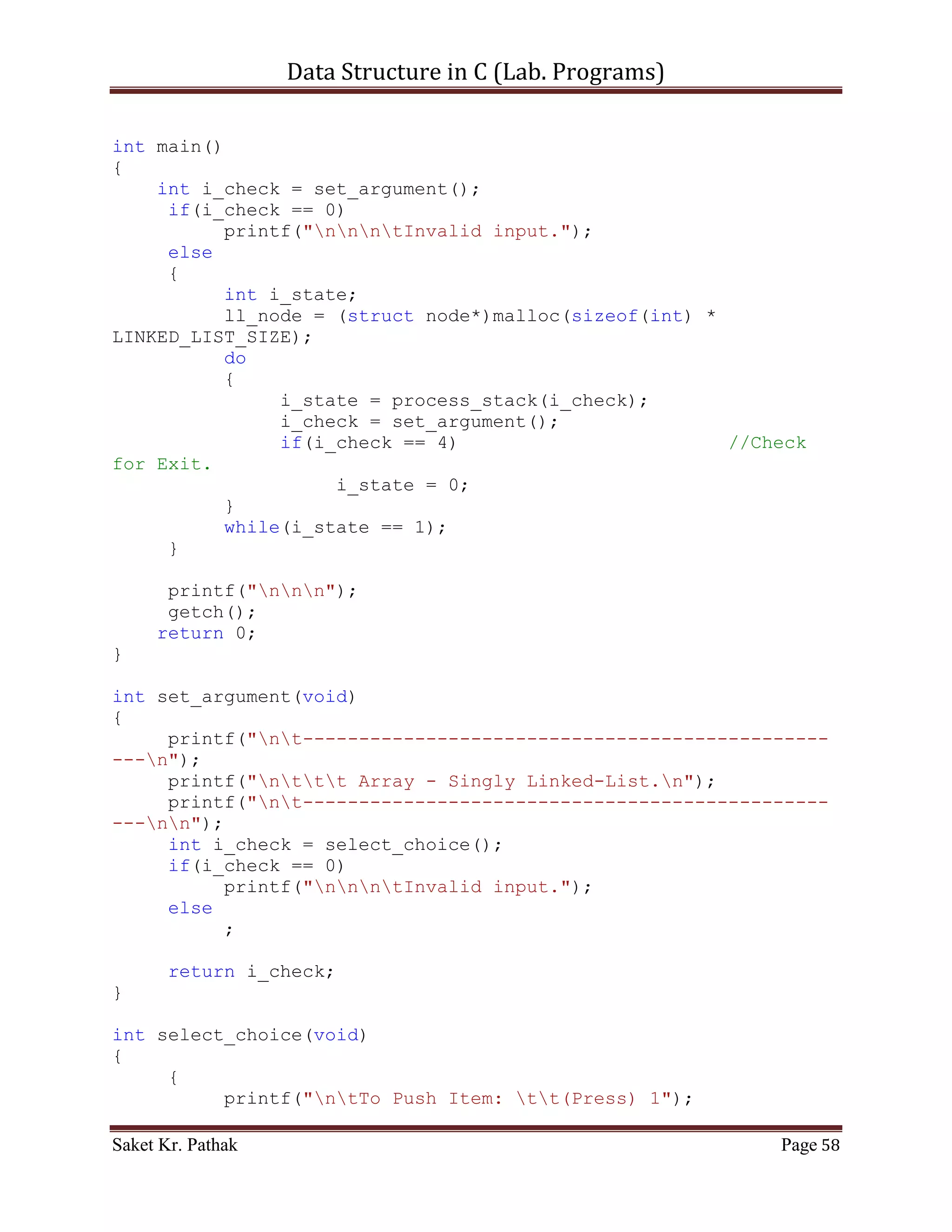 Data Structure in C (Lab. Programs)

       scanf("%d", &i_choice);

       if((i_choice > 0) && (i_choice < 5))
            return i_choice;
       else
            return 0;
}

int push_item(int i_item)
{
     if(((i_front == 0) && (i_rear == (QUEUE_SIZE - 1))) ||
(i_front == i_rear + 1))
     {
          printf("ntQueue Overflow.");
          return 0;
     }
     else
     {
          if(i_rear == -1)
          {
               i_rear = 0;
               i_front = 0;
          }
          else if(i_rear == QUEUE_SIZE-1)
               i_rear = 0;
          else
               i_rear++;
          *(circular_queue + i_rear) = i_item;
          printf("ntItem - %d, has successfully pushed into
Stack.", i_item);
          return 1;
     }
}

int pop_item(int i_item)
{
     if(i_front == -1)
     {
          printf("ntQueue is Underflow.");
          return 0;
     }
     else
     {
          bool b_flag = false;
          int i_count;
          for(i_count = i_front; i_count <= i_rear; ++i_count)
          {

Saket Kr. Pathak                                           Page 58
 