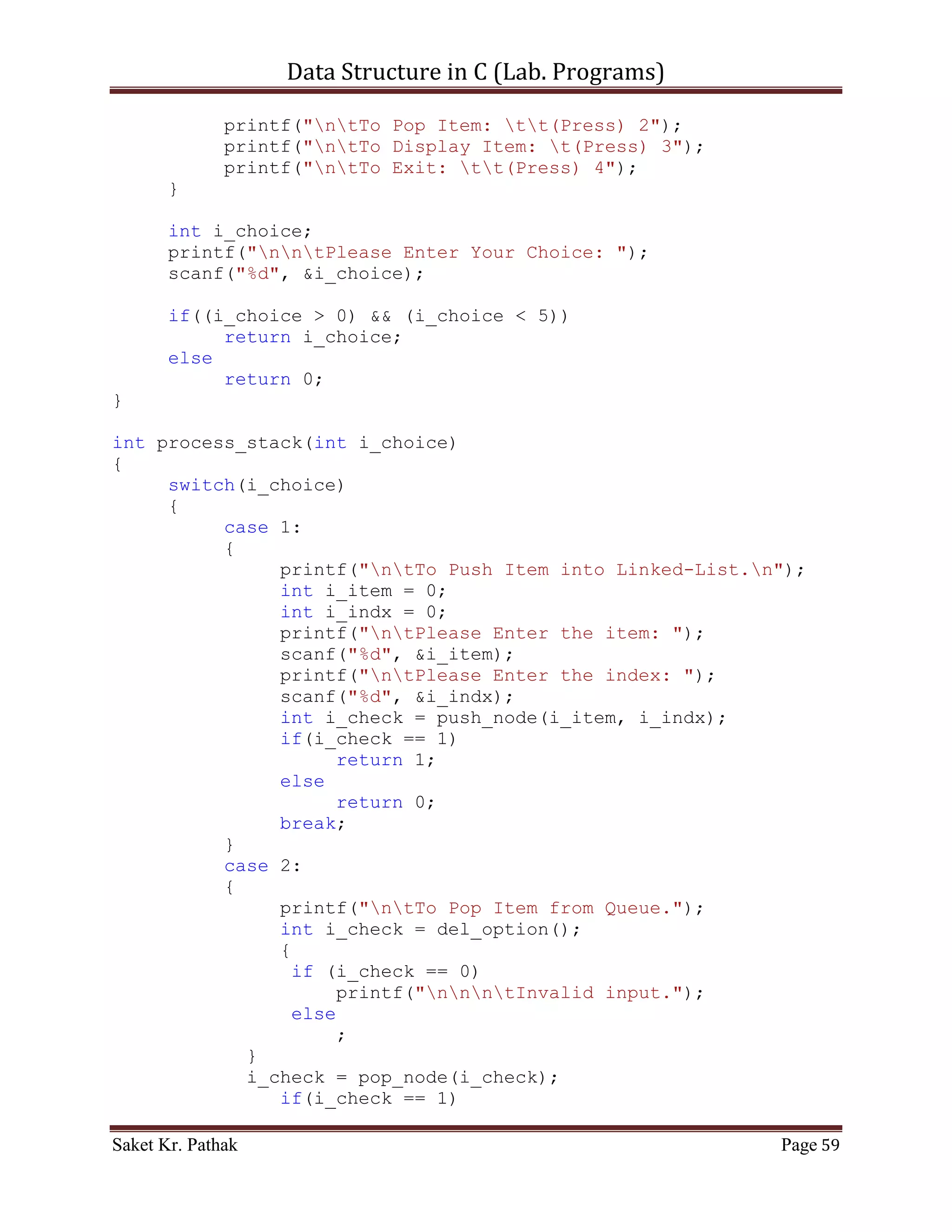 Data Structure in C (Lab. Programs)

               if((*(circular_queue + i_count) ==
i_item)&&(!b_flag))
               {
                    *(circular_queue + i_count) =
*(circular_queue + (i_count+1));
                    b_flag = true;
               }
               else if(b_flag)
               {
                    *(circular_queue + i_count) =
*(circular_queue + (i_count+1));
               }
          }
          i_rear = (i_count - 2);
     //Substracting: 2 = (additional loop increment + 1 deleted
item)
          return 1;
     }
}

int disp_item(void)
{
     if((i_front == -1) || (i_front == i_rear + 1))
     {
          printf("ntQueue is Empty.");
          return 0;
     }
     else
     {
          printf("ntElements of Queue are:");
          int i_count;
          for(i_count = i_front; i_count <= i_rear; ++i_count)
          {
               printf("ntIndex: %d | Item: %d", i_count,
*(circular_queue + i_count));
          }
          return 1;
     }
}

int process_stack(int i_choice)
{
     switch(i_choice)
     {
          case 1:
          {
               printf("ntTo Push Item into Queue.");

Saket Kr. Pathak                                           Page 59
 