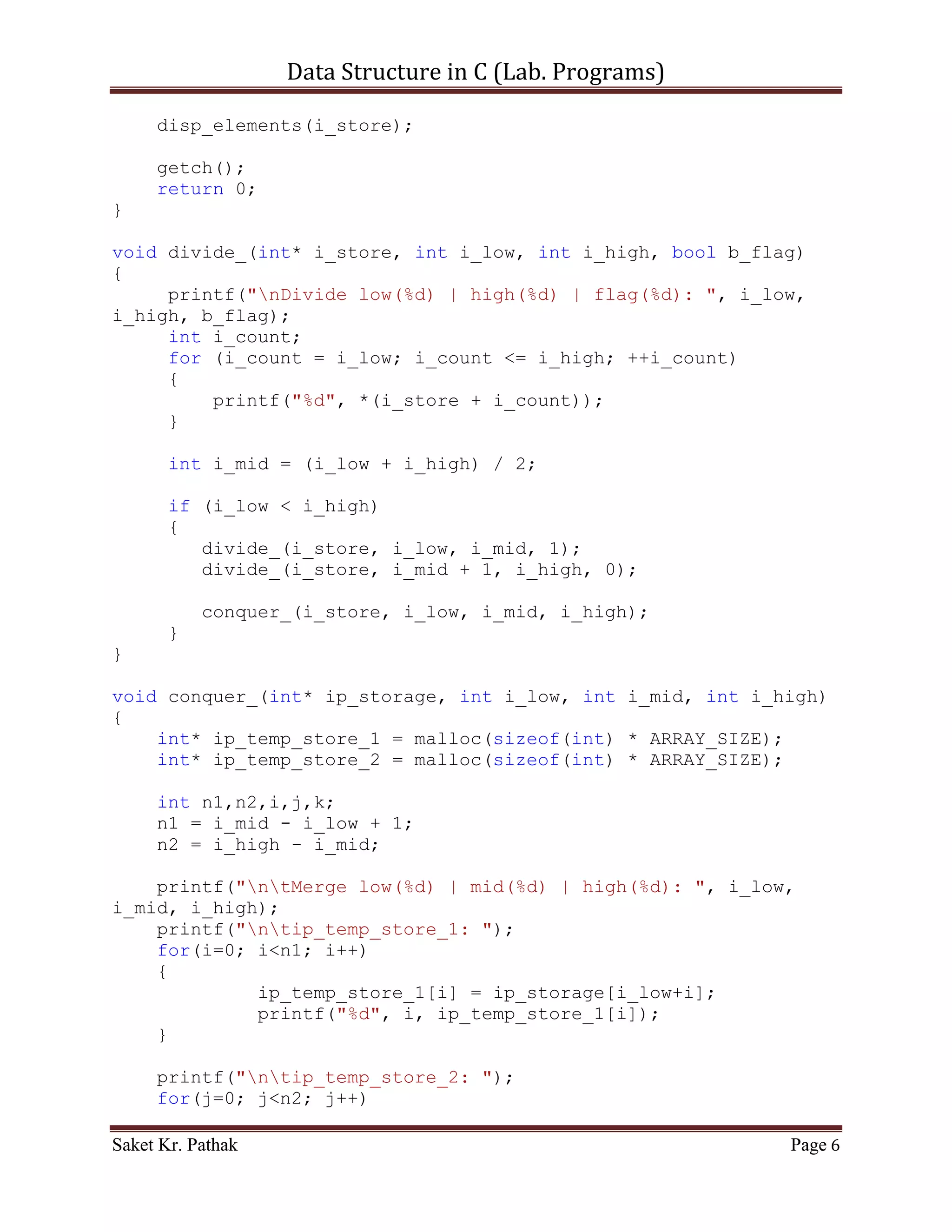 Data Structure in C (Lab. Programs)

int i_size;

int* get_elements(void);
void disp_elements(int*);
void divide_(int* i_store, int i_low, int i_high, bool b_flag);
void conquer_(int* ip_storage, int i_low, int i_mid, int
i_high);
void combine_(int* storage, int* temp_arr_1, int* temp_arr_2,
int i_low, int i_height);

int main()
{
    printf("nnn");
    printf("tttWAP of Merge sort.");
    printf("nnn");

     int* i_store;

     i_store = get_elements();
     divide_(i_store, 0, i_size-1, 0);
     disp_elements(i_store);

     getch();
     return 0;
}

void divide_(int* i_store, int i_low, int i_high, bool b_flag)
{
     printf("nDivide low(%d) | high(%d) | flag(%d): ", i_low,
i_high, b_flag);
     int i_count;
     for (i_count = i_low; i_count <= i_high; ++i_count)
     {
         printf("%d", *(i_store + i_count));
     }

       int i_mid = (i_low + i_high) / 2;

       if (i_low < i_high)
       {
          divide_(i_store, i_low, i_mid, 1);
          divide_(i_store, i_mid + 1, i_high, 0);

           conquer_(i_store, i_low, i_mid, i_high);
       }
}

Saket Kr. Pathak                                            Page 6
 