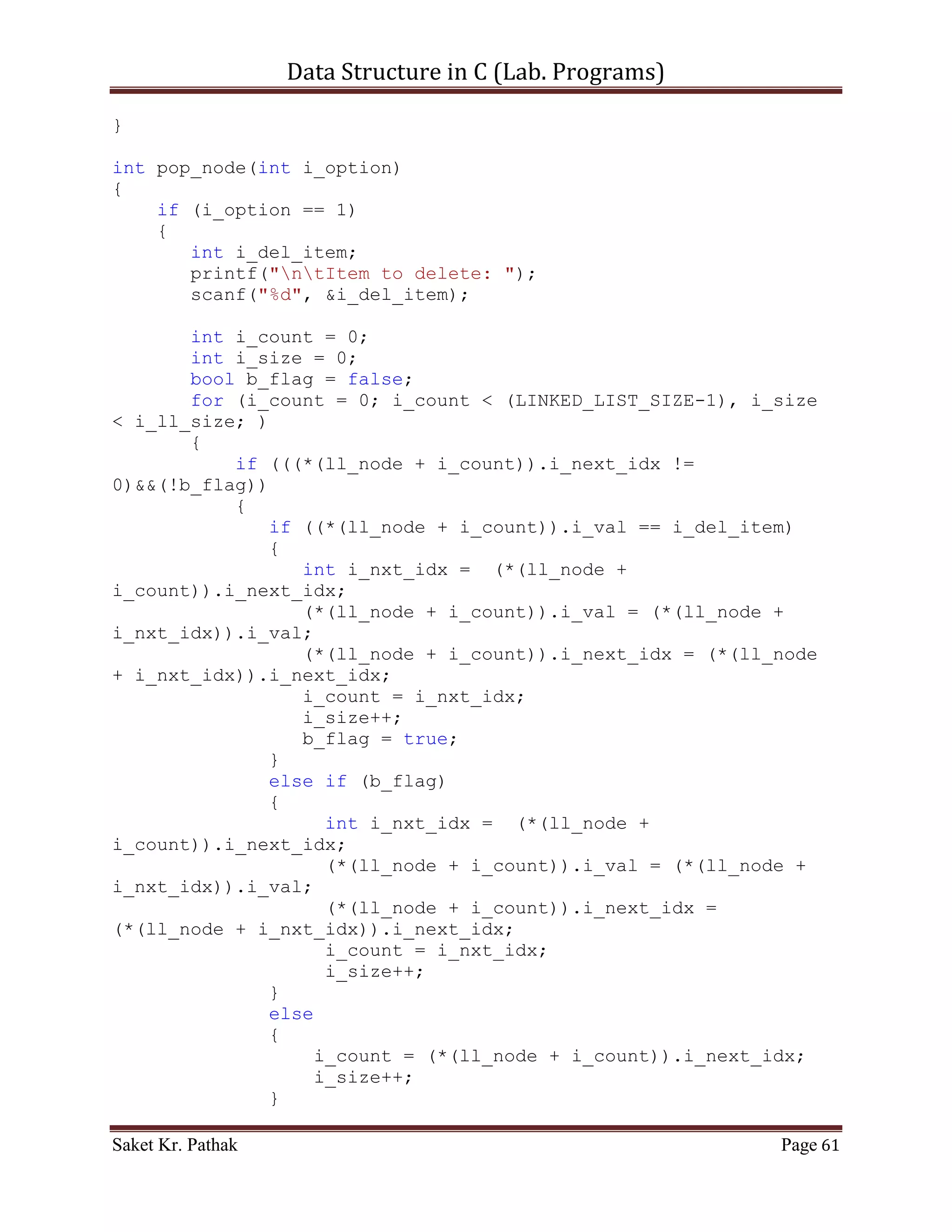 Data Structure in C (Lab. Programs)

       Linked List:

       Code – Snippet: (Singly Linked List)

#include <stdio.h>
#include <stdbool.h>

#define LINKED_LIST_SIZE 1024

int   set_argument(void);
int   select_choice(void);
int   process_stack(int i_choice);
int   push_node(int i_item, int i_indx);
int   disp_node(void);
int   pop_node(int i_option);

struct node
{
       int i_val;
       int i_next_idx;
}*ll_node;

int i_ll_size = 0;

int main()
{
    int i_check = set_argument();
     if(i_check == 0)
           printf("nnntInvalid input.");
     else
     {
           int i_state;
           ll_node = (struct node*)malloc(sizeof(int) *
LINKED_LIST_SIZE);
           do
           {
                i_state = process_stack(i_check);
                i_check = set_argument();
                if(i_check == 4)              //Check for Exit.
                     i_state = 0;
           }
           while(i_state == 1);
     }

       printf("nnn");
       getch();
      return 0;

Saket Kr. Pathak                                            Page 61
 