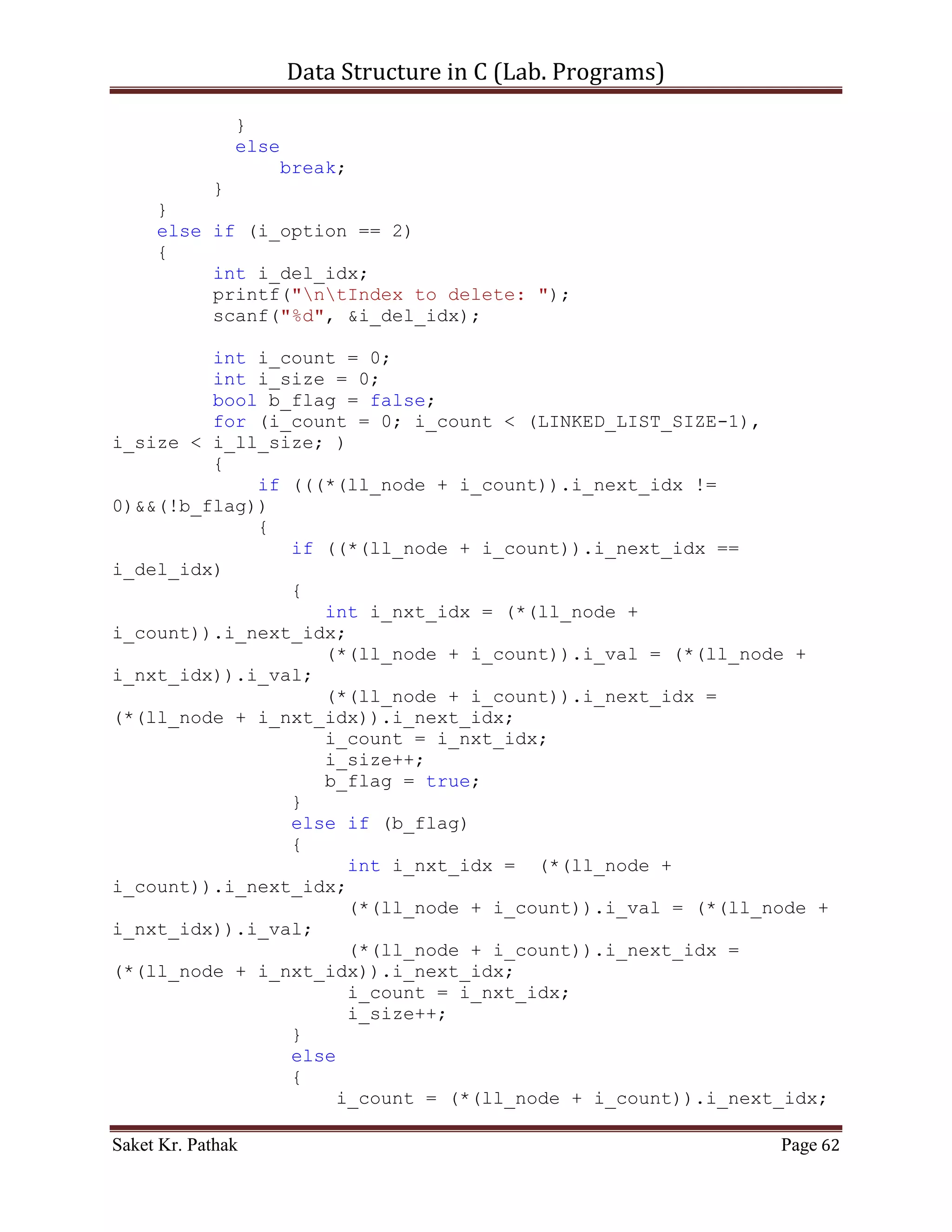 Data Structure in C (Lab. Programs)

}

int set_argument(void)
{
     printf("nt-----------------------------------------------
---n");
     printf("nttt Array - Singly Linked-List.n");
     printf("nt-----------------------------------------------
---nn");
     int i_check = select_choice();
     if(i_check == 0)
           printf("nnntInvalid input.");
     else
           ;

       return i_check;
}

int select_choice(void)
{
     {
          printf("ntTo    Push Item: tt(Press) 1");
          printf("ntTo    Pop Item: tt(Press) 2");
          printf("ntTo    Display Item: t(Press) 3");
          printf("ntTo    Exit: tt(Press) 4");
     }

       int i_choice;
       printf("nntPlease Enter Your Choice: ");
       scanf("%d", &i_choice);

       if((i_choice > 0) && (i_choice < 5))
            return i_choice;
       else
            return 0;
}

int process_stack(int i_choice)
{
     switch(i_choice)
     {
          case 1:
          {
               printf("ntTo Push Item into Linked-List.n");
               int i_item = 0;
               int i_indx = 0;
               printf("ntPlease Enter the item: ");

Saket Kr. Pathak                                           Page 62
 