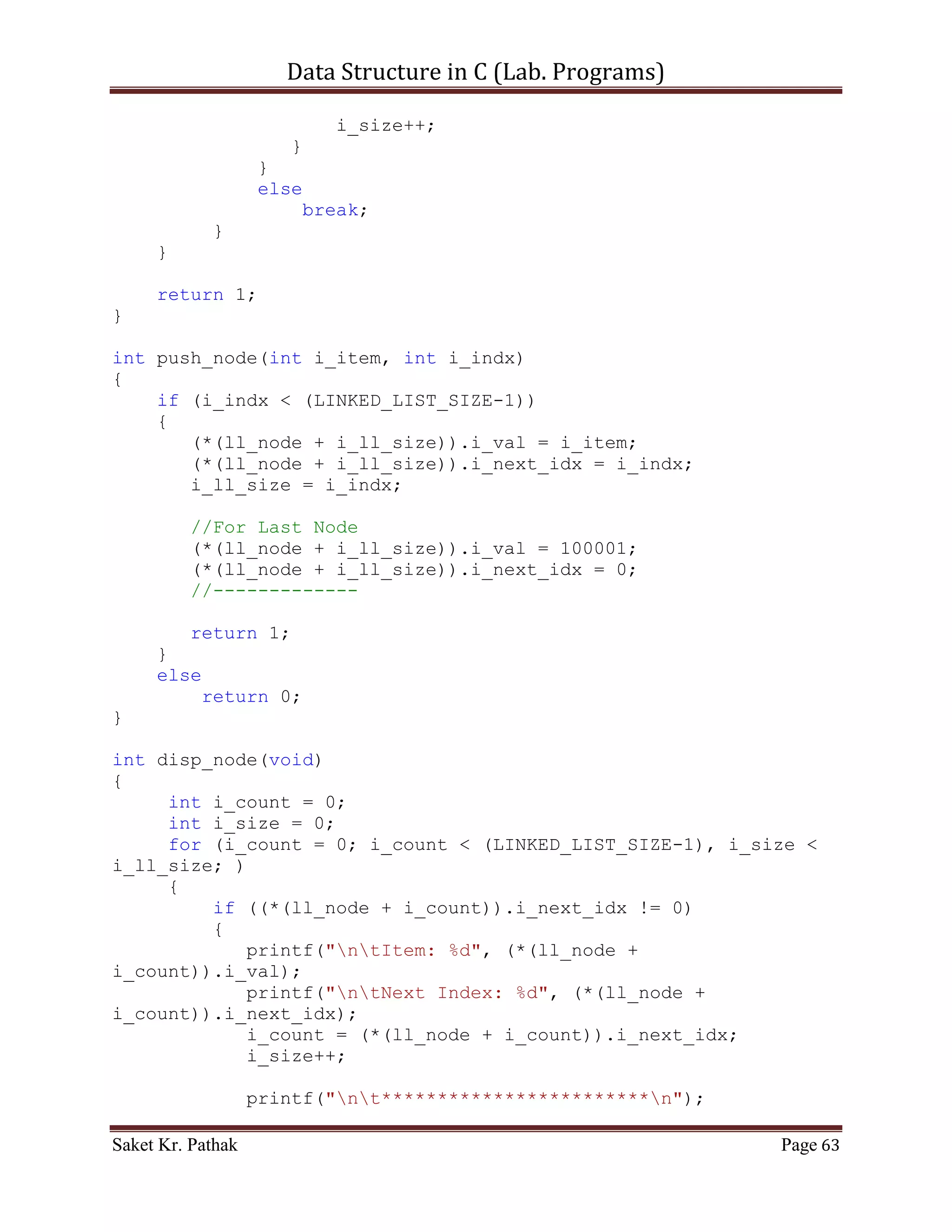 Data Structure in C (Lab. Programs)

                   scanf("%d", &i_item);
                   printf("ntPlease Enter the index: ");
                   scanf("%d", &i_indx);
                   int i_check = push_node(i_item, i_indx);
                   if(i_check == 1)
                        return 1;
                   else
                        return 0;
                   break;
              }
              case 2:
              {
                   printf("ntTo Pop Item from Queue.");
                   int i_check = del_option();
                   {
                     if (i_check == 0)
                          printf("nnntInvalid input.");
                     else
                          ;
                }
                i_check = pop_node(i_check);
                   if(i_check == 1)
                          return 1;
                   else
                          return 0;
                   break;
              }
              case 3:
              {
                   printf("ntTo Display Item of Queue.");
                   int i_check = disp_node();
                   if(i_check == 1)
                          return 1;
                   else
                          return 0;
                   break;
              }
              case 4:
              {
                   printf("ntTo Exit.");
                   return 0;
                   break;
              }
              default:
              {
                   return 0;
                   break;

Saket Kr. Pathak                                              Page 63
 