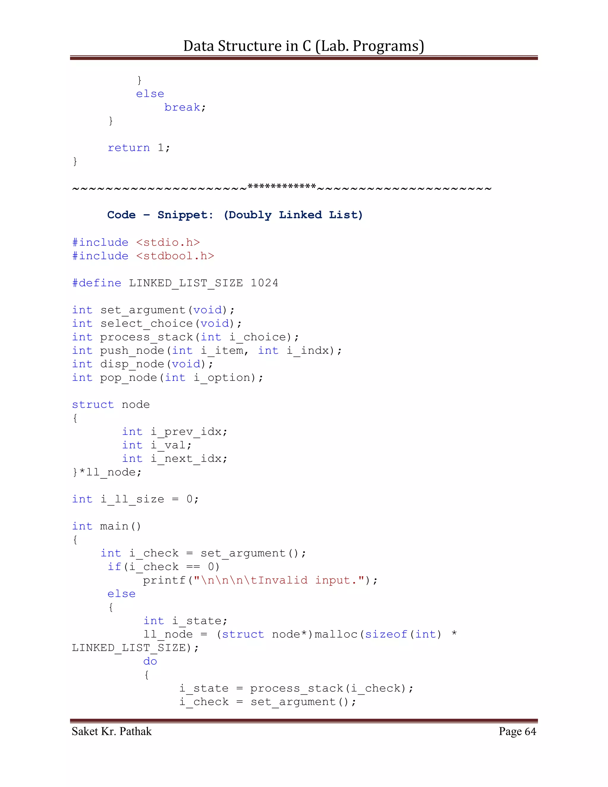 Data Structure in C (Lab. Programs)

              }
       }
}

int del_option(void)
{
    printf("ntt---------------------------");
    {
          printf("nttBy Item: tt(Press) 1");
          printf("nttBy Reference: tt(Press) 2");
      }

       int i_choice;
       printf("nnttPlease Enter Your Choice: ");
       scanf("%d", &i_choice);

       printf("ntt---------------------------");

       if((i_choice > 0) && (i_choice < 5))
            return i_choice;
       else
            return 0;
}

int pop_node(int i_option)
{
    if (i_option == 1)
    {
       int i_del_item;
       printf("ntItem to delete: ");
       scanf("%d", &i_del_item);

       int i_count = 0;
       int i_size = 0;
       bool b_flag = false;
       for (i_count = 0; i_count < (LINKED_LIST_SIZE-1), i_size
< i_ll_size; )
       {
           if (((*(ll_node + i_count)).i_next_idx !=
0)&&(!b_flag))
           {
              if ((*(ll_node + i_count)).i_val == i_del_item)
              {
                 int i_nxt_idx = (*(ll_node +
i_count)).i_next_idx;
                 (*(ll_node + i_count)).i_val = (*(ll_node +
i_nxt_idx)).i_val;

Saket Kr. Pathak                                           Page 64
 