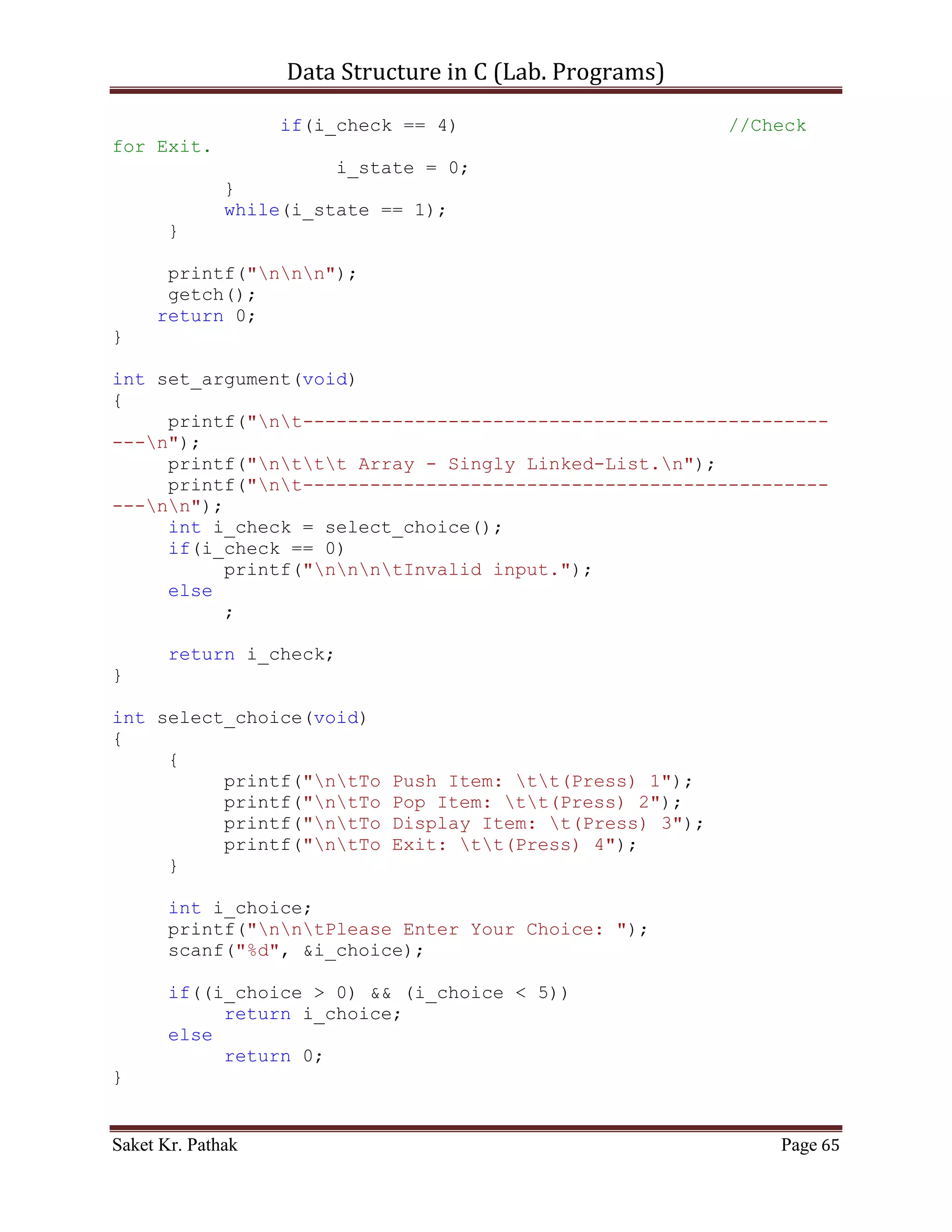 Data Structure in C (Lab. Programs)

                  (*(ll_node + i_count)).i_next_idx = (*(ll_node
+ i_nxt_idx)).i_next_idx;
                  i_count = i_nxt_idx;
                  i_size++;
                  b_flag = true;
              }
              else if (b_flag)
              {
                    int i_nxt_idx = (*(ll_node +
i_count)).i_next_idx;
                    (*(ll_node + i_count)).i_val = (*(ll_node +
i_nxt_idx)).i_val;
                    (*(ll_node + i_count)).i_next_idx =
(*(ll_node + i_nxt_idx)).i_next_idx;
                    i_count = i_nxt_idx;
                    i_size++;
              }
              else
              {
                   i_count = (*(ll_node + i_count)).i_next_idx;
                   i_size++;
              }
           }
           else
                break;
         }
    }
    else if (i_option == 2)
    {
         int i_del_idx;
         printf("ntIndex to delete: ");
         scanf("%d", &i_del_idx);

         int i_count = 0;
         int i_size = 0;
         bool b_flag = false;
         for (i_count = 0; i_count < (LINKED_LIST_SIZE-1),
i_size < i_ll_size; )
         {
             if (((*(ll_node + i_count)).i_next_idx !=
0)&&(!b_flag))
             {
                if ((*(ll_node + i_count)).i_next_idx ==
i_del_idx)
                {
                   int i_nxt_idx = (*(ll_node +
i_count)).i_next_idx;

Saket Kr. Pathak                                             Page 65
 