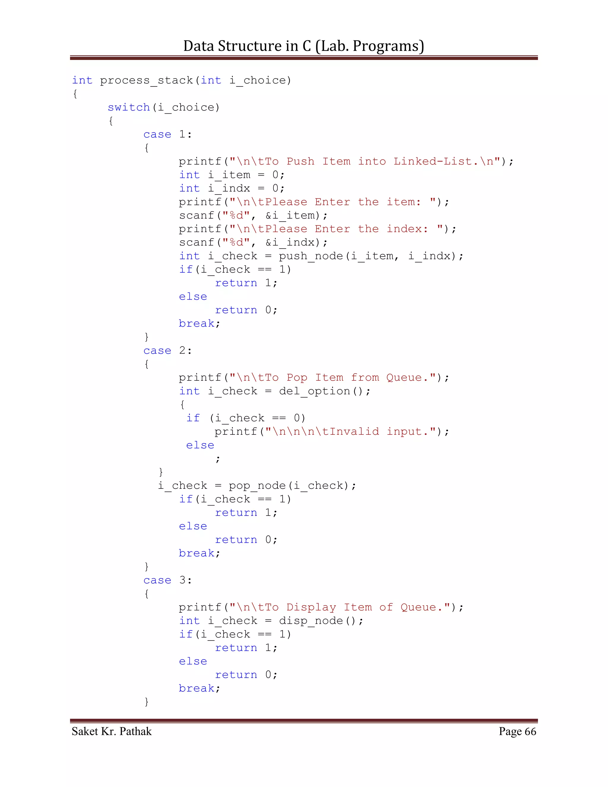 Data Structure in C (Lab. Programs)

                      (*(ll_node + i_count)).i_val = (*(ll_node +
i_nxt_idx)).i_val;
                    (*(ll_node + i_count)).i_next_idx =
(*(ll_node + i_nxt_idx)).i_next_idx;
                    i_count = i_nxt_idx;
                    i_size++;
                    b_flag = true;
                }
                else if (b_flag)
                {
                      int i_nxt_idx = (*(ll_node +
i_count)).i_next_idx;
                      (*(ll_node + i_count)).i_val = (*(ll_node +
i_nxt_idx)).i_val;
                      (*(ll_node + i_count)).i_next_idx =
(*(ll_node + i_nxt_idx)).i_next_idx;
                      i_count = i_nxt_idx;
                      i_size++;
                }
                else
                {
                     i_count = (*(ll_node + i_count)).i_next_idx;
                     i_size++;
                }
             }
             else
                  break;
         }
    }

     return 1;
}

int push_node(int i_item, int i_indx)
{
    if (i_indx < (LINKED_LIST_SIZE-1))
    {
       (*(ll_node + i_ll_size)).i_val = i_item;
       (*(ll_node + i_ll_size)).i_next_idx = i_indx;
       i_ll_size = i_indx;

         //For Last Node
         (*(ll_node + i_ll_size)).i_val = 100001;
         (*(ll_node + i_ll_size)).i_next_idx = 0;
         //-------------

         return 1;

Saket Kr. Pathak                                              Page 66
 