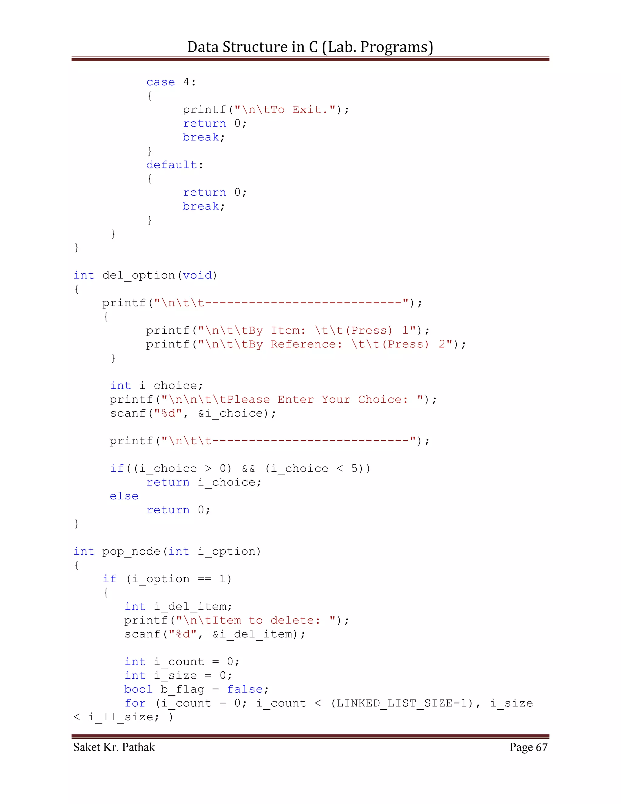 Data Structure in C (Lab. Programs)

      }
      else
           return 0;
}

int disp_node(void)
{
     int i_count = 0;
     int i_size = 0;
     for (i_count = 0; i_count < (LINKED_LIST_SIZE-1), i_size <
i_ll_size; )
     {
         if ((*(ll_node + i_count)).i_next_idx != 0)
         {
            printf("ntItem: %d", (*(ll_node +
i_count)).i_val);
            printf("ntNext Index: %d", (*(ll_node +
i_count)).i_next_idx);
            i_count = (*(ll_node + i_count)).i_next_idx;
            i_size++;

                printf("nt************************n");
             }
             else
                  break;
       }

       return 1;
}


      ~~~~~~~~~~~~~~~~~~~~~************~~~~~~~~~~~~~~~~~~~~~


       Code – Snippet: (Doubly Linked List)

#include <stdio.h>
#include <stdbool.h>

#define LINKED_LIST_SIZE 1024

int   set_argument(void);
int   select_choice(void);
int   process_stack(int i_choice);
int   push_node(int i_item, int i_indx);
int   disp_node(void);
int   pop_node(int i_option);

Saket Kr. Pathak                                            Page 67
 