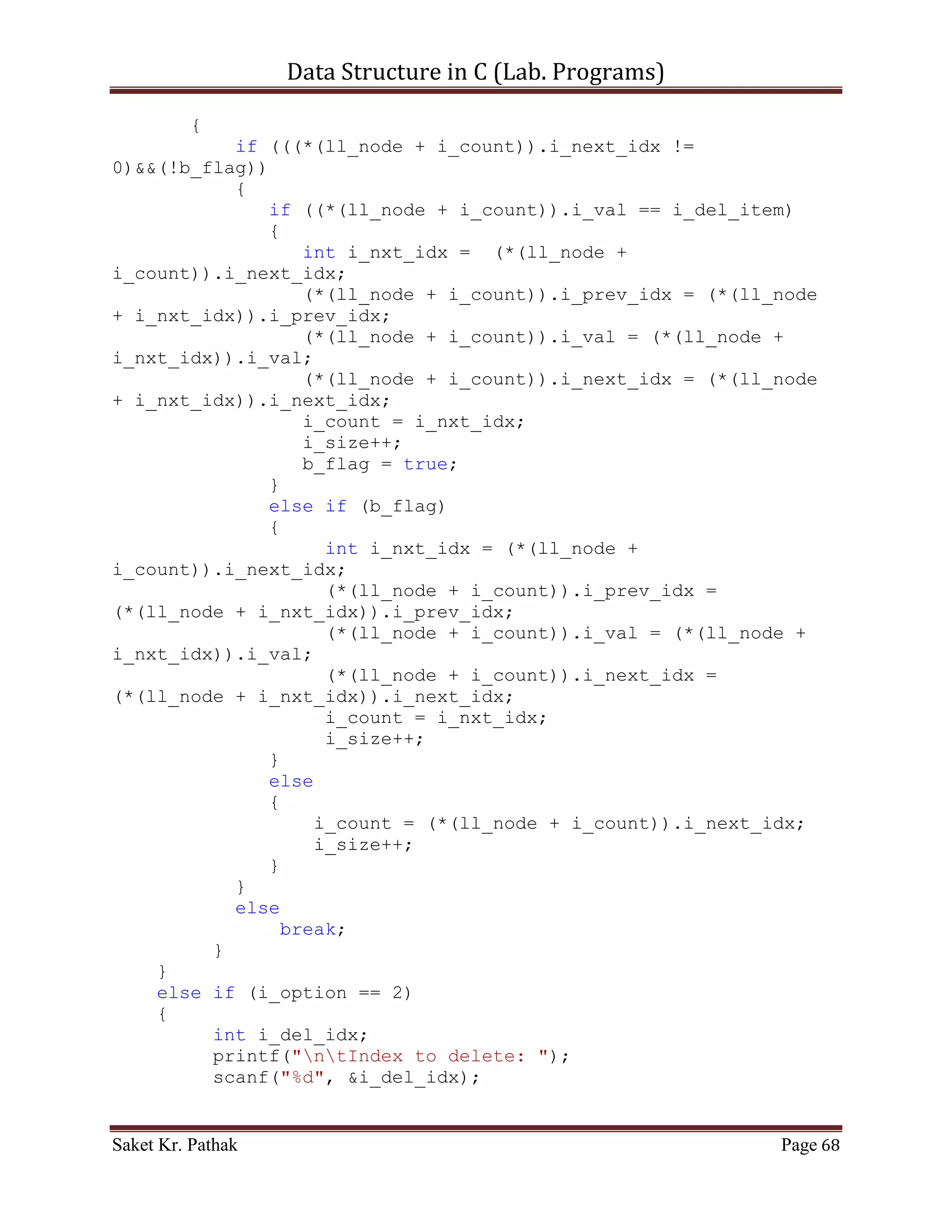 Data Structure in C (Lab. Programs)

struct node
{
       int i_prev_idx;
       int i_val;
       int i_next_idx;
}*ll_node;

int i_ll_size = 0;

int main()
{
    int i_check = set_argument();
     if(i_check == 0)
           printf("nnntInvalid input.");
     else
     {
           int i_state;
           ll_node = (struct node*)malloc(sizeof(int) *
LINKED_LIST_SIZE);
           do
           {
                i_state = process_stack(i_check);
                i_check = set_argument();
                if(i_check == 4)              //Check for Exit.
                     i_state = 0;
           }
           while(i_state == 1);
     }

      printf("nnn");
      getch();
     return 0;
}

int set_argument(void)
{
     printf("nt-----------------------------------------------
---n");
     printf("nttt Array - Singly Linked-List.n");
     printf("nt-----------------------------------------------
---nn");
     int i_check = select_choice();
     if(i_check == 0)
           printf("nnntInvalid input.");
     else
           ;

Saket Kr. Pathak                                            Page 68
 