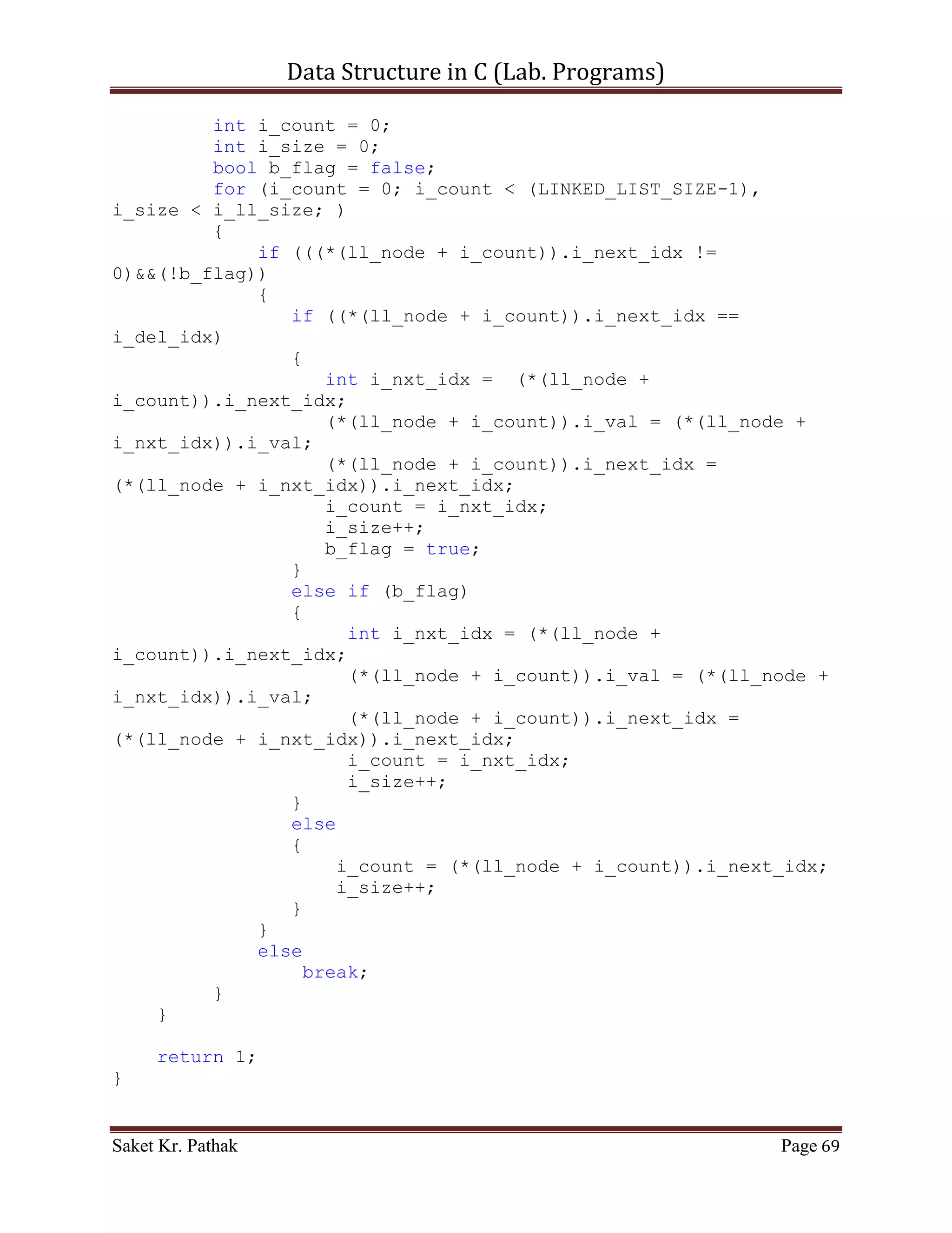 Data Structure in C (Lab. Programs)

       return i_check;
}

int select_choice(void)
{
     {
          printf("ntTo    Push Item: tt(Press) 1");
          printf("ntTo    Pop Item: tt(Press) 2");
          printf("ntTo    Display Item: t(Press) 3");
          printf("ntTo    Exit: tt(Press) 4");
     }

       int i_choice;
       printf("nntPlease Enter Your Choice: ");
       scanf("%d", &i_choice);

       if((i_choice > 0) && (i_choice < 5))
            return i_choice;
       else
            return 0;
}

int process_stack(int i_choice)
{
     switch(i_choice)
     {
          case 1:
          {
               printf("ntTo Push Item into Linked-List.n");
               int i_item = 0;
               int i_indx = 0;
               printf("ntPlease Enter the item: ");
               scanf("%d", &i_item);
               printf("ntPlease Enter the index: ");
               scanf("%d", &i_indx);
               int i_check = push_node(i_item, i_indx);
               if(i_check == 1)
                    return 1;
               else
                    return 0;
               break;
          }
          case 2:
          {
               printf("ntTo Pop Item from Queue.");
               int i_check = del_option();

Saket Kr. Pathak                                           Page 69
 