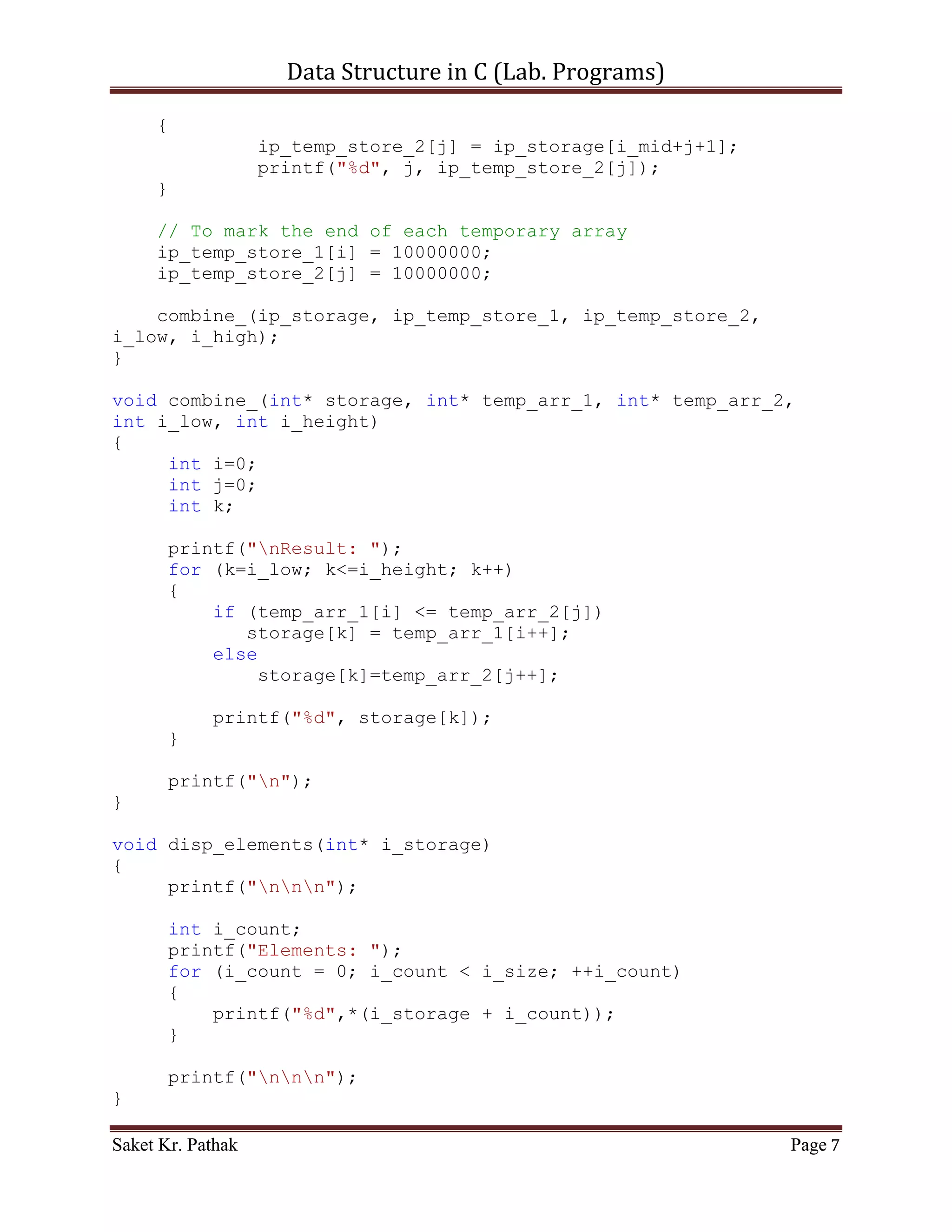 Data Structure in C (Lab. Programs)

void conquer_(int* ip_storage, int i_low, int i_mid, int i_high)
{
    int* ip_temp_store_1 = malloc(sizeof(int) * ARRAY_SIZE);
    int* ip_temp_store_2 = malloc(sizeof(int) * ARRAY_SIZE);

     int n1,n2,i,j,k;
     n1 = i_mid - i_low + 1;
     n2 = i_high - i_mid;

    printf("ntMerge low(%d) | mid(%d) | high(%d): ", i_low,
i_mid, i_high);
    printf("ntip_temp_store_1: ");
    for(i=0; i<n1; i++)
    {
             ip_temp_store_1[i] = ip_storage[i_low+i];
             printf("%d", i, ip_temp_store_1[i]);
    }

     printf("ntip_temp_store_2: ");
     for(j=0; j<n2; j++)
     {
              ip_temp_store_2[j] = ip_storage[i_mid+j+1];
              printf("%d", j, ip_temp_store_2[j]);
     }

     // To mark the end of each temporary array
     ip_temp_store_1[i] = 10000000;
     ip_temp_store_2[j] = 10000000;

    combine_(ip_storage, ip_temp_store_1, ip_temp_store_2,
i_low, i_high);
}

void combine_(int* storage, int* temp_arr_1, int* temp_arr_2,
int i_low, int i_height)
{
     int i=0;
     int j=0;
     int k;

       printf("nResult: ");
       for (k=i_low; k<=i_height; k++)
       {
           if (temp_arr_1[i] <= temp_arr_2[j])
              storage[k] = temp_arr_1[i++];
           else

Saket Kr. Pathak                                             Page 7
 