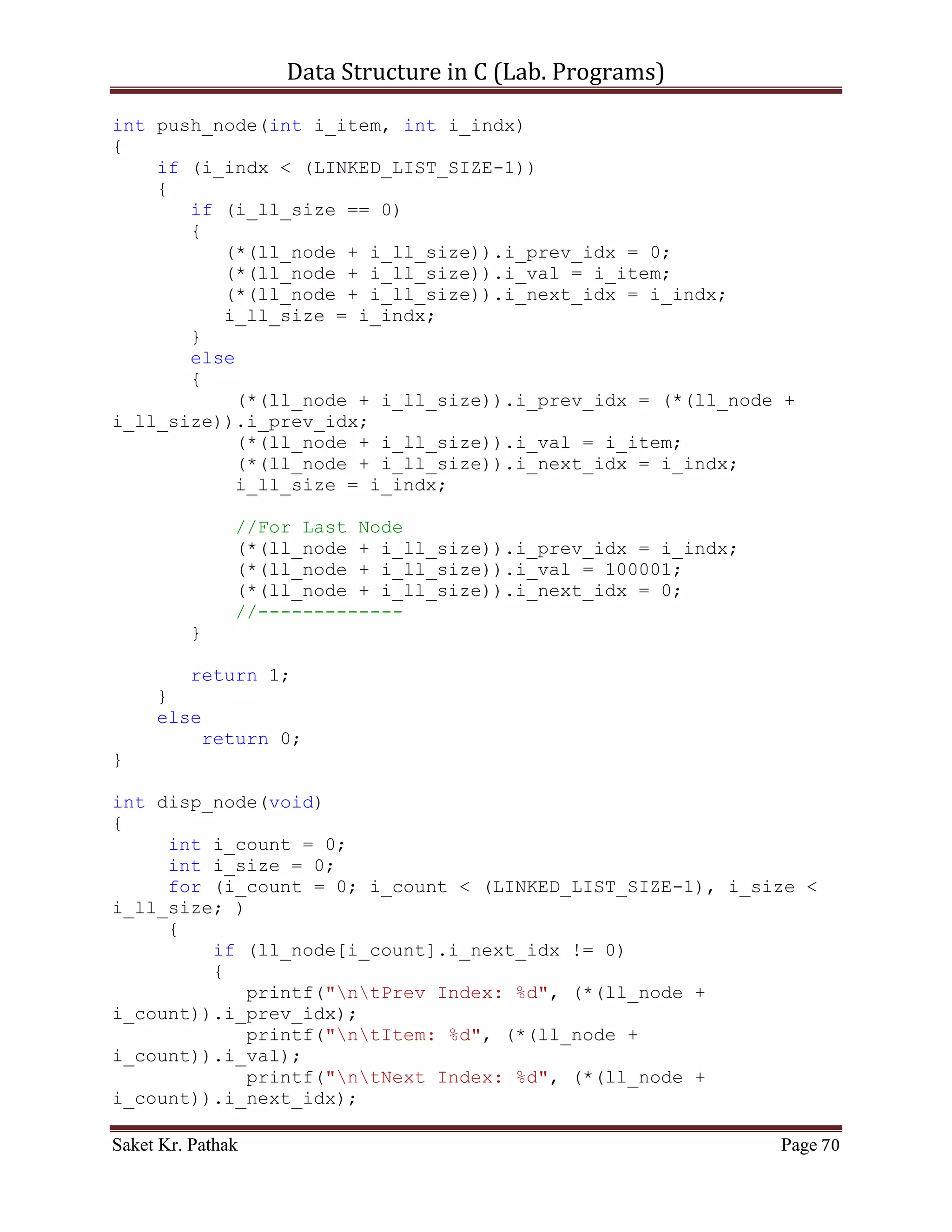 Data Structure in C (Lab. Programs)

                      {
                       if (i_check == 0)
                            printf("nnntInvalid input.");
                       else
                            ;
                   }
                   i_check = pop_node(i_check);
                      if(i_check == 1)
                           return 1;
                      else
                           return 0;
                      break;
              }
              case 3:
              {
                   printf("ntTo Display Item of Queue.");
                   int i_check = disp_node();
                   if(i_check == 1)
                        return 1;
                   else
                        return 0;
                   break;
              }
              case 4:
              {
                   printf("ntTo Exit.");
                   return 0;
                   break;
              }
              default:
              {
                   return 0;
                   break;
              }
       }
}

int del_option(void)
{
    printf("ntt---------------------------");
    {
          printf("nttBy Item: tt(Press) 1");
          printf("nttBy Reference: tt(Press) 2");
      }

       int i_choice;
       printf("nnttPlease Enter Your Choice: ");

Saket Kr. Pathak                                                Page 70
 
