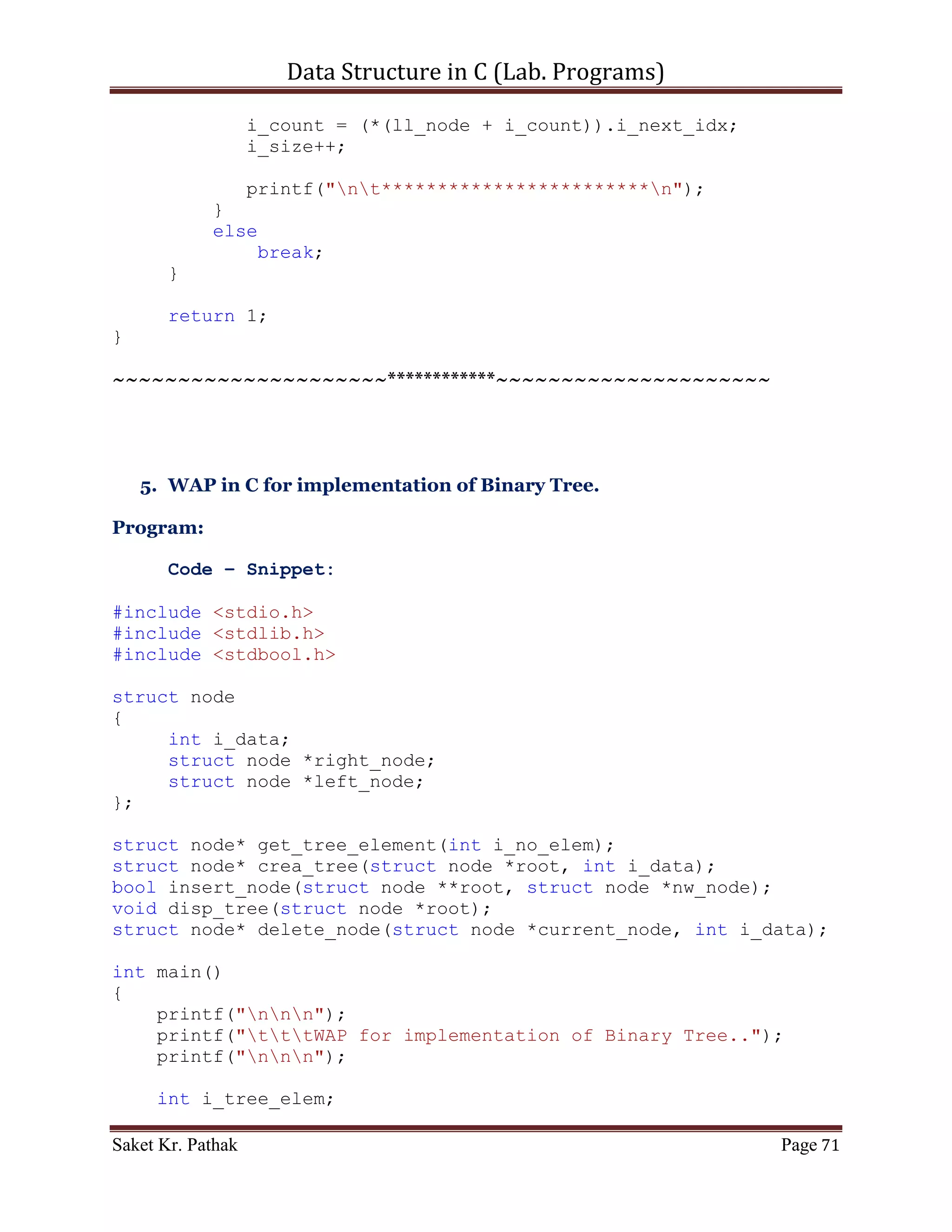 Data Structure in C (Lab. Programs)

       scanf("%d", &i_choice);

       printf("ntt---------------------------");

       if((i_choice > 0) && (i_choice < 5))
            return i_choice;
       else
            return 0;
}

int pop_node(int i_option)
{
    if (i_option == 1)
    {
       int i_del_item;
       printf("ntItem to delete: ");
       scanf("%d", &i_del_item);

       int i_count = 0;
       int i_size = 0;
       bool b_flag = false;
       for (i_count = 0; i_count < (LINKED_LIST_SIZE-1), i_size
< i_ll_size; )
       {
           if (((*(ll_node + i_count)).i_next_idx !=
0)&&(!b_flag))
           {
              if ((*(ll_node + i_count)).i_val == i_del_item)
              {
                 int i_nxt_idx = (*(ll_node +
i_count)).i_next_idx;
                 (*(ll_node + i_count)).i_prev_idx = (*(ll_node
+ i_nxt_idx)).i_prev_idx;
                 (*(ll_node + i_count)).i_val = (*(ll_node +
i_nxt_idx)).i_val;
                 (*(ll_node + i_count)).i_next_idx = (*(ll_node
+ i_nxt_idx)).i_next_idx;
                 i_count = i_nxt_idx;
                 i_size++;
                 b_flag = true;
              }
              else if (b_flag)
              {
                   int i_nxt_idx = (*(ll_node +
i_count)).i_next_idx;
                   (*(ll_node + i_count)).i_prev_idx =
(*(ll_node + i_nxt_idx)).i_prev_idx;

Saket Kr. Pathak                                           Page 71
 