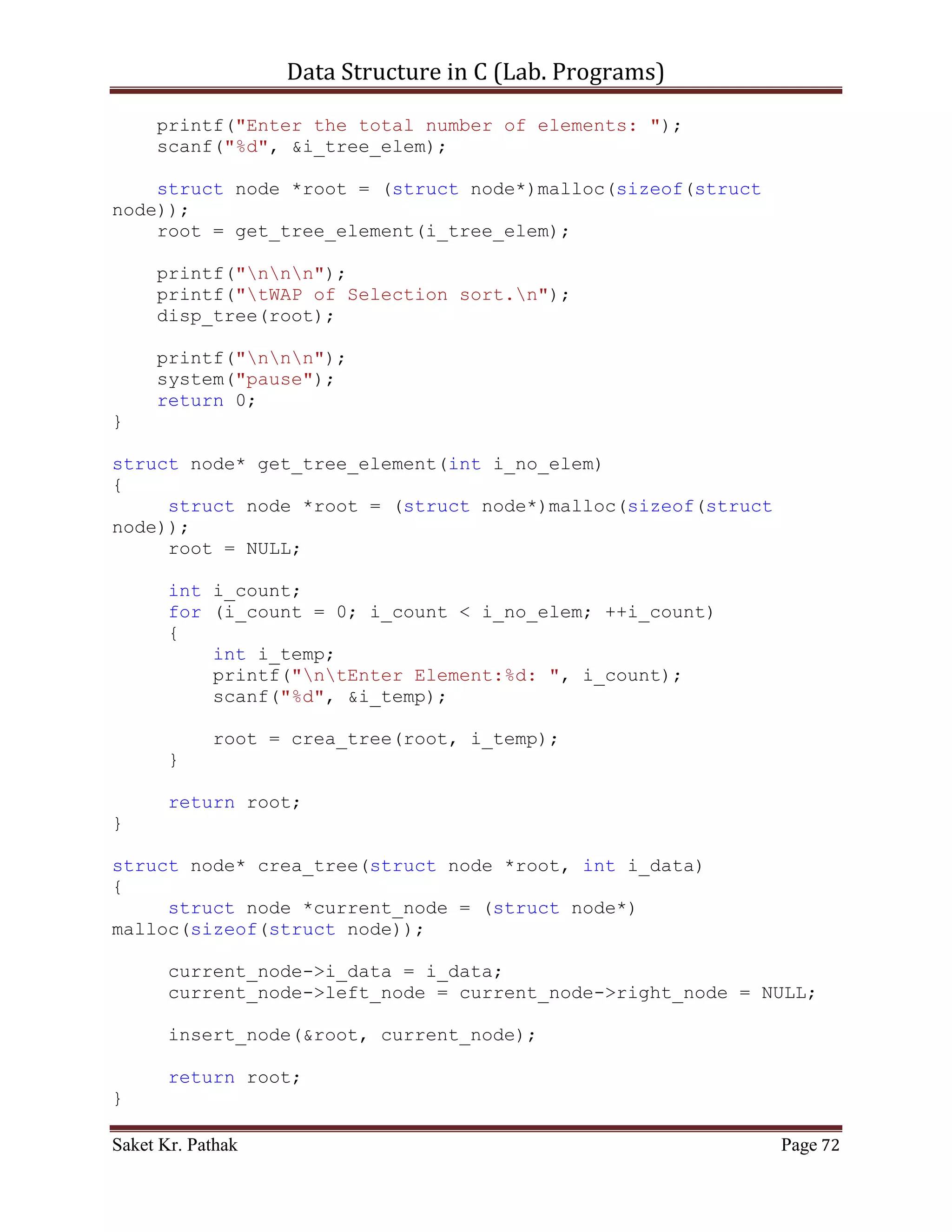 Data Structure in C (Lab. Programs)

                      (*(ll_node + i_count)).i_val = (*(ll_node +
i_nxt_idx)).i_val;
                    (*(ll_node + i_count)).i_next_idx =
(*(ll_node + i_nxt_idx)).i_next_idx;
                    i_count = i_nxt_idx;
                    i_size++;
              }
              else
              {
                   i_count = (*(ll_node + i_count)).i_next_idx;
                   i_size++;
              }
           }
           else
                break;
         }
    }
    else if (i_option == 2)
    {
         int i_del_idx;
         printf("ntIndex to delete: ");
         scanf("%d", &i_del_idx);

         int i_count = 0;
         int i_size = 0;
         bool b_flag = false;
         for (i_count = 0; i_count < (LINKED_LIST_SIZE-1),
i_size < i_ll_size; )
         {
             if (((*(ll_node + i_count)).i_next_idx !=
0)&&(!b_flag))
             {
                if ((*(ll_node + i_count)).i_next_idx ==
i_del_idx)
                {
                   int i_nxt_idx = (*(ll_node +
i_count)).i_next_idx;
                   (*(ll_node + i_count)).i_val = (*(ll_node +
i_nxt_idx)).i_val;
                   (*(ll_node + i_count)).i_next_idx =
(*(ll_node + i_nxt_idx)).i_next_idx;
                   i_count = i_nxt_idx;
                   i_size++;
                   b_flag = true;
                }
                else if (b_flag)
                {

Saket Kr. Pathak                                              Page 72
 
