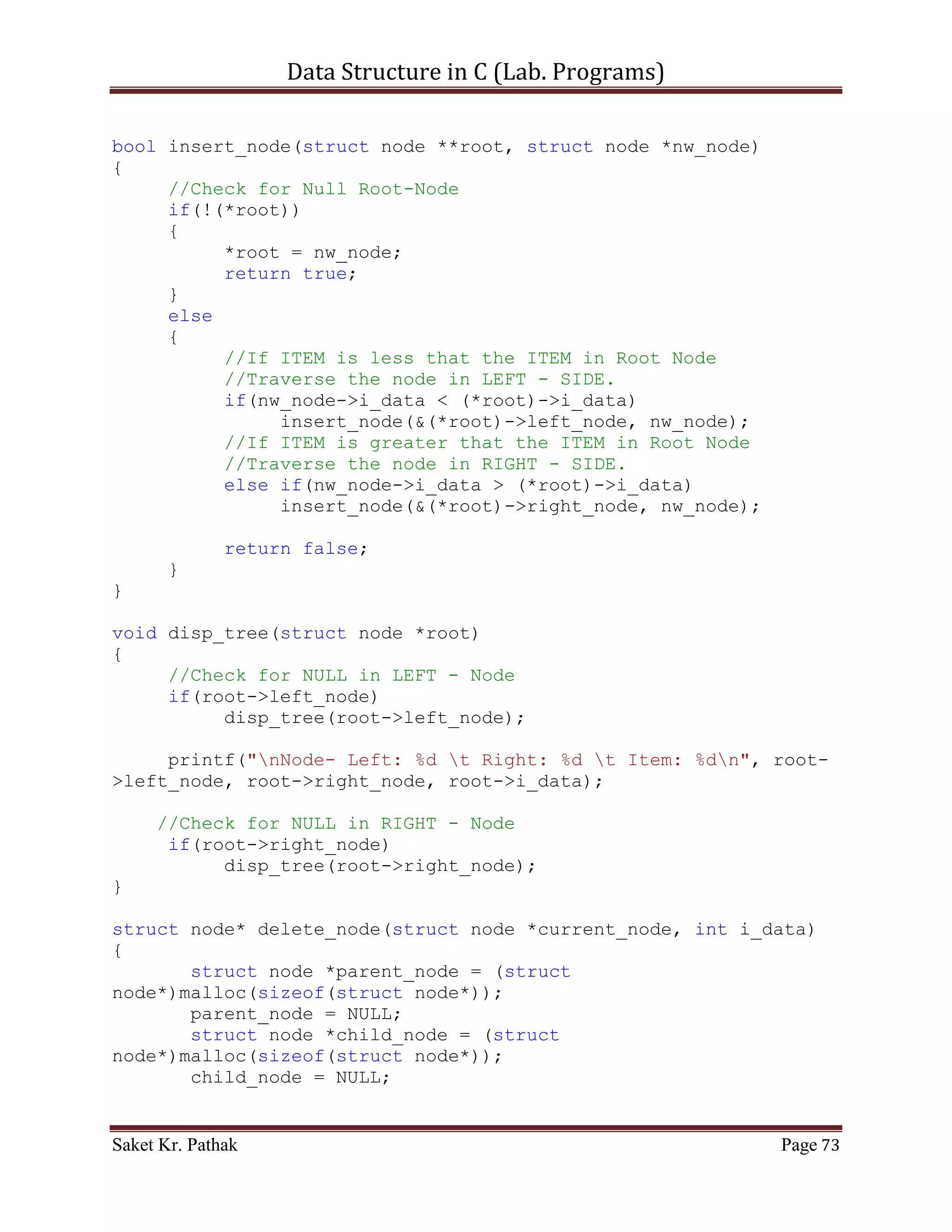 Data Structure in C (Lab. Programs)

                         int i_nxt_idx = (*(ll_node +
i_count)).i_next_idx;
                         (*(ll_node + i_count)).i_val = (*(ll_node +
i_nxt_idx)).i_val;
                      (*(ll_node + i_count)).i_next_idx =
(*(ll_node + i_nxt_idx)).i_next_idx;
                      i_count = i_nxt_idx;
                      i_size++;
                }
                else
                {
                     i_count = (*(ll_node + i_count)).i_next_idx;
                     i_size++;
                }
             }
             else
                  break;
         }
    }

     return 1;
}

int push_node(int i_item, int i_indx)
{
    if (i_indx < (LINKED_LIST_SIZE-1))
    {
       if (i_ll_size == 0)
       {
          (*(ll_node + i_ll_size)).i_prev_idx = 0;
          (*(ll_node + i_ll_size)).i_val = i_item;
          (*(ll_node + i_ll_size)).i_next_idx = i_indx;
          i_ll_size = i_indx;
       }
       else
       {
            (*(ll_node + i_ll_size)).i_prev_idx = (*(ll_node +
i_ll_size)).i_prev_idx;
            (*(ll_node + i_ll_size)).i_val = i_item;
            (*(ll_node + i_ll_size)).i_next_idx = i_indx;
            i_ll_size = i_indx;

               //For Last Node
               (*(ll_node + i_ll_size)).i_prev_idx = i_indx;
               (*(ll_node + i_ll_size)).i_val = 100001;
               (*(ll_node + i_ll_size)).i_next_idx = 0;
               //-------------

Saket Kr. Pathak                                               Page 73
 