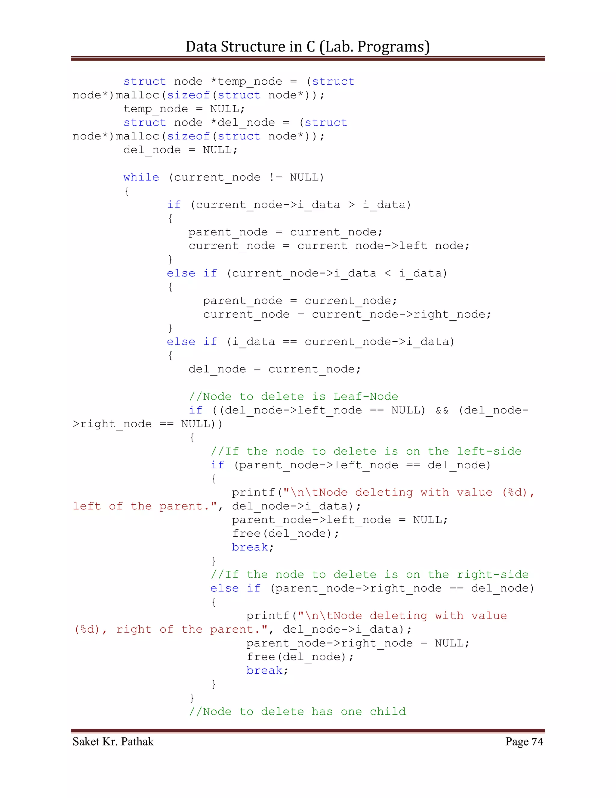 Data Structure in C (Lab. Programs)

           }

           return 1;
     }
     else
            return 0;
}

int disp_node(void)
{
     int i_count = 0;
     int i_size = 0;
     for (i_count = 0; i_count < (LINKED_LIST_SIZE-1), i_size <
i_ll_size; )
     {
         if (ll_node[i_count].i_next_idx != 0)
         {
            printf("ntPrev Index: %d", (*(ll_node +
i_count)).i_prev_idx);
            printf("ntItem: %d", (*(ll_node +
i_count)).i_val);
            printf("ntNext Index: %d", (*(ll_node +
i_count)).i_next_idx);
            i_count = (*(ll_node + i_count)).i_next_idx;
            i_size++;

                  printf("nt************************n");
               }
               else
                    break;
       }

       return 1;
}


    ~~~~~~~~~~~~~~~~~~~~~************~~~~~~~~~~~~~~~~~~~~~




Saket Kr. Pathak                                              Page 74
 