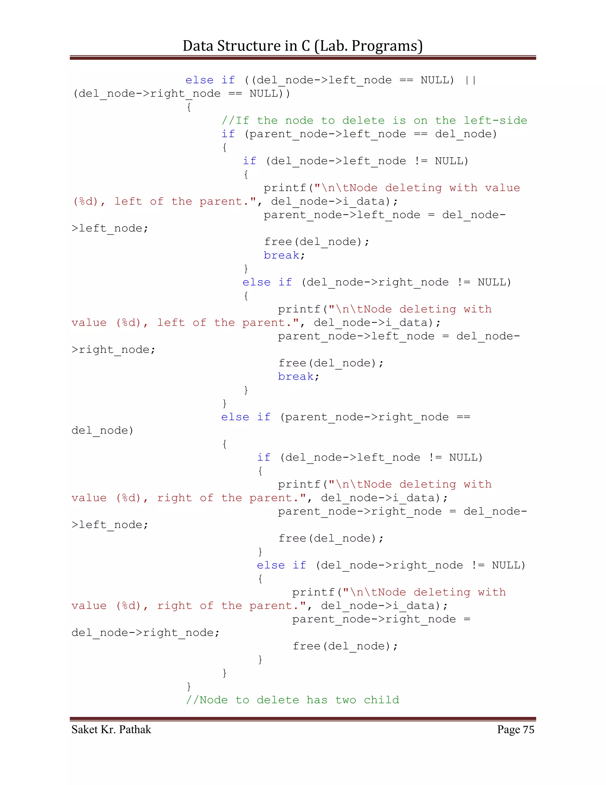 Data Structure in C (Lab. Programs)

    5. WAP in C for implementation of Binary Tree.

Program:

       Code – Snippet:

#include <stdio.h>
#include <stdlib.h>
#include <stdbool.h>

struct node
{
     int i_data;
     struct node *right_node;
     struct node *left_node;
};

struct node* get_tree_element(int i_no_elem);
struct node* crea_tree(struct node *root, int i_data);
bool insert_node(struct node **root, struct node *nw_node);
void disp_tree(struct node *root);
struct node* delete_node(struct node *current_node, int i_data);

int main()
{
    printf("nnn");
    printf("tttWAP for implementation of Binary Tree..");
    printf("nnn");

     int i_tree_elem;
     printf("Enter the total number of elements: ");
     scanf("%d", &i_tree_elem);

    struct node *root = (struct node*)malloc(sizeof(struct
node));
    root = get_tree_element(i_tree_elem);

     printf("nnn");
     printf("tWAP of Selection sort.n");
     disp_tree(root);

     printf("nnn");
     system("pause");
     return 0;
}

struct node* get_tree_element(int i_no_elem)

Saket Kr. Pathak                                             Page 75
 