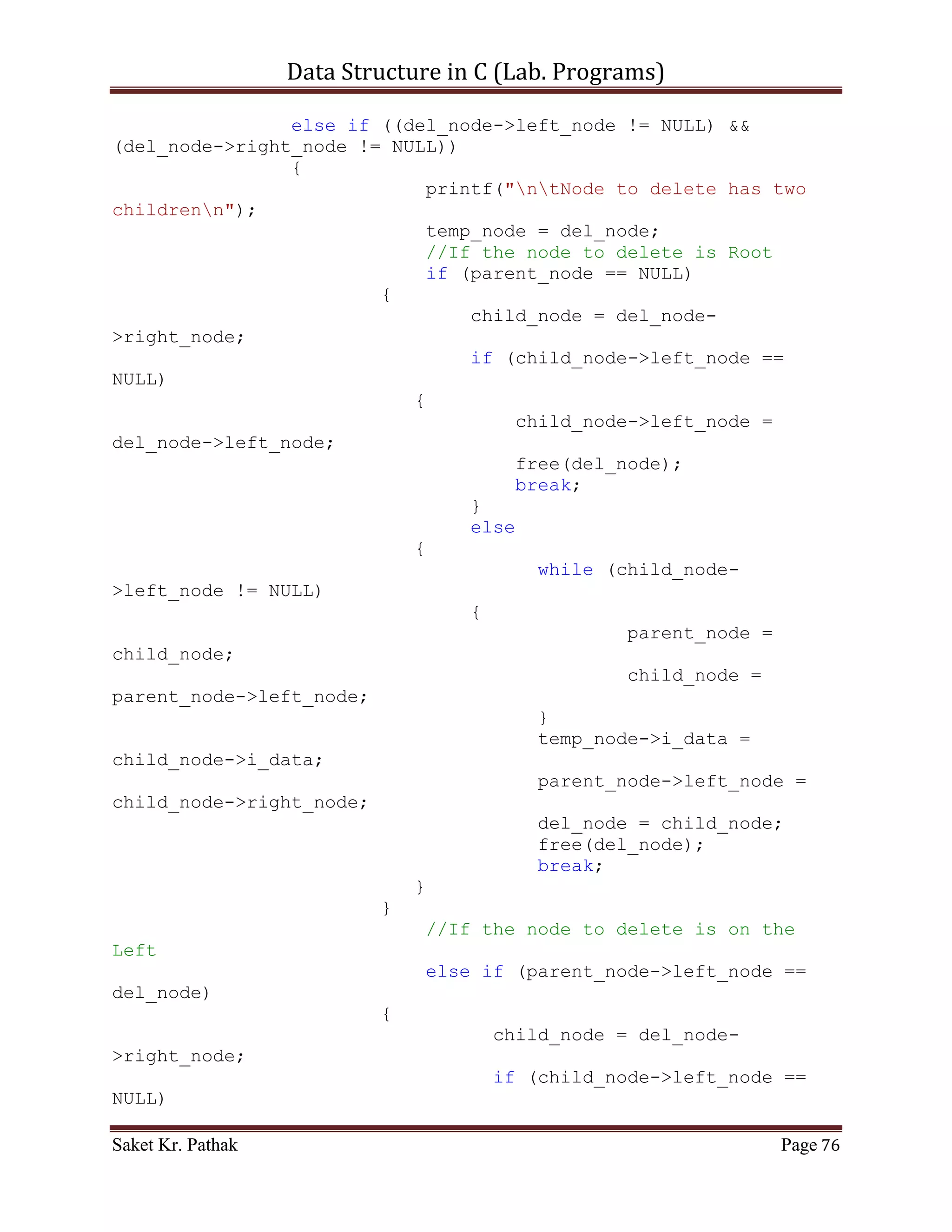 Data Structure in C (Lab. Programs)

{
     struct node *root = (struct node*)malloc(sizeof(struct
node));
     root = NULL;

       int i_count;
       for (i_count = 0; i_count < i_no_elem; ++i_count)
       {
           int i_temp;
           printf("ntEnter Element:%d: ", i_count);
           scanf("%d", &i_temp);

            root = crea_tree(root, i_temp);
       }

       return root;
}

struct node* crea_tree(struct node *root, int i_data)
{
     struct node *current_node = (struct node*)
malloc(sizeof(struct node));

       current_node->i_data = i_data;
       current_node->left_node = current_node->right_node = NULL;

       insert_node(&root, current_node);

       return root;
}

bool insert_node(struct node **root, struct node *nw_node)
{
     //Check for Null Root-Node
     if(!(*root))
     {
          *root = nw_node;
          return true;
     }
     else
     {
          //If ITEM is less that the ITEM in Root Node
          //Traverse the node in LEFT - SIDE.
          if(nw_node->i_data < (*root)->i_data)
               insert_node(&(*root)->left_node, nw_node);
          //If ITEM is greater that the ITEM in Root Node
          //Traverse the node in RIGHT - SIDE.

Saket Kr. Pathak                                              Page 76
 