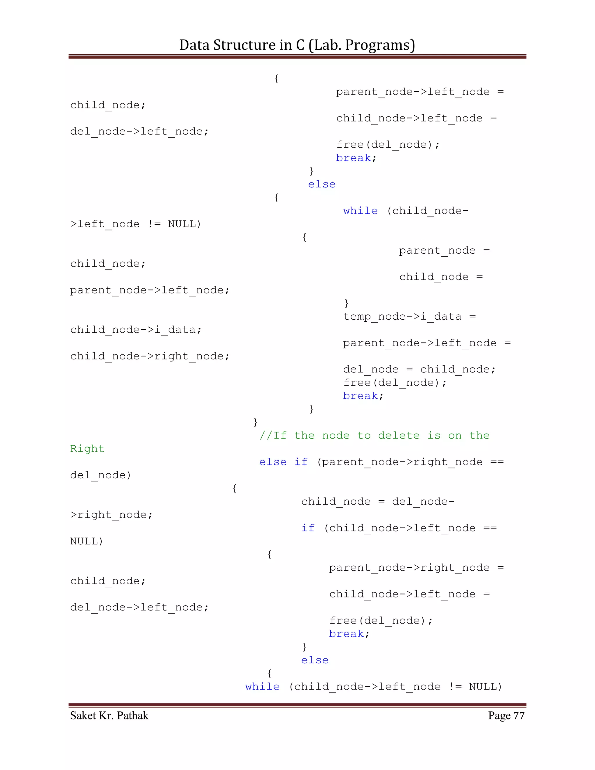 Data Structure in C (Lab. Programs)

              else if(nw_node->i_data > (*root)->i_data)
                   insert_node(&(*root)->right_node, nw_node);

              return false;
       }
}

void disp_tree(struct node *root)
{
     //Check for NULL in LEFT - Node
     if(root->left_node)
          disp_tree(root->left_node);

     printf("nNode- Left: %d t Right: %d t Item: %dn", root-
>left_node, root->right_node, root->i_data);

     //Check for NULL in RIGHT - Node
      if(root->right_node)
           disp_tree(root->right_node);
}

struct node* delete_node(struct node *current_node, int i_data)
{
       struct node *parent_node = (struct
node*)malloc(sizeof(struct node*));
       parent_node = NULL;
       struct node *child_node = (struct
node*)malloc(sizeof(struct node*));
       child_node = NULL;
       struct node *temp_node = (struct
node*)malloc(sizeof(struct node*));
       temp_node = NULL;
       struct node *del_node = (struct
node*)malloc(sizeof(struct node*));
       del_node = NULL;

           while (current_node != NULL)
           {
                 if (current_node->i_data > i_data)
                 {
                    parent_node = current_node;
                    current_node = current_node->left_node;
                 }
                 else if (current_node->i_data < i_data)
                 {
                      parent_node = current_node;
                      current_node = current_node->right_node;

Saket Kr. Pathak                                                 Page 77
 