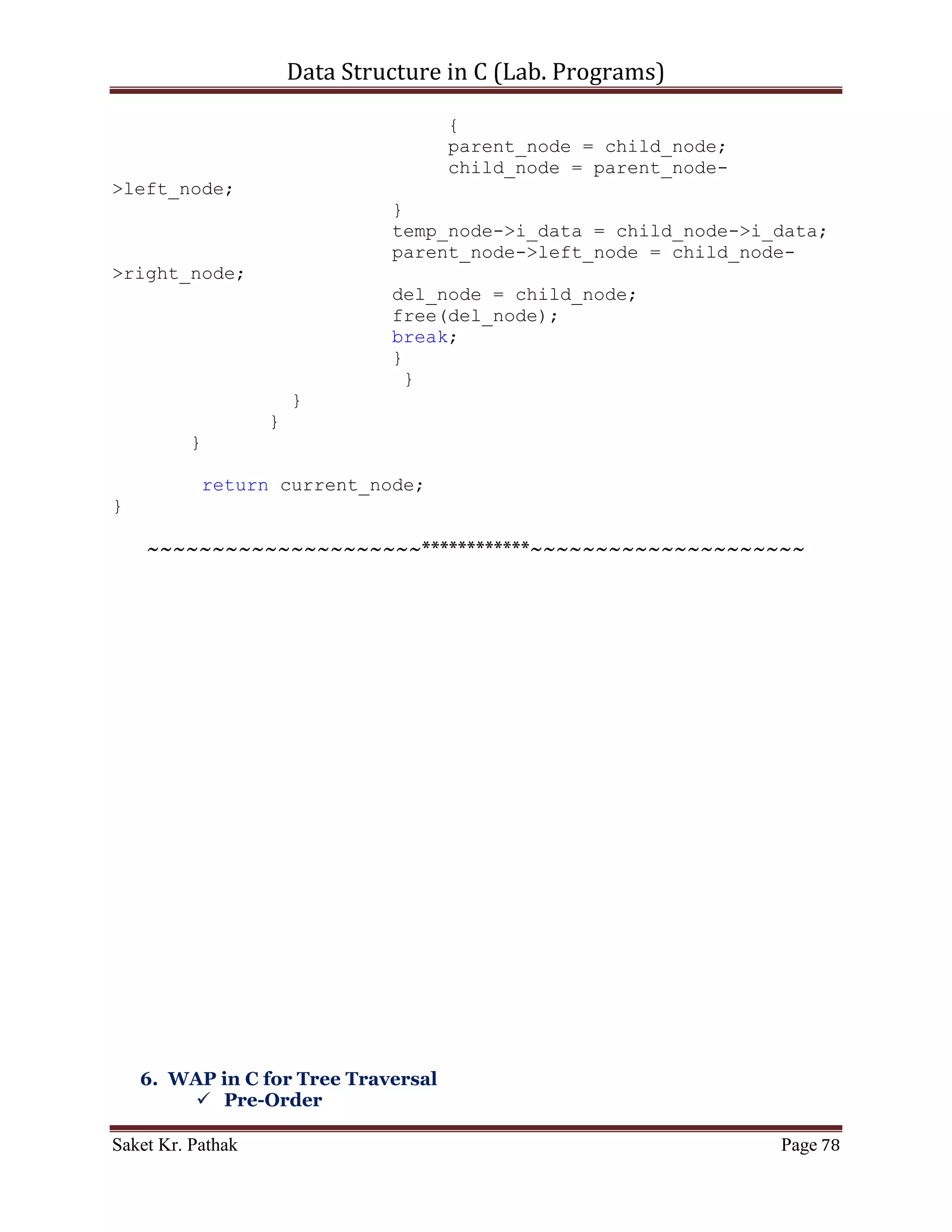 Data Structure in C (Lab. Programs)

                   }
                   else if (i_data == current_node->i_data)
                   {
                      del_node = current_node;

                //Node to delete is Leaf-Node
                if ((del_node->left_node == NULL) && (del_node-
>right_node == NULL))
                {
                   //If the node to delete is on the left-side
                   if (parent_node->left_node == del_node)
                   {
                        printf("ntNode deleting with value (%d),
left of the parent.", del_node->i_data);
                        parent_node->left_node = NULL;
                        free(del_node);
                        break;
                   }
                   //If the node to delete is on the right-side
                   else if (parent_node->right_node == del_node)
                   {
                          printf("ntNode deleting with value
(%d), right of the parent.", del_node->i_data);
                          parent_node->right_node = NULL;
                          free(del_node);
                          break;
                   }
                }
                //Node to delete has one child
                else if ((del_node->left_node == NULL) ||
(del_node->right_node == NULL))
                {
                      //If the node to delete is on the left-side
                      if (parent_node->left_node == del_node)
                      {
                          if (del_node->left_node != NULL)
                          {
                             printf("ntNode deleting with value
(%d), left of the parent.", del_node->i_data);
                             parent_node->left_node = del_node-
>left_node;
                             free(del_node);
                             break;
                          }
                          else if (del_node->right_node != NULL)
                          {


Saket Kr. Pathak                                              Page 78
 