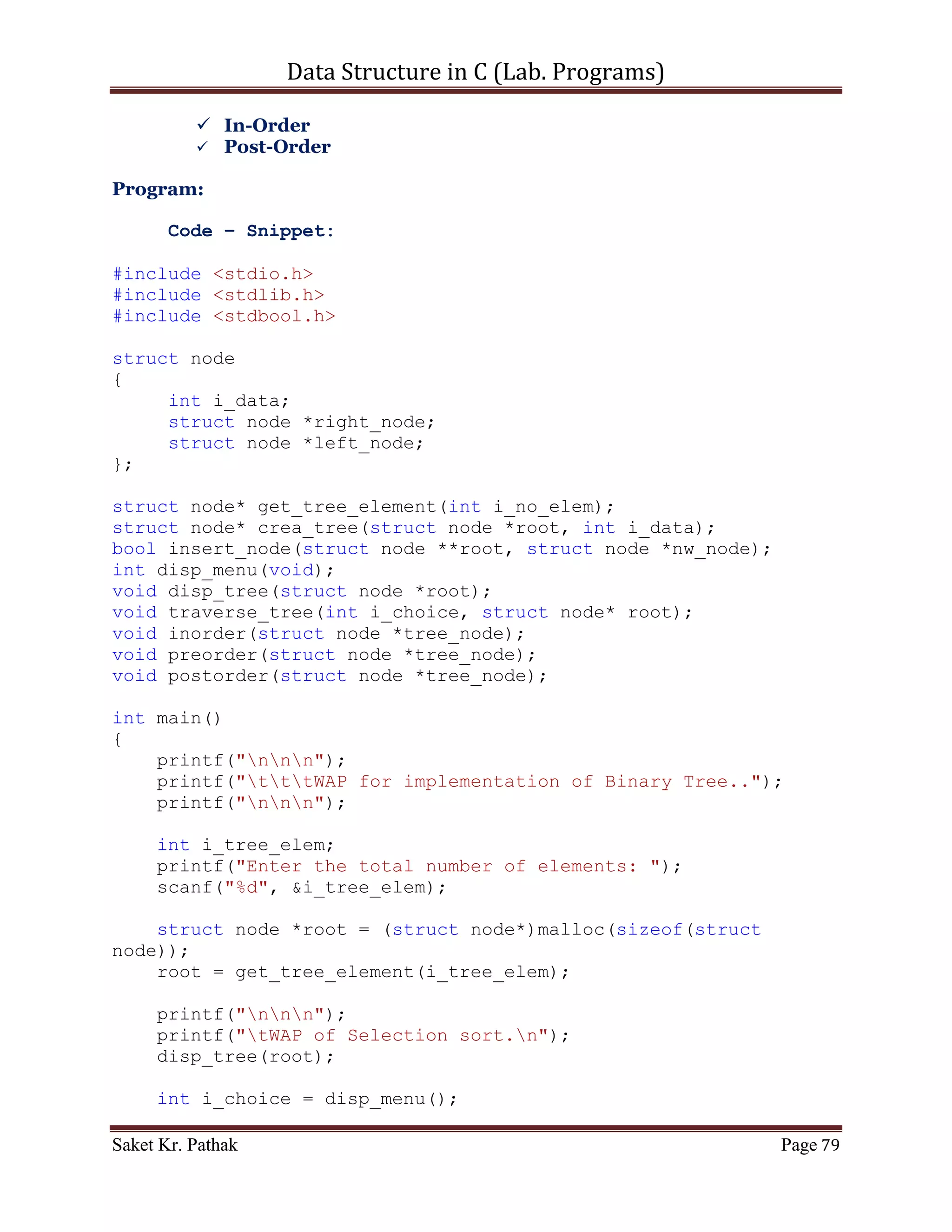 Data Structure in C (Lab. Programs)

                                printf("ntNode deleting with
value (%d), left of the parent.", del_node->i_data);
                                parent_node->left_node = del_node-
>right_node;
                                free(del_node);
                                break;
                         }
                      }
                      else if (parent_node->right_node ==
del_node)
                      {
                           if (del_node->left_node != NULL)
                           {
                                printf("ntNode deleting with
value (%d), right of the parent.", del_node->i_data);
                                parent_node->right_node = del_node-
>left_node;
                                free(del_node);
                           }
                           else if (del_node->right_node != NULL)
                           {
                                  printf("ntNode deleting with
value (%d), right of the parent.", del_node->i_data);
                                  parent_node->right_node =
del_node->right_node;
                                  free(del_node);
                           }
                      }
                }
                //Node to delete has two child
                else if ((del_node->left_node != NULL) &&
(del_node->right_node != NULL))
                {
                               printf("ntNode to delete has two
childrenn");
                               temp_node = del_node;
                               //If the node to delete is Root
                               if (parent_node == NULL)
                         {
                                   child_node = del_node-
>right_node;
                                   if (child_node->left_node ==
NULL)
                             {
                                       child_node->left_node =
del_node->left_node;
                                       free(del_node);

Saket Kr. Pathak                                              Page 79
 